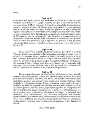 154
pouco.	
  	
  
	
  
Capítulo	
  30	
  
Como	
   boas	
   são	
   aquelas	
   coisas	
   que	
   favorecem	
   as	
   partes	
   do	
   corpo	
   para	
   que	
  
cumpram	
   suas	
   funções	
   e	
   a	
   Alegria	
   consiste	
   em	
   que	
   a	
   potência	
   do	
   homem,	
  
enquanto	
  consta	
  de	
  Mente	
  e	
  Corpo,	
  é	
  favorecida	
  ou	
  aumentada,	
  por	
  conseguinte,	
  
todas	
  as	
  coisas	
  que	
  trazem	
  a	
  Alegria	
  são	
  boas.	
  Como,	
  porém,	
  as	
  coisas	
  não	
  agem	
  
com	
   o	
   fim	
   de	
   nos	
   afetar	
   de	
   Alegria	
   e	
   nem	
   sua	
   potência	
   de	
   agir	
   é	
   temperada	
  
segundo	
  nossa	
  utilidade	
  e,	
  finalmente,	
  como	
  a	
  Alegria,	
  no	
  mais	
  das	
  vezes,	
  refere-­‐
se	
  antes	
  a	
  uma	
  única	
  parte	
  do	
  Corpo,	
  por	
  conseguinte,	
  no	
  mais	
  das	
  vezes	
  os	
  afetos	
  
de	
  Alegria	
  (se	
  a	
  razão	
  e	
  a	
  vigilância	
  não	
  estão	
  presentes),	
  e	
  consequentemente	
  os	
  
Desejos	
  que	
  são	
  gerados	
  a	
  partir	
  deles,	
  têm	
  excesso.	
  Acrescente-­‐se	
  a	
  isso	
  que	
  pelo	
  
afeto	
   consideramos	
   primeiro	
   o	
   que	
   é	
   agradável	
   no	
   presente	
   e	
   não	
   podemos	
  
estimar	
  com	
  igual	
  ânimo	
  as	
  coisas	
  futuras.	
  Ver	
  esc.	
  da	
  prop.	
  44	
  e	
  esc.	
  da	
  prop.	
  60	
  
da	
  parte	
  IV.	
  	
  	
  
	
  
Capítulo	
  31	
  
	
  
Ora,	
   a	
   superstição,	
   ao	
   contrário,	
   parece	
   sustentar	
   que	
   é	
   bom	
   o	
   que	
   traz	
  
Tristeza	
   e	
   é	
   mau	
   o	
   que	
   traz	
   Alegria.	
   Mas,	
   como	
   já	
   dissemos	
   (ver	
   o	
   esc.	
   da	
   prop.	
   45	
  
da	
  parte	
  IV),	
  ninguém,	
  senão	
  o	
  invejoso,	
  se	
  deleita	
  com	
  minha	
  impotência	
  e	
  com	
  
meu	
   incômodo.	
   Pois	
   quanto	
   maior	
   é	
   a	
   Alegria	
   com	
   que	
   somos	
   afetados,	
   tanto	
  
maior	
  é	
  a	
  perfeição	
  a	
  que	
  passamos,	
  e,	
  por	
  conseguinte,	
  tanto	
  mais	
  participamos	
  
da	
   natureza	
   divina;	
   e	
   jamais	
   pode	
   ser	
   má	
   a	
   Alegria	
   que	
   é	
   moderada	
   pela	
  
verdadeira	
   regra	
   da	
   nossa	
   utilidade.	
   Aquele	
   que,	
   ao	
   contrário,	
   é	
   conduzido	
   pelo	
  
Medo	
  a	
  fazer	
  o	
  bem	
  para	
  evitar	
  o	
  mal,	
  não	
  é	
  conduzido	
  pela	
  razão.	
  
	
  
Capítulo	
  32	
  
	
  
Mas	
  a	
  potência	
  humana	
  é	
  bastante	
  limitada	
  e	
  infinitamente	
  superada	
  pela	
  
potência	
  das	
  causas	
  externas;	
  e,	
  assim,	
  não	
  temos	
  um	
  poder	
  absoluto	
  de	
  adaptar	
  
para	
   nosso	
   uso	
   as	
   coisas	
   que	
   estão	
   fora	
   de	
   nós.	
   No	
   entanto,	
   suportaremos	
   com	
  
igual	
   ânimo	
   as	
   coisas	
   que	
   nos	
   ocorrerem	
   contra	
   o	
   que	
   postula	
   a	
   regra	
   da	
   nossa	
  
utilidade	
   se	
   estivermos	
   cônscios	
   de	
   que	
   cumprimos	
   nossa	
   função,	
   de	
   que	
   a	
  
potência	
   que	
   temos	
   não	
   pôde	
   estender-­‐se	
   até	
   o	
   ponto	
   de	
   podermos	
   evitá-­‐las,	
   e	
   de	
  
que	
   somos	
   parte	
   da	
   natureza	
   inteira,	
   cuja	
   ordem	
   seguimos.	
   Se	
   inteligirmos	
   isto	
  
clara	
  e	
  distintamente,	
  aquela	
  nossa	
  parte	
  que	
  se	
  define	
  pela	
  inteligência,	
  isto	
  é,	
  a	
  
nossa	
   melhor	
   parte,	
   se	
   contentará	
   plenamente	
   com	
   isso	
   e	
   se	
   esforçará	
   para	
  
perseverar	
   neste	
   contentamento.	
   Pois,	
   enquanto	
   inteligmos,	
   não	
   podemos	
  
apetecer	
  senão	
  o	
  que	
  é	
  necessário	
  e,	
  absolutamente,	
  não	
  podemos	
  contentar-­‐nos	
  
senão	
  com	
  o	
  verdadeiro.	
  E,	
  assim,	
  enquanto	
  inteligimos	
  corretamente	
  estas	
  coisas,	
  
nesta	
  medida	
  o	
  esforço	
  da	
  nossa	
  melhor	
  parte	
  convém	
  com	
  a	
  ordem	
  da	
  natureza	
  
inteira.	
  
	
  
Fim	
  da	
  Parte	
  Quatro	
  
	
  
	
  
	
  
	
  
	
  

 
