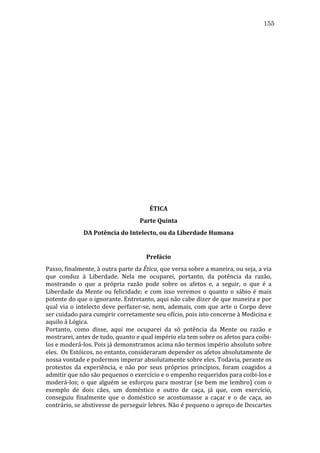 155
	
  
	
  
	
  
	
  
	
  
	
  
	
  
	
  
	
  
	
  
	
  
	
  
	
  
	
  
	
  
	
  
	
  
	
  
	
  
	
  
	
  
	
  

ÉTICA	
  
Parte	
  Quinta	
  
DA	
  Potência	
  do	
  Intelecto,	
  ou	
  da	
  Liberdade	
  Humana	
  

	
  
Prefácio	
  
Passo,	
   finalmente,	
   à	
   outra	
   parte	
   da	
   Ética,	
   que	
   versa	
   sobre	
   a	
   maneira,	
   ou	
   seja,	
   a	
   via	
  
que	
   conduz	
   à	
   Liberdade.	
   Nela	
   me	
   ocuparei,	
   portanto,	
   da	
   potência	
   da	
   razão,	
  
mostrando	
   o	
   que	
   a	
   própria	
   razão	
   pode	
   sobre	
   os	
   afetos	
   e,	
   a	
   seguir,	
   o	
   que	
   é	
   a	
  
Liberdade	
   da	
   Mente	
   ou	
   felicidade;	
   e	
   com	
   isso	
   veremos	
   o	
   quanto	
   o	
   sábio	
   é	
   mais	
  
potente	
   do	
   que	
   o	
   ignorante.	
   Entretanto,	
   aqui	
   não	
   cabe	
   dizer	
   de	
   que	
   maneira	
   e	
   por	
  
qual	
   via	
   o	
   intelecto	
   deve	
   perfazer-­‐se,	
   nem,	
   ademais,	
   com	
   que	
   arte	
   o	
   Corpo	
   deve	
  
ser	
  cuidado	
  para	
  cumprir	
  corretamente	
  seu	
  ofício,	
  pois	
  isto	
  concerne	
  à	
  Medicina	
  e	
  
aquilo	
  à	
  Lógica.	
  
Portanto,	
   como	
   disse,	
   aqui	
   me	
   ocuparei	
   da	
   só	
   potência	
   da	
   Mente	
   ou	
   razão	
   e	
  
mostrarei,	
  antes	
  de	
  tudo,	
  quanto	
  e	
  qual	
  império	
  ela	
  tem	
  sobre	
  os	
  afetos	
  para	
  coibi-­‐
los	
  e	
  moderá-­‐los.	
  Pois	
  já	
  demonstramos	
  acima	
  não	
  termos	
  império	
  absoluto	
  sobre	
  
eles.	
  	
  Os	
  Estóicos,	
  no	
  entanto,	
  consideraram	
  depender	
  os	
  afetos	
  absolutamente	
  de	
  
nossa	
  vontade	
  e	
  podermos	
  imperar	
  absolutamente	
  sobre	
  eles.	
  Todavia,	
  perante	
  os	
  
protestos	
   da	
   experiência,	
   e	
   não	
   por	
   seus	
   próprios	
   princípios,	
   foram	
   coagidos	
   a	
  
admitir	
  que	
  não	
  são	
  pequenos	
  o	
  exercício	
  e	
  o	
  empenho	
  requeridos	
  para	
  coibi-­‐los	
  e	
  
moderá-­‐los;	
   o	
   que	
   alguém	
   se	
   esforçou	
   para	
   mostrar	
   (se	
   bem	
   me	
   lembro)	
   com	
   o	
  
exemplo	
   de	
   dois	
   cães,	
   um	
   doméstico	
   e	
   outro	
   de	
   caça,	
   já	
   que,	
   com	
   exercício,	
  
conseguiu	
   finalmente	
   que	
   o	
   doméstico	
   se	
   acostumasse	
   a	
   caçar	
   e	
   o	
   de	
   caça,	
   ao	
  
contrário,	
  se	
  abstivesse	
  de	
  perseguir	
  lebres.	
  Não	
  é	
  pequeno	
  o	
  apreço	
  de	
  Descartes	
  

 