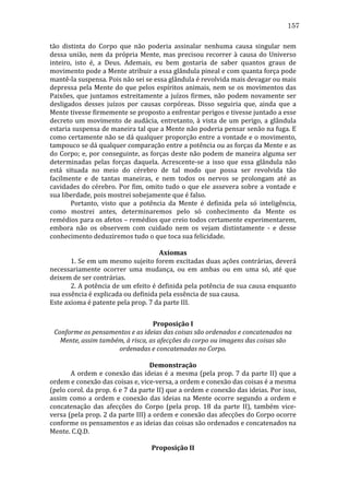 157
tão	
   distinta	
   do	
   Corpo	
   que	
   não	
   poderia	
   assinalar	
   nenhuma	
   causa	
   singular	
   nem	
  
dessa	
   união,	
   nem	
   da	
   própria	
   Mente,	
   mas	
   precisou	
   recorrer	
   à	
   causa	
   do	
   Universo	
  
inteiro,	
   isto	
   é,	
   a	
   Deus.	
   Ademais,	
   eu	
   bem	
   gostaria	
   de	
   saber	
   quantos	
   graus	
   de	
  
movimento	
   pode	
   a	
   Mente	
   atribuir	
   a	
   essa	
   glândula	
   pineal	
   e	
   com	
   quanta	
   força	
   pode	
  
mantê-­‐la	
  suspensa.	
  Pois	
  não	
  sei	
  se	
  essa	
  glândula	
  é	
  revolvida	
  mais	
  devagar	
  ou	
  mais	
  
depressa	
   pela	
   Mente	
   do	
   que	
   pelos	
   espíritos	
   animais,	
   nem	
   se	
   os	
   movimentos	
   das	
  
Paixões,	
   que	
   juntamos	
   estreitamente	
   a	
   juízos	
   firmes,	
   não	
   podem	
   novamente	
   ser	
  
desligados	
   desses	
   juízos	
   por	
   causas	
   corpóreas.	
   Disso	
   seguiria	
   que,	
   ainda	
   que	
   a	
  
Mente	
  tivesse	
  firmemente	
  se	
  proposto	
  a	
  enfrentar	
  perigos	
  e	
  tivesse	
  juntado	
  a	
  esse	
  
decreto	
   um	
   movimento	
   de	
   audácia,	
   entretanto,	
   à	
   vista	
   de	
   um	
   perigo,	
   a	
   glândula	
  
estaria	
   suspensa	
   de	
   maneira	
   tal	
   que	
   a	
   Mente	
   não	
   poderia	
   pensar	
   senão	
   na	
   fuga.	
   E	
  
como	
  certamente	
  não	
  se	
  dá	
  qualquer	
  proporção	
  entre	
  a	
  vontade	
  e	
  o	
  movimento,	
  
tampouco	
  se	
  dá	
  qualquer	
  comparação	
  entre	
  a	
  potência	
  ou	
  as	
  forças	
  da	
  Mente	
  e	
  as	
  
do	
  Corpo;	
  e,	
  por	
  conseguinte,	
  as	
  forças	
  deste	
  não	
  podem	
  de	
  maneira	
  alguma	
  ser	
  
determinadas	
   pelas	
   forças	
   daquela.	
   Acrescente-­‐se	
   a	
   isso	
   que	
   essa	
   glândula	
   não	
  
está	
   situada	
   no	
   meio	
   do	
   cérebro	
   de	
   tal	
   modo	
   que	
   possa	
   ser	
   revolvida	
   tão	
  
facilmente	
   e	
   de	
   tantas	
   maneiras,	
   e	
   nem	
   todos	
   os	
   nervos	
   se	
   prolongam	
   até	
   as	
  
cavidades	
   do	
   cérebro.	
   Por	
   fim,	
   omito	
   tudo	
   o	
   que	
   ele	
   assevera	
   sobre	
   a	
   vontade	
   e	
  
sua	
  liberdade,	
  pois	
  mostrei	
  sobejamente	
  que	
  é	
  falso.	
  	
  
	
  
Portanto,	
   visto	
   que	
   a	
   potência	
   da	
   Mente	
   é	
   definida	
   pela	
   só	
   inteligência,	
  
como	
   mostrei	
   antes,	
   determinaremos	
   pelo	
   só	
   conhecimento	
   da	
   Mente	
   os	
  
remédios	
   para	
   os	
   afetos	
   –	
   remédios	
   que	
   creio	
   todos	
   certamente	
   experimentarem,	
  
embora	
   não	
   os	
   observem	
   com	
   cuidado	
   nem	
   os	
   vejam	
   distintamente	
   -­‐	
   e	
   desse	
  
conhecimento	
  deduziremos	
  tudo	
  o	
  que	
  toca	
  sua	
  felicidade.	
  
	
  
Axiomas	
  
	
  
1.	
  Se	
  em	
  um	
  mesmo	
  sujeito	
  forem	
  excitadas	
  duas	
  ações	
  contrárias,	
  deverá	
  
necessariamente	
   ocorrer	
   uma	
   mudança,	
   ou	
   em	
   ambas	
   ou	
   em	
   uma	
   só,	
   até	
   que	
  
deixem	
  de	
  ser	
  contrárias.	
  
	
  
2.	
  A	
  potência	
  de	
  um	
  efeito	
  é	
  definida	
  pela	
  potência	
  de	
  sua	
  causa	
  enquanto	
  
sua	
  essência	
  é	
  explicada	
  ou	
  definida	
  pela	
  essência	
  de	
  sua	
  causa.	
  
Este	
  axioma	
  é	
  patente	
  pela	
  prop.	
  7	
  da	
  parte	
  III.	
  
	
  
Proposição	
  I	
  
Conforme	
  os	
  pensamentos	
  e	
  as	
  ideias	
  das	
  coisas	
  são	
  ordenados	
  e	
  concatenados	
  na	
  
Mente,	
  assim	
  também,	
  à	
  risca,	
  as	
  afecções	
  do	
  corpo	
  ou	
  imagens	
  das	
  coisas	
  são	
  
ordenadas	
  e	
  concatenadas	
  no	
  Corpo.	
  
	
  
Demonstração	
  
	
  
A	
  ordem	
  e	
  conexão	
  das	
  ideias	
  é	
  a	
  mesma	
  (pela	
  prop.	
  7	
  da	
  parte	
  II)	
  que	
  a	
  
ordem	
  e	
  conexão	
  das	
  coisas	
  e,	
  vice-­‐versa,	
  a	
  ordem	
  e	
  conexão	
  das	
  coisas	
  é	
  a	
  mesma	
  
(pelo	
   corol.	
   da	
   prop.	
   6	
   e	
   7	
   da	
   parte	
   II)	
   que	
   a	
   ordem	
   e	
   conexão	
   das	
   ideias.	
   Por	
   isso,	
  
assim	
   como	
   a	
   ordem	
   e	
   conexão	
   das	
   ideias	
   na	
   Mente	
   ocorre	
   segundo	
   a	
   ordem	
   e	
  
concatenação	
   das	
   afecções	
   do	
   Corpo	
   (pela	
   prop.	
   18	
   da	
   parte	
   II),	
   também	
   vice-­‐
versa	
  (pela	
  prop.	
  2	
  da	
  parte	
  III)	
  a	
  ordem	
  e	
  conexão	
  das	
  afecções	
  do	
  Corpo	
  ocorre	
  
conforme	
  os	
  pensamentos	
  e	
  as	
  ideias	
  das	
  coisas	
  são	
  ordenados	
  e	
  concatenados	
  na	
  
Mente.	
  C.Q.D.	
  
	
  
Proposição	
  II	
  

 