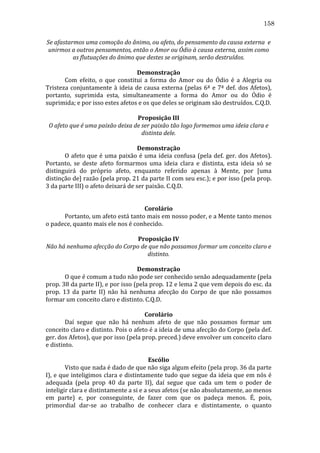 158
Se	
  afastarmos	
  uma	
  comoção	
  do	
  ânimo,	
  ou	
  afeto,	
  do	
  pensamento	
  da	
  causa	
  externa	
  	
  e	
  
unirmos	
  a	
  outros	
  pensamentos,	
  então	
  o	
  Amor	
  ou	
  Ódio	
  à	
  causa	
  externa,	
  assim	
  como	
  
as	
  flutuações	
  do	
  ânimo	
  que	
  destes	
  se	
  originam,	
  serão	
  destruídos.	
  
	
  
Demonstração	
  
	
  
Com	
   efeito,	
   o	
   que	
   constitui	
   a	
   forma	
   do	
   Amor	
   ou	
   do	
   Ódio	
   é	
   a	
   Alegria	
   ou	
  
Tristeza	
   conjuntamente	
   à	
   ideia	
   de	
   causa	
   externa	
   (pelas	
   6ª	
   e	
   7ª	
   def.	
   dos	
   Afetos),	
  
portanto,	
   suprimida	
   esta,	
   simultaneamente	
   a	
   forma	
   do	
   Amor	
   ou	
   do	
   Ódio	
   é	
  
suprimida;	
  e	
  por	
  isso	
  estes	
  afetos	
  e	
  os	
  que	
  deles	
  se	
  originam	
  são	
  destruídos.	
  C.Q.D.	
  
	
  
Proposição	
  III	
  
O	
  afeto	
  que	
  é	
  uma	
  paixão	
  deixa	
  de	
  ser	
  paixão	
  tão	
  logo	
  formemos	
  uma	
  ideia	
  clara	
  e	
  
distinta	
  dele.	
  
	
  
Demonstração	
  
	
  
O	
   afeto	
   que	
   é	
   uma	
   paixão	
   é	
   uma	
   ideia	
   confusa	
   (pela	
   def.	
   ger.	
   dos	
   Afetos).	
  
Portanto,	
   se	
   deste	
   afeto	
   formarmos	
   uma	
   ideia	
   clara	
   e	
   distinta,	
   esta	
   ideia	
   só	
   se	
  
distinguirá	
   do	
   próprio	
   afeto,	
   enquanto	
   referido	
   apenas	
   à	
   Mente,	
   por	
   [uma	
  
distinção	
   de]	
   razão	
   (pela	
   prop.	
   21	
   da	
   parte	
   II	
   com	
   seu	
   esc.);	
   e	
   por	
   isso	
   (pela	
   prop.	
  
3	
  da	
  parte	
  III)	
  o	
  afeto	
  deixará	
  de	
  ser	
  paixão.	
  C.Q.D.	
  
	
  
	
  
Corolário	
  
	
  
Portanto,	
  um	
  afeto	
  está	
  tanto	
  mais	
  em	
  nosso	
  poder,	
  e	
  a	
  Mente	
  tanto	
  menos	
  
o	
  padece,	
  quanto	
  mais	
  ele	
  nos	
  é	
  conhecido.	
  
	
  
Proposição	
  IV	
  
Não	
  há	
  nenhuma	
  afecção	
  do	
  Corpo	
  de	
  que	
  não	
  possamos	
  formar	
  um	
  conceito	
  claro	
  e	
  
distinto.	
  
	
  
Demonstração	
  
	
  
O	
  que	
  é	
  comum	
  a	
  tudo	
  não	
  pode	
  ser	
  conhecido	
  senão	
  adequadamente	
  (pela	
  
prop.	
   38	
   da	
   parte	
   II),	
   e	
   por	
   isso	
   (pela	
   prop.	
   12	
   e	
   lema	
   2	
   que	
   vem	
   depois	
   do	
   esc.	
   da	
  
prop.	
   13	
   da	
   parte	
   II)	
   não	
   há	
   nenhuma	
   afecção	
   do	
   Corpo	
   de	
   que	
   não	
   possamos	
  
formar	
  um	
  conceito	
  claro	
  e	
  distinto.	
  C.Q.D.	
  
	
  
Corolário	
  
	
  
Daí	
   segue	
   que	
   não	
   há	
   nenhum	
   afeto	
   de	
   que	
   não	
   possamos	
   formar	
   um	
  
conceito	
   claro	
   e	
   distinto.	
   Pois	
   o	
   afeto	
   é	
   a	
   ideia	
   de	
   uma	
   afecção	
   do	
   Corpo	
   (pela	
   def.	
  
ger.	
  dos	
  Afetos),	
  que	
  por	
  isso	
  (pela	
  prop.	
  preced.)	
  deve	
  envolver	
  um	
  conceito	
  claro	
  
e	
  distinto.	
  
	
  
Escólio	
  
	
  
Visto	
  que	
  nada	
  é	
  dado	
  de	
  que	
  não	
  siga	
  algum	
  efeito	
  (pela	
  prop.	
  36	
  da	
  parte	
  
I),	
  e	
  que	
  inteligimos	
  clara	
  e	
  distintamente	
  tudo	
  que	
  segue	
  da	
  ideia	
  que	
  em	
  nós	
  é	
  
adequada	
   (pela	
   prop	
   40	
   da	
   parte	
   II),	
   daí	
   segue	
   que	
   cada	
   um	
   tem	
   o	
   poder	
   de	
  
inteligir	
  clara	
  e	
  distintamente	
  a	
  si	
  e	
  a	
  seus	
  afetos	
  (se	
  não	
  absolutamente,	
  ao	
  menos	
  
em	
   parte)	
   e,	
   por	
   conseguinte,	
   de	
   fazer	
   com	
   que	
   os	
   padeça	
   menos.	
   É,	
   pois,	
  
primordial	
   dar-­‐se	
   ao	
   trabalho	
   de	
   conhecer	
   clara	
   e	
   distintamente,	
   o	
   quanto	
  

 
