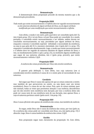 16
Demonstração	
  
	
  
A	
   demonstração	
   desta	
   proposição	
   procede	
   da	
   mesma	
   maneira	
   que	
   a	
   da	
  
demonstração	
  precedente.	
  
	
  
Proposição	
  XXIII	
  
Todo	
  modo	
  que	
  existe	
  necessariamente	
  e	
  é	
  infinito	
  deve	
  ter	
  seguido	
  necessariamente	
  
ou	
  da	
  natureza	
  absoluta	
  de	
  algum	
  atributo	
  de	
  Deus,	
  ou	
  de	
  algum	
  atributo	
  
modificado	
  por	
  uma	
  modificação	
  que	
  existe	
  necessariamente	
  e	
  infinita.	
  
	
  
Demonstração	
  
	
  
Com	
  efeito,	
  o	
  modo	
  é	
  em	
  outro,	
  pelo	
  qual	
  deve	
  ser	
  concebido	
  (pela	
  def.	
  5),	
  
isto	
   é	
   (pela	
   prop.	
   15),	
   é	
   só	
   em	
   Deus	
   e	
   só	
   por	
   Deus	
   pode	
   ser	
   concebido.	
   Se	
   o	
   modo,	
  
portanto,	
   é	
   concebido	
   existir	
   necessariamente	
   e	
   ser	
   infinito,	
   ambos	
   devem	
   ser	
  
concluídos	
   necessariamente,	
   ou	
   seja,	
   percebidos	
   por	
   algum	
   atributo	
   de	
   Deus,	
  
enquanto	
  o	
  mesmo	
  é	
  concebido	
  exprimir	
  	
  infinidade	
  e	
  necessidade	
  da	
  existência,	
  
ou	
  seja	
  (o	
  que	
  pela	
  def.	
  8	
  é	
  o	
  mesmo),	
  eternidade,	
  isto	
  é	
  (pela	
  def.	
  6	
  e	
  prop.	
  19),	
  
enquanto	
  é	
  considerado	
  absolutamente.	
  Logo,	
  o	
  modo	
  que	
  existe	
  necessariamente	
  
e	
   é	
   infinito	
   deve	
   ter	
   seguido	
   da	
   natureza	
   absoluta	
   de	
   algum	
   atributo	
   de	
   Deus;	
   e	
  
isto,	
  ou	
  imediatamente	
  (sobre	
  o	
  quê,	
  a	
  prop.	
  21),	
  ou	
  mediante	
  alguma	
  modificação	
  
que	
   segue	
   de	
   sua	
   natureza	
   absoluta,	
   isto	
   é	
   (pela	
   prop.	
   preced.),	
   que	
   existe	
  
necessariamente	
  e	
  infinita.	
  C.Q.D.	
  
	
  
Proposição	
  XXIV	
  
A	
  essência	
  das	
  coisas	
  produzidas	
  por	
  Deus	
  não	
  envolve	
  existência.	
  
	
  
Demonstração	
  
	
  
É	
   patente	
   pela	
   definição	
   1.	
   Com	
   efeito,	
   isso	
   cuja	
   natureza	
   (em	
   si	
  
considerada)	
  envolve	
  existência	
  é	
  causa	
  de	
  si	
  e	
  existe	
  pela	
  só	
  necessidade	
  de	
  sua	
  
natureza.	
  
	
  
Corolário	
  
	
  
Daí	
  segue	
  que	
  Deus	
  é	
  causa	
  não	
  apenas	
  de	
  que	
  as	
  coisas	
  comecem	
  a	
  existir,	
  
mas	
   também	
   de	
   que	
   perseverem	
   no	
   existir,	
   ou	
   seja	
   (para	
   usar	
   um	
   termo	
  
escolástico),	
  Deus	
  é	
  a	
  causa	
  do	
  ser	
  das	
  coisas.	
  Pois,	
  quer	
  as	
  coisas	
  existam,	
  quer	
  
não	
   existam,	
   todas	
   as	
   vezes	
   que	
   prestamos	
   atenção	
   a	
   sua	
   essência,	
   descobrimos	
  
que	
   ela	
   não	
   envolve	
   nem	
   existência	
   nem	
   duração;	
   por	
   isso	
   a	
   essência	
   delas	
   não	
  
pode	
   ser	
   causa	
   nem	
   de	
   sua	
   existência	
   nem	
   de	
   sua	
   duração,	
   mas	
   apenas	
   Deus,	
   a	
  
cuja	
  só	
  natureza	
  pertence	
  existir	
  (pelo	
  corol.	
  1	
  da	
  prop.	
  14).	
  
	
  
Proposição	
  XXV	
  
Deus	
  é	
  causa	
  eficiente	
  não	
  apenas	
  da	
  existência	
  das	
  coisas,	
  mas	
  também	
  da	
  essência.	
  
	
  
Demonstração	
  
	
  
Se	
  negas,	
  então	
  Deus	
  não	
  é	
  causa	
  da	
  essência	
  das	
  coisas,	
  por	
  isso	
  (pelo	
  ax.	
  
4)	
  a	
  essência	
  das	
  coisas	
  pode	
  ser	
  concebida	
  sem	
  Deus;	
  ora,	
  isto	
  (pela	
  prop.	
  15)	
  é	
  
absurdo.	
  Logo,	
  Deus	
  é	
  causa	
  também	
  da	
  essência	
  das	
  coisas.	
  C.Q.D.	
  
	
  
Escólio	
  
	
  
Esta	
   proposição	
   segue	
   mais	
   claramente	
   da	
   proposição	
   16.	
   Com	
   efeito,	
  

 