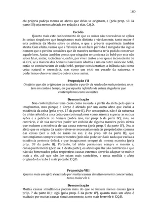 160
ela	
   própria	
   padeça	
   menos	
   os	
   afetos	
   que	
   delas	
   se	
   originam,	
   e	
   (pela	
   prop.	
   48	
   da	
  
parte	
  III)	
  seja	
  menos	
  afetada	
  em	
  relação	
  a	
  elas.	
  C.Q.D.	
  
	
  
Escólio	
  
	
  
Quanto	
  mais	
  este	
  conhecimento	
  de	
  que	
  as	
  coisas	
  são	
  necessárias	
  se	
  aplica	
  
às	
   coisas	
   singulares	
   que	
   imaginamos	
   mais	
   distinta	
   e	
   vividamente,	
   tanto	
   maior	
   é	
  
esta	
   potência	
   da	
   Mente	
   sobre	
   os	
   afetos,	
   o	
   que	
   a	
   própria	
   experiência	
   também	
  
atesta.	
  Com	
  efeito,	
  vemos	
  que	
  a	
  Tristeza	
  de	
  um	
  bem	
  perdido	
  é	
  mitigada	
  tão	
  logo	
  o	
  
homem	
   que	
  o	
   perdeu	
  considera	
  que	
   de	
   maneira	
   nenhuma	
   teria	
   podido	
   conservar	
  
aquele	
  bem.	
  Assim	
  também	
  vemos	
  que	
  ninguém	
  se	
  comisera	
  do	
  bebê	
  por	
  este	
  não	
  
saber	
  falar,	
  andar,	
  raciocinar	
  e,	
  enfim,	
  por	
  viver	
  tantos	
  anos	
  quase	
  inconsciente	
  de	
  
si.	
   Ora,	
   se	
   a	
   maioria	
   dos	
   homens	
   nascessem	
   adultos	
   e	
   um	
   ou	
   outro	
   nascesse	
   bebê,	
  
então	
  se	
  comiserariam	
  de	
  cada	
  bebê,	
  porque	
  considerariam	
  a	
  infância	
  não	
  como	
  
coisa	
   natural	
   e	
   necessária,	
   mas	
   como	
   um	
   vício	
   ou	
   pecado	
   da	
   natureza;	
   e	
  
poderíamos	
  observar	
  muitos	
  outros	
  casos	
  assim.	
  
	
  
Proposição	
  VII	
  
Os	
  afetos	
  que	
  são	
  originados	
  ou	
  excitados	
  a	
  partir	
  da	
  razão	
  são	
  mais	
  potentes,	
  se	
  se	
  
tem	
  em	
  conta	
  o	
  tempo,	
  do	
  que	
  aqueles	
  referidos	
  às	
  coisas	
  singulares	
  que	
  
contemplamos	
  como	
  ausentes.	
  
	
  
Demonstração	
  
	
  
Não	
   contemplamos	
   uma	
   coisa	
   como	
   ausente	
   a	
   partir	
   do	
   afeto	
   pelo	
   qual	
   a	
  
imaginamos,	
   mas	
   porque	
   o	
   Corpo	
   é	
   afetado	
   por	
   um	
   outro	
   afeto	
   que	
   exclui	
   a	
  
existência	
   da	
   coisa	
   (pela	
   prop.	
   17	
   da	
   parte	
   II).	
   Por	
   conseguinte,	
   não	
   é	
   da	
   natureza	
  
do	
  afeto	
  referido	
  a	
  uma	
  coisa	
  que	
  contemplamos	
  como	
  ausente	
  superar	
  as	
  outras	
  
ações	
   e	
   a	
   potência	
   do	
   homem	
   (sobre	
   isso,	
   ver	
   prop.	
   6	
   da	
   parte	
   IV);	
   mas,	
   ao	
  
contrário,	
   é	
   de	
   sua	
   natureza	
   poder	
   ser	
   coibido	
   de	
   alguma	
   maneira	
   pelos	
   afetos	
  
que	
  excluem	
  a	
  existência	
  de	
  sua	
  causa	
  externa	
  (pela	
  prop.	
  9	
  da	
  parte	
  IV).	
  Ora,	
  o	
  
afeto	
  que	
  se	
  origina	
  da	
  razão	
  refere-­‐se	
  necessariamente	
  às	
  propriedades	
  comuns	
  
das	
   coisas	
   (ver	
   a	
   def.	
   de	
   razão	
   no	
   esc.	
   2	
   da	
   prop.	
   40	
   da	
   parte	
   II),	
   que	
  
contemplamos	
  sempre	
  como	
  presentes	
  (pois	
  não	
  pode	
  ser	
  dado	
  nada	
  que	
  exclua	
  a	
  
existência	
   presente	
   delas),	
   e	
   que	
   imaginamos	
   sempre	
   da	
   mesma	
   maneira	
   (pela	
  
prop.	
   38	
   da	
   parte	
   II).	
   Portanto,	
   tal	
   afeto	
   permanece	
   sempre	
   o	
   mesmo	
   e,	
  
consequentemente	
   (pelo	
   ax.	
   1	
   desta	
   parte),	
   os	
   afetos	
   que	
   lhe	
   são	
   contrários	
   e	
   que	
  
não	
  são	
  fomentados	
  pelas	
  respectivas	
  causas	
  externas	
  deverão	
  adaptar-­‐se	
  mais	
  e	
  
mais	
   a	
   ele,	
   até	
   que	
   não	
   lhe	
   sejam	
   mais	
   contrários,	
   e	
   nesta	
   medida	
   o	
   afeto	
  
originado	
  da	
  razão	
  é	
  mais	
  potente.	
  C.Q.D.	
  
	
  
	
  
Proposição	
  VIII	
  
Quanto	
  mais	
  um	
  afeto	
  é	
  excitado	
  por	
  muitas	
  causas	
  simultaneamente	
  concorrentes,	
  
tanto	
  maior	
  ele	
  é.	
  
	
  
Demonstração	
  
Muitas	
   causas	
   simultâneas	
   podem	
   mais	
   do	
   que	
   se	
   fossem	
   menos	
   causas	
   (pela	
  
prop.	
   7	
   da	
   parte	
   III);	
   logo	
   (pela	
   prop.	
   5	
   da	
   parte	
   IV),	
   quanto	
   mais	
   um	
   afeto	
   é	
  
excitado	
  por	
  muitas	
  causas	
  simultaneamente,	
  tanto	
  mais	
  forte	
  ele	
  é.	
  C.Q.D.	
  
	
  

 