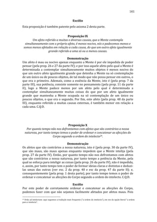 161
Escólio	
  
Esta	
  proposição	
  é	
  também	
  patente	
  pelo	
  axioma	
  2	
  desta	
  parte.	
  
	
  
Proposição	
  IX	
  
Um	
  afeto	
  referido	
  a	
  muitas	
  e	
  diversas	
  causas,	
  que	
  a	
  Mente	
  contempla	
  
simultaneamente	
  com	
  o	
  próprio	
  afeto,	
  é	
  menos	
  nocivo,	
  nós	
  o	
  padecemos	
  menos	
  e	
  
somos	
  menos	
  afetados	
  em	
  relação	
  a	
  cada	
  causa,	
  do	
  que	
  um	
  outro	
  afeto	
  igualmente	
  
grande	
  referido	
  a	
  uma	
  só	
  ou	
  a	
  menos	
  causas.	
  
	
  
Demonstração	
  
Um	
  afeto	
  é	
  mau	
  ou	
  nocivo	
  apenas	
  enquanto	
  a	
  Mente	
  é	
  por	
  ele	
  impedida	
  de	
  poder	
  
pensar	
  (pela	
  prop.	
  26	
  e	
  27	
  da	
  parte	
  IV);	
  e	
  por	
  isso	
  aquele	
  afeto	
  pelo	
  qual	
  a	
  Mente	
  é	
  
determinada	
   a	
   contemplar	
   simultaneamente	
   muitos	
   objetos	
   é	
   menos	
   nocivo	
   do	
  
que	
  um	
  outro	
  afeto	
  igualmente	
  grande	
  que	
  detenha	
  a	
  Mente	
  na	
  só	
  contemplação	
  
de	
  um	
  único	
  ou	
  de	
  poucos	
  objetos,	
  de	
  tal	
  modo	
  que	
  não	
  possa	
  pensar	
  em	
  outros,	
  o	
  
que	
   era	
   o	
   primeiro.	
   Ademais,	
   como	
   a	
   essência	
   da	
   Mente,	
   isto	
   é	
   (pela	
   prop.	
   7	
   da	
  
parte	
  III),	
  sua	
  potência,	
  consiste	
  somente	
  no	
  pensamento	
  (pela	
  prop.	
  11	
  da	
  parte	
  
II),	
   logo	
   a	
   Mente	
   padece	
   menos	
   por	
   um	
   afeto	
   pelo	
   qual	
   é	
   determinada	
   a	
  
contemplar	
   simultaneamente	
   muitas	
   coisas	
   do	
   que	
   por	
   um	
   afeto	
   igualmente	
  
grande	
   que	
   mantenha	
   a	
   Mente	
   ocupada	
   na	
   só	
   contemplação	
   de	
   um	
   único	
   ou	
  
poucos	
   objetos,	
   o	
   que	
   era	
   o	
   segundo.	
   Por	
   fim,	
   este	
   afeto	
   (pela	
   prop.	
   48	
   da	
   parte	
  
III),	
   enquanto	
   referido	
   a	
   muitas	
   causas	
   externas,	
   é	
   também	
   menor	
   em	
   relação	
   a	
  
cada	
  uma.	
  C.Q.D.	
  
	
  
	
  
	
  
	
  
Proposição	
  X	
  
Por	
  quanto	
  tempo	
  não	
  nos	
  defrontamos	
  com	
  afetos	
  que	
  são	
  contrários	
  a	
  nossa	
  
natureza,	
  por	
  tanto	
  tempo	
  temos	
  o	
  poder	
  de	
  ordenar	
  e	
  concatenar	
  as	
  afecções	
  do	
  
Corpo	
  segundo	
  a	
  ordem	
  do	
  intelecto29.	
  
	
  
Demonstração	
  
Os	
  afetos	
  que	
  são	
  contrários	
  a	
  nossa	
  natureza,	
  isto	
  é	
  (pela	
  prop.	
  30	
  da	
  parte	
  IV),	
  
que	
   são	
   maus,	
   são	
   maus	
   apenas	
   enquanto	
   impedem	
   que	
   a	
   Mente	
   intelija	
   (pela	
  
prop.	
  27	
  da	
  parte	
  IV).	
  Então,	
  por	
  quanto	
  tempo	
  não	
  nos	
  defrontamos	
  com	
  afetos	
  
que	
   são	
   contrários	
   a	
   nossa	
   natureza,	
   por	
   tanto	
   tempo	
   a	
   potência	
   da	
   Mente,	
   pela	
  
qual	
  se	
  esforça	
  para	
  inteligir	
  as	
  coisas	
  (pela	
  prop.	
  26	
  da	
  parte	
  IV),	
  não	
  é	
  impedida,	
  
e,	
  assim,	
  por	
  tanto	
  tempo	
  tem	
  o	
  poder	
  de	
  formar	
  ideias	
  claras	
  e	
  distintas	
  e	
  deduzi-­‐
las	
   umas	
   das	
   outras	
   (ver	
   esc.	
   2	
   da	
   prop.	
   40	
   e	
   esc	
   da	
   prop.	
   47	
   da	
   parte	
   II);	
   e,	
  
consequentemente	
  (pela	
  prop.	
  1	
  desta	
  parte),	
  por	
  tanto	
  tempo	
  temos	
  o	
  poder	
  de	
  
ordenar	
  e	
  concatenar	
  as	
  afecções	
  do	
  Corpo	
  segundo	
  a	
  ordem	
  do	
  intelecto.	
  C.Q.D.	
  
	
  
Escólio	
  
Por	
   este	
   poder	
   de	
   corretamente	
   ordenar	
   e	
   concatenar	
   as	
   afecções	
   do	
   Corpo,	
  
podemos	
   fazer	
   com	
   que	
   não	
   sejamos	
   facilmente	
   afetados	
   por	
   afetos	
   maus.	
   Pois	
  
29 	
  Ordo	
  ad	
  intelectum:	
  aqui	
  seguimos	
  a	
  tradução	
  mais	
  frequente	
  (“a	
  ordem	
  do	
  intelecto”),	
  em	
  vez	
  da	
  opção	
  literal	
  “a	
  ordem	
  
para	
  o	
  intelecto”.	
  	
  

 