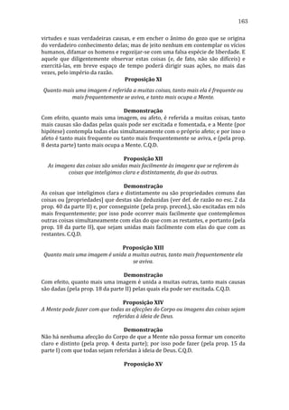 163
virtudes	
  e	
  suas	
  verdadeiras	
  causas,	
  e	
  em	
  encher	
  o	
  ânimo	
  do	
  gozo	
  que	
  se	
  origina	
  
do	
   verdadeiro	
   conhecimento	
   delas;	
   mas	
   de	
   jeito	
   nenhum	
   em	
   contemplar	
   os	
   vícios	
  
humanos,	
  difamar	
  os	
  homens	
  e	
  regozijar-­‐se	
  com	
  uma	
  falsa	
  espécie	
  de	
  liberdade.	
  E	
  
aquele	
   que	
   diligentemente	
   observar	
   estas	
   coisas	
   (e,	
   de	
   fato,	
   não	
   são	
   difíceis)	
   e	
  
exercitá-­‐las,	
   em	
   breve	
   espaço	
   de	
   tempo	
   poderá	
   dirigir	
   suas	
   ações,	
   no	
   mais	
   das	
  
vezes,	
  pelo	
  império	
  da	
  razão.	
  
Proposição	
  XI	
  
Quanto	
  mais	
  uma	
  imagem	
  é	
  referida	
  a	
  muitas	
  coisas,	
  tanto	
  mais	
  ela	
  é	
  frequente	
  ou	
  
mais	
  frequentemente	
  se	
  aviva,	
  e	
  tanto	
  mais	
  ocupa	
  a	
  Mente.	
  
	
  
Demonstração	
  
Com	
  efeito,	
  quanto	
  mais	
  uma	
  imagem,	
  ou	
  afeto,	
  é	
  referida	
  a	
  muitas	
  coisas,	
  tanto	
  
mais	
  causas	
  são	
  dadas	
  pelas	
  quais	
  pode	
  ser	
  excitada	
  e	
  fomentada,	
  e	
  a	
  Mente	
  (por	
  
hipótese)	
  contempla	
  todas	
  elas	
  simultaneamente	
  com	
  o	
  próprio	
  afeto;	
  e	
  por	
  isso	
  o	
  
afeto	
   é	
   tanto	
   mais	
   frequente	
   ou	
   tanto	
   mais	
   frequentemente	
   se	
   aviva,	
   e	
   (pela	
   prop.	
  
8	
  desta	
  parte)	
  tanto	
  mais	
  ocupa	
  a	
  Mente.	
  C.Q.D.	
  
	
  
Proposição	
  XII	
  
As	
  imagens	
  das	
  coisas	
  são	
  unidas	
  mais	
  facilmente	
  às	
  imagens	
  que	
  se	
  referem	
  às	
  
coisas	
  que	
  inteligimos	
  clara	
  e	
  distintamente,	
  do	
  que	
  às	
  outras.	
  
	
  
Demonstração	
  
As	
  coisas	
  que	
  inteligimos	
  clara	
  e	
  distintamente	
  ou	
  são	
  propriedades	
  comuns	
  das	
  
coisas	
  ou	
  [propriedades]	
  que	
  destas	
  são	
  deduzidas	
  (ver	
  def.	
  de	
  razão	
  no	
  esc.	
  2	
  da	
  
prop.	
  40	
  da	
  parte	
  II)	
  e,	
  por	
  conseguinte	
  (pela	
  prop.	
  preced.),	
  são	
  excitadas	
  em	
  nós	
  
mais	
   frequentemente;	
   por	
   isso	
   pode	
   ocorrer	
   mais	
   facilmente	
   que	
   contemplemos	
  
outras	
  coisas	
  simultaneamente	
  com	
  elas	
  do	
  que	
  com	
  as	
  restantes,	
  e	
  portanto	
  (pela	
  
prop.	
  18	
  da	
  parte	
  II),	
  que	
  sejam	
  unidas	
  mais	
  facilmente	
  com	
  elas	
  do	
  que	
  com	
  as	
  
restantes.	
  C.Q.D.	
  
	
  
Proposição	
  XIII	
  
Quanto	
  mais	
  uma	
  imagem	
  é	
  unida	
  a	
  muitas	
  outras,	
  tanto	
  mais	
  frequentemente	
  ela	
  
se	
  aviva.	
  
	
  
Demonstração	
  
Com	
  efeito,	
  quanto	
  mais	
  uma	
  imagem	
  é	
  unida	
  a	
  muitas	
  outras,	
  tanto	
  mais	
  causas	
  
são	
  dadas	
  (pela	
  prop.	
  18	
  da	
  parte	
  II)	
  pelas	
  quais	
  ela	
  pode	
  ser	
  excitada.	
  C.Q.D.	
  
	
  
Proposição	
  XIV	
  
A	
  Mente	
  pode	
  fazer	
  com	
  que	
  todas	
  as	
  afecções	
  do	
  Corpo	
  ou	
  imagens	
  das	
  coisas	
  sejam	
  
referidas	
  à	
  ideia	
  de	
  Deus.	
  
	
  
Demonstração	
  
Não	
   há	
   nenhuma	
   afecção	
   do	
   Corpo	
   de	
   que	
   a	
   Mente	
   não	
   possa	
   formar	
   um	
   conceito	
  
claro	
  e	
  distinto	
  (pela	
  prop.	
  4	
  desta	
  parte);	
  por	
  isso	
  pode	
  fazer	
  (pela	
  prop.	
  15	
  da	
  
parte	
  I)	
  com	
  que	
  todas	
  sejam	
  referidas	
  à	
  ideia	
  de	
  Deus.	
  C.Q.D.	
  
	
  
Proposição	
  XV	
  

 