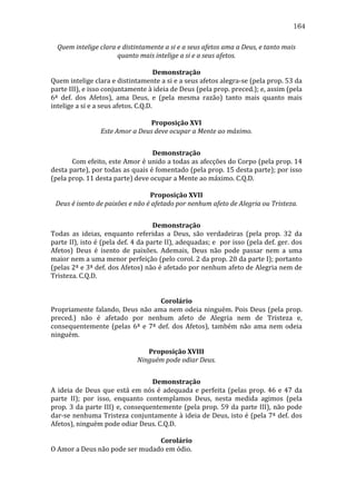 164
Quem	
  intelige	
  clara	
  e	
  distintamente	
  a	
  si	
  e	
  a	
  seus	
  afetos	
  ama	
  a	
  Deus,	
  e	
  tanto	
  mais	
  
quanto	
  mais	
  intelige	
  a	
  si	
  e	
  a	
  seus	
  afetos.	
  
	
  
Demonstração	
  
Quem	
  intelige	
  clara	
  e	
  distintamente	
  a	
  si	
  e	
  a	
  seus	
  afetos	
  alegra-­‐se	
  (pela	
  prop.	
  53	
  da	
  
parte	
  III),	
  e	
  isso	
  conjuntamente	
  à	
  ideia	
  de	
  Deus	
  (pela	
  prop.	
  preced.);	
  e,	
  assim	
  (pela	
  
6ª	
   def.	
   dos	
   Afetos),	
   ama	
   Deus,	
   e	
   (pela	
   mesma	
   razão)	
   tanto	
   mais	
   quanto	
   mais	
  
intelige	
  a	
  si	
  e	
  a	
  seus	
  afetos.	
  C.Q.D.	
  
	
  
Proposição	
  XVI	
  
Este	
  Amor	
  a	
  Deus	
  deve	
  ocupar	
  a	
  Mente	
  ao	
  máximo.	
  
	
  
Demonstração	
  
	
  
Com	
  efeito,	
  este	
  Amor	
  é	
  unido	
  a	
  todas	
  as	
  afecções	
  do	
  Corpo	
  (pela	
  prop.	
  14	
  
desta	
   parte),	
   por	
   todas	
   as	
   quais	
   é	
   fomentado	
   (pela	
   prop.	
   15	
   desta	
   parte);	
   por	
   isso	
  
(pela	
  prop.	
  11	
  desta	
  parte)	
  deve	
  ocupar	
  a	
  Mente	
  ao	
  máximo.	
  C.Q.D.	
  
	
  
Proposição	
  XVII	
  
Deus	
  é	
  isento	
  de	
  paixões	
  e	
  não	
  é	
  afetado	
  por	
  nenhum	
  afeto	
  de	
  Alegria	
  ou	
  Tristeza.	
  
	
  
Demonstração	
  
Todas	
   as	
   ideias,	
   enquanto	
   referidas	
   a	
   Deus,	
   são	
   verdadeiras	
   (pela	
   prop.	
   32	
   da	
  
parte	
  II),	
  isto	
  é	
  (pela	
  def.	
  4	
  da	
  parte	
  II),	
  adequadas;	
  e	
  	
  por	
  isso	
  (pela	
  def.	
  ger.	
  dos	
  
Afetos)	
   Deus	
   é	
   isento	
   de	
   paixões.	
   Ademais,	
   Deus	
   não	
   pode	
   passar	
   nem	
   a	
   uma	
  
maior	
   nem	
   a	
   uma	
   menor	
   perfeição	
   (pelo	
   corol.	
   2	
   da	
   prop.	
   20	
   da	
   parte	
   I);	
   portanto	
  
(pelas	
  2ª	
  e	
  3ª	
  def.	
  dos	
  Afetos)	
  não	
  é	
  afetado	
  por	
  nenhum	
  afeto	
  de	
  Alegria	
  nem	
  de	
  
Tristeza.	
  C.Q.D.	
  
	
  
	
  
Corolário	
  
Propriamente	
   falando,	
   Deus	
   não	
   ama	
   nem	
   odeia	
   ninguém.	
   Pois	
   Deus	
   (pela	
   prop.	
  
preced.)	
   não	
   é	
   afetado	
   por	
   nenhum	
   afeto	
   de	
   Alegria	
   nem	
   de	
   Tristeza	
   e,	
  
consequentemente	
   (pelas	
   6ª	
   e	
   7ª	
   def.	
   dos	
   Afetos),	
   também	
   não	
   ama	
   nem	
   odeia	
  
ninguém.	
  
	
  
Proposição	
  XVIII	
  
Ninguém	
  pode	
  odiar	
  Deus.	
  
	
  
Demonstração	
  
A	
   ideia	
   de	
   Deus	
   que	
   está	
   em	
   nós	
   é	
   adequada	
   e	
   perfeita	
   (pelas	
   prop.	
   46	
   e	
   47	
   da	
  
parte	
   II);	
   por	
   isso,	
   enquanto	
   contemplamos	
   Deus,	
   nesta	
   medida	
   agimos	
   (pela	
  
prop.	
   3	
   da	
   parte	
   III)	
   e,	
   consequentemente	
   (pela	
   prop.	
   59	
   da	
   parte	
   III),	
   não	
   pode	
  
dar-­‐se	
  nenhuma	
  Tristeza	
  conjuntamente	
  à	
  ideia	
  de	
  Deus,	
  isto	
  é	
  (pela	
  7ª	
  def.	
  dos	
  
Afetos),	
  ninguém	
  pode	
  odiar	
  Deus.	
  C.Q.D.	
  
	
  
Corolário	
  
O	
  Amor	
  a	
  Deus	
  não	
  pode	
  ser	
  mudado	
  em	
  ódio.	
  

 