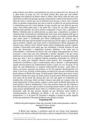 166
pode	
   ordenar	
   seus	
   afetos	
   e	
   concatená-­‐los	
   uns	
   com	
   os	
   outros	
   (ver	
   esc.	
   da	
   prop.	
   10	
  
e,	
   além	
   disso,	
   as	
   prop.	
   12,	
   13	
   e	
   14	
   desta	
   parte).	
   Mas,	
   para	
   que	
   seja	
   melhor	
  
inteligida	
  esta	
  potência	
  da	
  Mente	
  sobre	
  os	
  afetos,	
  cabe	
  notar,	
  antes	
  de	
  tudo,	
  que	
  
chamamos	
  os	
  afetos	
  de	
  grandes	
  quando	
  comparamos	
  o	
  afeto	
  de	
  um	
  homem	
  com	
  o	
  
afeto	
   de	
   outro	
   e	
   vemos	
   que	
   um	
   se	
   defronta	
   mais	
   do	
   que	
   o	
   outro	
   com	
   o	
   mesmo	
  
afeto,	
   ou	
   quando	
   comparamos	
   uns	
   com	
   os	
   outros	
   os	
   afetos	
   de	
   um	
   mesmo	
   homem	
  
e	
  constatamos	
  que	
  ele	
  é	
  mais	
  afetado,	
  ou	
  seja,	
  movido,	
  por	
  um	
  afeto	
  do	
  que	
  por	
  
outro.	
   Com	
   efeito	
   (pela	
   prop.	
   5	
   da	
   parte	
   IV),	
   a	
   força	
   de	
   um	
   afeto	
   qualquer	
   é	
  
definida	
   pela	
   potência	
   da	
   causa	
   externa	
   comparada	
   à	
   nossa.	
   Ora,	
   a	
   potência	
   da	
  
Mente	
   é	
   definida	
   pelo	
   só	
   conhecimento,	
   ao	
   passo	
   que	
   a	
   impotência	
   ou	
   paixão	
   é	
  
estimada	
  pela	
  só	
  privação	
  de	
  conhecimento,	
  isto	
  é,	
  por	
  meio	
  daquilo	
  pelo	
  que	
  as	
  
ideias	
  são	
  ditas	
  inadequadas;	
  donde	
  segue	
  que	
  padece	
  ao	
  máximo	
  aquela	
  Mente	
  
cuja	
   maior	
   parte	
   é	
   constituída	
   por	
   ideias	
   inadequadas,	
   de	
   maneira	
   que	
   é	
  
discernida	
   mais	
   pelo	
   que	
   ela	
   padece	
   do	
   que	
   pelo	
   que	
   ela	
   faz	
   (age);	
   e,	
   ao	
   contrário,	
  
age	
   ao	
   máximo	
   a	
   Mente	
   cuja	
   maior	
   parte	
   é	
   constituída	
   por	
   ideias	
   adequadas,	
   de	
  
maneira	
   que,	
   embora	
   nesta	
   estejam	
   tantas	
   ideias	
   inadequadas	
   quanto	
   naquela,	
  
contudo	
   é	
   discernida	
   mais	
   pelas	
   que	
   são	
   atribuídas	
   à	
   virtude	
   humana	
   do	
   que	
  
pelas	
   que	
   denunciam	
   a	
   impotência	
   humana.	
   Ademais,	
   é	
   de	
   notar	
   que	
   as	
  
enfermidades	
   e	
   infortúnios	
   do	
   ânimo	
   têm	
   sua	
   origem	
   principalmente	
   no	
   Amor	
  
excessivo	
   a	
   uma	
   coisa	
   que	
   está	
   submetida	
   a	
   muitas	
   variações	
   e	
   de	
   que	
   nunca	
  
podemos	
  ser	
  possuidores.	
  Com	
  efeito,	
  ninguém	
  fica	
  agitado	
  ou	
  ansioso	
  senão	
  pela	
  
coisa	
   que	
   ama,	
   e	
   nem	
   se	
   originam	
   injúrias,	
   suspeitas,	
   inimizades	
   etc.	
   senão	
   do	
  
Amor	
   às	
   coisas	
   que	
   ninguém	
   deveras	
   pode	
   possuir.	
   Por	
   conseguinte,	
   disso	
  
facilmente	
  concebemos	
  o	
  que	
  o	
  conhecimento	
  claro	
  e	
  distinto	
  -­‐	
  e	
  precipuamente	
  
aquele	
   terceiro	
   gênero	
   de	
   conhecimento	
   (sobre	
   o	
   qual,	
   ver	
   esc.	
   da	
   prop.	
   47	
   da	
  
parte	
   II),	
   cujo	
   fundamento	
   é	
   o	
   próprio	
   conhecimento	
   de	
   Deus	
   -­‐	
   pode	
   sobre	
   os	
  
afetos,	
   aos	
   quais,	
   enquanto	
   são	
   paixões,	
   se	
   ele	
   não	
   suprime	
   absolutamente	
   (ver	
  
prop.	
   3	
   com	
   o	
   esc.	
   da	
   prop.	
   4	
   desta	
   parte),	
   ao	
   menos	
   faz	
   com	
   que	
   constituam	
   uma	
  
parte	
  mínima	
  da	
  Mente	
  (ver	
  prop.	
  14	
  desta	
  parte).	
  Além	
  disso,	
  gera	
  Amor	
  à	
  coisa	
  
imutável	
  e	
  eterna	
  (ver	
  prop.	
  15	
  desta	
  parte),	
  da	
  qual	
  somos	
  deveras	
  possuidores	
  
(ver	
   prop.	
   45	
   da	
   parte	
   II),	
   [Amor]	
   que	
   por	
   isso	
   não	
   pode	
   ser	
   manchado	
   por	
  
nenhum	
   dos	
   vícios	
   que	
   estão	
   no	
   Amor	
   comum,	
   mas	
   pode	
   ser	
   sempre	
   cada	
   vez	
  
maior	
  (pela	
  prop.	
  15	
  desta	
  parte),	
  ocupar	
  a	
  maior	
  parte	
  da	
  Mente	
  (pela	
  prop.	
  16	
  
desta	
   parte)	
   e	
   afetá-­‐la	
   amplamente.	
   E	
   com	
   isto	
   terminei	
   tudo	
   que	
   diz	
   respeito	
   a	
  
esta	
  vida	
  presente,	
  pois	
  o	
  que	
  eu	
  disse	
  no	
  princípio	
  deste	
  escólio,	
  a	
  saber,	
  que	
  com	
  
estas	
   poucas	
   [proposições]	
   reuni	
   todos	
   os	
   remédios	
   para	
   os	
   afetos,	
   poderá	
   ver	
  
facilmente	
   cada	
   um	
   que	
   prestar	
   atenção	
   ao	
   que	
   dissemos	
   neste	
   escólio	
   e	
  
simultaneamente	
   às	
   definições	
   da	
   Mente	
   e	
   de	
   seus	
   afetos,	
   e	
   por	
   fim	
   às	
  
proposições	
   1	
   e	
   3	
   da	
   parte	
   III.	
   Portanto	
   é	
   chegado	
   o	
   tempo	
   de	
   passar	
   àquelas	
  
coisas	
  que	
  pertencem	
  à	
  duração	
  da	
  Mente	
  sem	
  relação	
  ao	
  Corpo.	
  
Proposição	
  XXI	
  
A	
  Mente	
  não	
  pode	
  imaginar	
  nada,	
  nem	
  recordar-­se	
  das	
  coisas	
  passadas,	
  a	
  não	
  ser	
  
enquanto30	
  dura	
  o	
  Corpo.	
  
Demonstração	
  
	
  
A	
   Mente	
   não	
   exprime	
   a	
   existência	
   atual	
   de	
   seu	
   Corpo,	
   nem	
   tampouco	
  
concebe	
  como	
  atuais	
  as	
  afecções	
  do	
  Corpo,	
  a	
  não	
  ser	
  enquanto	
  dura	
  o	
  Corpo	
  (pelo	
  
30

	
  Excepcionalmente,	
  aqui	
  “enquanto”	
  não	
  é	
  tradução	
  de	
  “quatenus”,	
  mas	
  exprime	
  o	
  gerúndio	
  “durante”.	
  

 