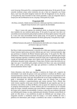 167
corol.	
  da	
  prop.	
  8	
  da	
  parte	
  II),	
  e,	
  consequentemente	
  (pela	
  prop.	
  26	
  da	
  parte	
  II),	
  não	
  
concebe	
   nenhum	
   corpo	
   como	
   existente	
   em	
   ato	
   a	
   não	
   ser	
   enquanto	
   seu	
   Corpo	
  
dura,	
  e	
  por	
  isso	
  não	
  pode	
  imaginar	
  nada	
  (ver	
  def.	
  de	
  Imaginação	
  no	
  esc.	
  da	
  prop.	
  
17	
  da	
  parte	
  II),	
  nem	
  recordar-­‐se	
  das	
  coisas	
  passadas,	
  a	
  não	
  ser	
  enquanto	
  dura	
  o	
  
Corpo	
  (ver	
  def.	
  de	
  Memória	
  no	
  esc.	
  da	
  prop.	
  18	
  da	
  parte	
  II).	
  C.Q.D.	
  
	
  
Proposição	
  XXII	
  
Em	
  Deus,	
  contudo,	
  é	
  dada	
  necessariamente	
  a	
  ideia	
  que	
  exprime	
  a	
  essência	
  deste	
  ou	
  
daquele	
  Corpo	
  humano	
  sob	
  o	
  aspecto	
  da	
  eternidade.	
  
	
  
Demonstração	
  
	
  
Deus	
   é	
   causa	
   não	
   apenas	
   da	
   existência	
   deste	
   ou	
   daquele	
   Corpo	
   humano,	
  
mas	
   também	
   da	
   sua	
   essência	
   (pela	
   prop.	
   25	
   da	
   parte	
   I),	
   que	
   por	
   isso	
   deve	
   ser	
  
concebida	
  necessariamente	
  pela	
  própria	
  essência	
  de	
  Deus	
  (pelo	
  axioma	
  4	
  da	
  parte	
  
I),	
   e	
   isso	
   com	
   uma	
   necessidade	
   eterna	
   (pela	
   prop.	
   16	
   da	
   parte	
   I),	
   conceito	
   que	
  
decerto	
  deve	
  ser	
  dado	
  necessariamente	
  em	
  Deus	
  (pela	
  prop.	
  3	
  da	
  parte	
  II).	
  C.Q.D.	
  
	
  
Proposição	
  XXIII	
  
A	
  Mente	
  humana	
  não	
  pode	
  ser	
  absolutamente	
  destruída	
  com	
  o	
  Corpo,	
  mas	
  dela	
  
permanece	
  algo	
  que	
  é	
  eterno.	
  
	
  
Demonstração	
  
Em	
   Deus	
   é	
   dado	
   necessariamente	
   o	
   conceito	
   ou	
   a	
   ideia	
   que	
   exprime	
   a	
   essência	
   do	
  
Corpo	
   humano	
   (pela	
   prop.	
   preced.),	
   [ideia]	
   que	
   por	
   isso	
   é	
   necessariamente	
   algo	
  
que	
   pertence	
   à	
   essência	
   da	
   Mente	
   humana	
   (pela	
   prop.	
   13	
   da	
   parte	
   II).	
   Mas	
   não	
  
atribuímos	
  à	
  Mente	
  humana	
  nenhuma	
  duração	
  que	
  possa	
  ser	
  definida	
  pelo	
  tempo	
  
senão	
  enquanto	
  exprime	
  a	
  existência	
  atual	
  do	
  Corpo,	
  que	
  é	
  explicada	
  pela	
  duração	
  
e	
  pode	
  ser	
  definida	
  pelo	
  tempo,	
  isto	
  é	
  (pelo	
  corol.	
  da	
  prop.	
  8	
  da	
  parte	
  II),	
  não	
  lhe	
  
atribuímos	
  duração	
  senão	
  enquanto	
  o	
  Corpo	
  dura.	
  Porém,	
  como	
  não	
  deixa	
  de	
  ser	
  
algo	
   isso	
   que	
   é	
   concebido	
   pela	
   própria	
   essência	
   de	
   Deus	
   com	
   uma	
   necessidade	
  
eterna	
   (pela	
   prop.	
   preced.),	
   este	
   algo	
   que	
   pertence	
   à	
   essência	
   da	
   Mente	
   será	
  
necessariamente	
  eterno.	
  C.Q.D.	
  
	
  
Escólio	
  
Como	
   dissemos,	
   esta	
   ideia	
   que	
   exprime	
   a	
   essência	
   do	
   Corpo	
   sob	
   o	
   aspecto	
   da	
  
eternidade	
   é	
   um	
   modo	
   de	
   pensar	
   certo	
   que	
   pertence	
   à	
   essência	
   da	
   Mente	
   e	
   que	
  
necessariamente	
  é	
  eterno.	
  Contudo,	
  não	
  pode	
  ocorrer	
  que	
  nos	
  recordemos	
  de	
  ter	
  
existido	
  antes	
  do	
  Corpo,	
  visto	
  que	
  não	
  podem	
  dar-­‐se	
  no	
  corpo	
  vestígios	
  disso,	
  nem	
  
pode	
   a	
   eternidade	
   ser	
   definida	
   pelo	
   tempo,	
   nem	
   ter	
   relação	
   com	
   o	
   tempo.	
  
Entretanto	
   sentimos	
   e	
   experimentamos	
   que	
   somos	
   eternos.	
   Pois	
   a	
   Mente	
   não	
  
sente	
   menos	
   aquelas	
   coisas	
   que	
   concebe	
   inteligindo	
   do	
   que	
   aquelas	
   que	
   tem	
   na	
  
memória.	
  Com	
  efeito,	
  os	
  olhos	
  da	
  Mente,	
  com	
  os	
  quais	
  vê	
  e	
  observa	
  as	
  coisas,	
  são	
  
as	
  próprias	
  demonstrações.	
  E	
  assim,	
  embora	
  não	
  nos	
  recordemos	
  de	
  ter	
  existido	
  
antes	
  do	
  Corpo,	
  contudo	
  sentimos	
  que	
  nossa	
  Mente,	
  enquanto	
  envolve	
  a	
  essência	
  
do	
  Corpo	
  sob	
  o	
  aspecto	
  da	
  eternidade,	
  é	
  eterna,	
  e	
  que	
  esta	
  sua	
  essência	
  não	
  pode	
  
ser	
  definida	
  pelo	
  tempo,	
  ou	
  seja,	
  explicada	
  pela	
  duração.	
  Portanto,	
  nossa	
  Mente	
  só	
  
pode	
   ser	
   dita	
   durar,	
   e	
   sua	
   existência	
   só	
   pode	
   ser	
   definida	
   por	
   um	
   tempo	
   certo,	
  
enquanto	
   envolve	
   a	
   existência	
   atual	
   do	
   Corpo,	
   e	
   só	
   nesta	
   medida	
   ela	
   tem	
   a	
  
potência	
   de	
   determinar	
   pelo	
   tempo	
   a	
   existência	
   das	
   coisas	
   e	
   concebê-­‐las	
   sob	
   a	
  

 