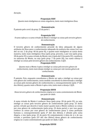 168
duração.	
  
	
  
Proposição	
  XXIV	
  
Quanto	
  mais	
  inteligimos	
  as	
  coisas	
  singulares,	
  tanto	
  mais	
  inteligimos	
  Deus.	
  
	
  
Demonstração	
  
É	
  patente	
  pelo	
  corol.	
  da	
  prop.	
  25	
  da	
  parte	
  I.	
  
	
  
Proposição	
  XXV	
  
O	
  sumo	
  esforço	
  e	
  a	
  suma	
  virtude	
  da	
  Mente	
  é	
  inteligir	
  as	
  coisas	
  pelo	
  terceiro	
  gênero	
  
de	
  conhecimento.	
  
	
  
Demonstração	
  
O	
   terceiro	
   gênero	
   de	
   conhecimento	
   procede	
   da	
   ideia	
   adequada	
   de	
   alguns	
  
atributos	
  de	
  Deus	
  para	
  o	
  conhecimento	
  adequado	
  da	
  essência	
  das	
  coisas	
  (ver	
  sua	
  
def.	
   no	
   esc.	
   2	
   da	
   prop.	
   40	
   da	
   parte	
   II),	
   e	
   quanto	
   mais	
   inteligimos	
   as	
   coisas	
   desta	
  
maneira,	
  tanto	
  mais	
  inteligimos	
  Deus	
  (pela	
  prop.	
  preced.),	
  e	
  por	
  isso	
  (pela	
  prop.	
  
28	
  da	
  parte	
  IV)	
  a	
  suma	
  virtude	
  da	
  Mente,	
  isto	
  é	
  (pela	
  def.	
  8	
  da	
  parte	
  IV),	
  a	
  potência	
  
ou	
   natureza	
   da	
   Mente,	
   ou	
   seja	
   (pela	
   prop.	
   7	
   da	
   parte	
   III),	
   seu	
   sumo	
   esforço	
   é	
  
inteligir	
  as	
  coisas	
  pelo	
  terceiro	
  gênero	
  de	
  conhecimento.	
  C.Q.D.	
  
Proposição	
  XXVI	
  
Quanto	
  mais	
  a	
  Mente	
  é	
  apta	
  a	
  inteligir	
  as	
  coisas	
  pelo	
  terceiro	
  gênero	
  de	
  
conhecimento,	
  tanto	
  mais	
  deseja	
  inteligir	
  as	
  coisas	
  por	
  este	
  mesmo	
  gênero	
  de	
  
conhecimento.	
  
	
  
Demonstração	
  
É	
   patente.	
   Pois,	
   enquanto	
   concebemos	
   a	
   Mente	
   ser	
   apta	
   a	
   inteligir	
   as	
   coisas	
   por	
  
este	
  gênero	
  de	
  conhecimento,	
  nesta	
  medida	
  concebemo-­‐la	
  determinada	
  a	
  inteligir	
  
as	
  coisas	
  pelo	
  mesmo	
  gênero	
  de	
  conhecimento	
  e,	
  consequentemente	
  (pela	
  1ª	
  def.	
  
dos	
  Afetos),	
  quanto	
  mais	
  a	
  Mente	
  é	
  apta	
  a	
  isto,	
  tanto	
  mais	
  o	
  deseja.	
  C.Q.D.	
  
	
  
Proposição	
  XXVII	
  
Desse	
  terceiro	
  gênero	
  de	
  conhecimento	
  origina-­se	
  o	
  sumo	
  contentamento	
  da	
  Mente	
  
que	
  pode	
  ser	
  dado.	
  
	
  
Demonstração	
  
A	
   suma	
   virtude	
   da	
   Mente	
   é	
   conhecer	
   Deus	
   (pela	
   prop.	
   28	
   da	
   parte	
   IV),	
   ou	
   seja,	
  
inteligir	
   as	
   coisas	
   pelo	
   terceiro	
   gênero	
   de	
   conhecimento	
   (pela	
   prop.	
   25	
   desta	
  
parte);	
  virtude	
  que	
  decerto	
  é	
  tanto	
  maior	
  quanto	
  mais	
  a	
  Mente	
  conhece	
  as	
  coisas	
  
por	
   esse	
   gênero	
   de	
   conhecimento	
   (pela	
   prop.	
   24	
   desta	
   parte);	
   e	
   por	
   isso	
   quem	
  
conhece	
   as	
   coisas	
   por	
   esse	
   gênero	
   de	
   conhecimento	
   passa	
   à	
   suma	
   perfeição	
  
humana	
   e,	
   consequentemente	
   (pela	
   2ª	
   def.	
   dos	
   Afetos),	
   é	
   afetado	
   pela	
   suma	
  
Alegria,	
   e	
   isso	
   (pela	
   prop.	
   43	
   da	
   parte	
   II)	
   conjuntamente	
   à	
   ideia	
   de	
   si	
   e	
   de	
   sua	
  
virtude,	
   e	
   portanto	
   (pela	
   25ª	
   def.	
   dos	
   Afetos)	
   desse	
   gênero	
   de	
   conhecimento	
  
origina-­‐se	
  o	
  sumo	
  contentamento	
  que	
  pode	
  ser	
  dado.	
  C.Q.D.	
  
	
  
Proposição	
  XXVIII	
  

 