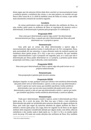 17
desta	
  segue	
  que	
  da	
  natureza	
  divina	
  dada	
  deve	
  concluir-­‐se	
  necessariamente	
  tanto	
  
a	
  essência	
  quanto	
  a	
  existência	
  das	
  coisas;	
  e,	
  em	
  uma	
  palavra,	
  no	
  sentido	
  em	
  que	
  
Deus	
  é	
  dito	
  causa	
  de	
  si,	
  é	
  a	
  dizê-­‐lo	
  também	
  causa	
  de	
  todas	
  as	
  coisas,	
  o	
  que	
  ainda	
  
mais	
  claramente	
  constará	
  do	
  corolário	
  seguinte.	
  
	
  
Corolário	
  
	
  
As	
   coisas	
   particulares	
   nada	
   são	
   senão	
   afecções	
   dos	
   atributos	
   de	
   Deus,	
   ou	
  
seja,	
   modos,	
   pelos	
   quais	
   os	
   atributos	
   de	
   Deus	
   se	
   exprimem	
   de	
   maneira	
   certa	
   e	
  
determinada.	
  A	
  demonstração	
  é	
  patente	
  pela	
  proposição	
  15	
  e	
  definição	
  5.	
  
	
  
Proposição	
  XXVI	
  
Uma	
  coisa	
  que	
  é	
  determinada	
  a	
  operar	
  algo,	
  assim12	
  foi	
  determinada	
  
necessariamente	
  por	
  Deus;	
  e	
  aquela	
  que	
  não	
  é	
  determinada	
  por	
  Deus	
  não	
  pode	
  
determinar-­se	
  a	
  	
  si	
  própria	
  a	
  operar.	
  
	
  
Demonstração	
  
	
  
Isso,	
   pelo	
   que	
   as	
   coisas	
   são	
   ditas	
   determinadas	
   a	
   operar	
   algo,	
   é	
  
necessariamente	
  algo	
  positivo	
  (como	
  é	
  conhecido	
  por	
  si).	
  Por	
  conseguinte,	
  Deus,	
  
pela	
   necessidade	
   de	
   sua	
   natureza,	
   é	
   causa	
   eficiente	
   tanto	
   da	
   essência	
   quanto	
   da	
  
existência	
   disso	
   (pelas	
   props.	
   25	
   e	
   16);	
   o	
   que	
   era	
   o	
   primeiro.	
   Do	
   que	
   também	
  
segue	
   clarissimamente	
   o	
   que	
   é	
   proposto	
   em	
   segundo;	
   pois,	
   se	
   a	
   coisa	
   que	
   não	
   é	
  
determinada	
   por	
   Deus	
   puder	
   determinar-­‐se	
   a	
   si	
   própria,	
   a	
   primeira	
   parte	
   desta	
  
proposição	
  será	
  falsa,	
  o	
  que	
  é	
  absurdo,	
  como	
  mostramos.	
  
	
  
Proposição	
  XXVII	
  
Uma	
  coisa	
  que	
  é	
  determinada	
  por	
  Deus	
  a	
  operar	
  algo	
  não	
  pode	
  tornar-­se	
  a	
  si	
  
própria	
  indeterminada.	
  
	
  
Demonstração	
  
	
  
Esta	
  proposição	
  é	
  patente	
  pelo	
  terceiro	
  axioma.	
  
	
  
Proposição	
  XXVIII	
  
Qualquer	
  singular,	
  ou	
  seja,	
  qualquer	
  coisa	
  que	
  é	
  finita	
  e	
  tem	
  existência	
  determinada,	
  
não	
  pode	
  existir	
  nem	
  ser	
  determinado	
  a	
  	
  operar,	
  a	
  não	
  ser	
  que	
  seja	
  determinado	
  a	
  
existir	
  e	
  operar	
  por	
  outra	
  causa,	
  que	
  também	
  seja	
  finita	
  e	
  tenha	
  existência	
  
determinada,	
  e	
  por	
  sua	
  vez	
  esta	
  causa	
  também	
  não	
  pode	
  existir	
  nem	
  ser	
  
determinada	
  a	
  operar	
  a	
  não	
  ser	
  que	
  seja	
  determinada	
  a	
  existir	
  e	
  	
  operar	
  por	
  outra	
  
que	
  também	
  seja	
  finita	
  e	
  tenha	
  existência	
  determinada,	
  e	
  assim	
  ao	
  infinito.	
  
	
  
Demonstração	
  
	
  
Tudo	
  que	
  é	
  determinado	
  a	
  existir	
  e	
  operar,	
  assim	
  é	
  determinado	
  por	
  Deus	
  
(pela	
   prop.	
   26	
   e	
   corol.	
   da	
   prop.	
   24).	
   Mas	
   isso	
   que	
   é	
   finito	
   e	
   tem	
   existência	
  
determinada	
  não	
  pôde	
  ser	
  produzido	
  pela	
  natureza	
  absoluta	
  de	
  algum	
  atributo	
  de	
  
Deus,	
   pois	
   tudo	
   que	
   segue	
   da	
   natureza	
   absoluta	
   de	
   algum	
   atributo	
   de	
   Deus	
   é	
  
infinito	
  e	
  eterno	
  (pela	
  prop.	
  21).	
  Logo,	
  deve	
  ter	
  seguido	
  ou	
  de	
  Deus	
  ou	
  de	
  algum	
  
atributo	
   dele	
   enquanto	
   considerado	
   afetado	
   por	
   algum	
   modo;	
   com	
   efeito,	
   além	
   da	
  
substância	
   e	
   dos	
   modos	
   nada	
   é	
   dado	
   (pelo	
   ax.	
   1	
   e	
   def.	
   3	
   e	
   5);	
   e	
   os	
   modos	
   (pelo	
  
corol.	
  da	
  prop.	
  25)	
  nada	
  são	
  senão	
  afecções	
  dos	
  atributos	
  de	
  Deus.	
  Ora,	
  também	
  
12

	
  Não	
  está	
  na	
  edição	
  holandesa.	
  

 