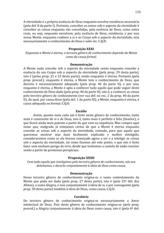 170
A	
  eternidade	
  é	
  a	
  própria	
  essência	
  de	
  Deus	
  enquanto	
  envolve	
  existência	
  necessária	
  
(pela	
  def.	
  8	
  da	
  parte	
  I).	
  Portanto,	
  conceber	
  as	
  coisas	
  sob	
  o	
  aspecto	
  da	
  eternidade	
  é	
  
conceber	
   as	
   coisas	
   enquanto	
   são	
   concebidas,	
   pela	
   essência	
   de	
   Deus,	
   como	
   entes	
  
reais,	
   ou	
   seja,	
   enquanto	
   envolvem,	
   pela	
   essência	
   de	
   Deus,	
   existência;	
   e	
   por	
   isso	
  
nossa	
  Mente,	
  enquanto	
  conhece	
  a	
  si	
  e	
  ao	
  Corpo	
  sob	
  o	
  aspecto	
  da	
  eternidade,	
  tem	
  
necessariamente	
  o	
  conhecimento	
  de	
  Deus	
  e	
  sabe	
  etc.	
  C.Q.D.	
  
	
  
Proposição	
  XXXI	
  
Enquanto	
  a	
  Mente	
  é	
  eterna,	
  o	
  terceiro	
  gênero	
  de	
  conhecimento	
  depende	
  da	
  Mente	
  
como	
  da	
  causa	
  formal.	
  
	
  
Demonstração	
  
A	
   Mente	
   nada	
   concebe	
   sob	
   o	
   aspecto	
   da	
   eternidade	
   senão	
   enquanto	
   concebe	
   a	
  
essência	
   do	
   seu	
   Corpo	
   sob	
   o	
   aspecto	
   da	
   eternidade	
   (pela	
   prop.	
   29	
   desta	
   parte),	
  
isto	
  é	
  (pelas	
  prop.	
  21	
  e	
  23	
  desta	
  parte),	
  senão	
  enquanto	
  é	
  eterna.	
  Portanto	
  (pela	
  
prop.	
   preced.),	
   enquanto	
   é	
   eterna,	
   a	
   Mente	
   tem	
   o	
   conhecimento	
   de	
   Deus,	
   que	
  
decerto	
   é	
   necessariamente	
   adequado	
   (pela	
   prop.	
   46	
   da	
   parte	
   II),	
   e	
   por	
   isso,	
  
enquanto	
  é	
  eterna,	
  a	
  Mente	
  é	
  apta	
  a	
  conhecer	
  tudo	
  aquilo	
  que	
  pode	
  seguir	
  deste	
  
conhecimento	
  de	
  Deus	
  dado	
  (pela	
  prop.	
  40	
  da	
  parte	
  II),	
  isto	
  é,	
  a	
  conhecer	
  as	
  coisas	
  
pelo	
   terceiro	
   gênero	
   de	
   conhecimento	
   (ver	
   sua	
   def.	
   no	
   esc.	
   2	
   da	
   prop.	
   40	
   da	
   parte	
  
II),	
  do	
  qual,	
  por	
  causa	
  disso	
  (pela	
  def.	
  1	
  da	
  parte	
  III),	
  a	
  Mente,	
  enquanto	
  é	
  eterna,	
  é	
  
causa	
  adequada	
  ou	
  formal.	
  C.Q.D.	
  
	
  
Escólio	
  
	
  
Assim,	
  quanto	
  mais	
  cada	
  um	
  é	
  forte	
  neste	
  gênero	
  de	
  conhecimento,	
  tanto	
  
mais	
  é	
  consciente	
  de	
  si	
  e	
  de	
  Deus,	
  isto	
  é,	
  tanto	
  mais	
  é	
  perfeito	
  e	
  feliz	
  (beatior),	
  o	
  
que	
  ficará	
  ainda	
  mais	
  patente	
  a	
  partir	
  do	
  que	
  vem	
  na	
  sequência.	
  Mas	
  cumpre	
  aqui	
  
notar	
   que,	
   malgrado	
   já	
   estejamos	
   certos	
   de	
   que	
   a	
   Mente	
   é	
   eterna	
   enquanto	
  
concebe	
   as	
   coisas	
   sob	
   o	
   aspecto	
   da	
   eternidade,	
   contudo,	
   para	
   que	
   aquilo	
   que	
  
queremos	
   mostrar	
   seja	
   mais	
   facilmente	
   explicado	
   e	
   melhor	
   inteligido,	
  
consideraremos	
   como	
   se	
   ela	
   tivesse	
   começado	
   agora	
   a	
   ser	
   e	
   a	
   inteligir	
   as	
   coisas	
  
sob	
   o	
   aspecto	
   da	
   eternidade,	
   tal	
   como	
   fizemos	
   até	
   este	
   ponto;	
   o	
   que	
   nós	
   é	
   lícito	
  
fazer	
  sem	
  nenhum	
  perigo	
  de	
  erro,	
  desde	
  que	
  tenhamos	
  a	
  cautela	
  de	
  nada	
  concluir	
  
senão	
  a	
  partir	
  de	
  premissas	
  perspícuas.	
  
	
  
Proposição	
  XXXII	
  
Com	
  tudo	
  aquilo	
  que	
  inteligimos	
  pelo	
  terceiro	
  gênero	
  de	
  conhecimento,	
  nós	
  nos	
  
deleitamos,	
  e	
  decerto	
  conjuntamente	
  à	
  ideia	
  de	
  Deus	
  como	
  causa.	
  
	
  
Demonstração	
  
Desse	
   terceiro	
   gênero	
   de	
   conhecimento	
   origina-­‐se	
   o	
   sumo	
   contentamento	
   da	
  
Mente	
   que	
   pode	
   ser	
   dado	
   (pela	
   prop.	
   27	
   desta	
   parte),	
   isto	
   é	
   (pela	
   25ª	
   def.	
   dos	
  
Afetos),	
  a	
  suma	
  Alegria,	
  e	
  isso	
  conjuntamente	
  à	
  ideia	
  de	
  si,	
  e	
  por	
  conseguinte	
  (pela	
  
prop.	
  30	
  desta	
  parte)	
  também	
  à	
  ideia	
  de	
  Deus,	
  como	
  causa.	
  C.Q.D.	
  
	
  
Corolário	
  
Do	
   terceiro	
   gênero	
   de	
   conhecimento	
   origina-­‐se	
   necessariamente	
   o	
   Amor	
  
intelectual	
   de	
   Deus.	
   Pois	
   deste	
   gênero	
   de	
   conhecimento	
   origina-­‐se	
   (pela	
   prop.	
  
preced.)	
  a	
  Alegria	
  conjuntamente	
  à	
  ideia	
  de	
  Deus	
  como	
  causa,	
  isto	
  é	
  (pela	
  6ª	
  def.	
  

 