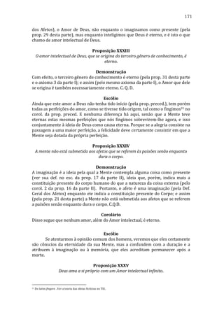 171
dos	
   Afetos),	
   o	
   Amor	
   de	
   Deus,	
   não	
   enquanto	
   o	
   imaginamos	
   como	
   presente	
   (pela	
  
prop.	
   29	
   desta	
   parte),	
   mas	
   enquanto	
   inteligimos	
   que	
   Deus	
   é	
   eterno,	
   e	
   é	
   isto	
   o	
   que	
  
chamo	
  de	
  amor	
  intelectual	
  de	
  Deus.	
  
	
  
Proposição	
  XXXIII	
  
O	
  amor	
  intelectual	
  de	
  Deus,	
  que	
  se	
  origina	
  do	
  terceiro	
  gênero	
  de	
  conhecimento,	
  é	
  
eterno.	
  
	
  
Demonstração	
  
Com	
  efeito,	
  o	
  terceiro	
  gênero	
  de	
  conhecimento	
  é	
  eterno	
  (pela	
  prop.	
  31	
  desta	
  parte	
  
e	
  o	
  axioma	
  3	
  da	
  parte	
  I);	
  e	
  assim	
  (pelo	
  mesmo	
  axioma	
  da	
  parte	
  I),	
  o	
  Amor	
  que	
  dele	
  
se	
  origina	
  é	
  também	
  necessariamente	
  eterno.	
  C.	
  Q.	
  D.	
  	
  
	
  
Escólio	
  
Ainda	
   que	
   este	
   amor	
   a	
   Deus	
   não	
   tenha	
   tido	
   início	
   (pela	
   prop.	
   preced.),	
   tem	
   porém	
  
todas	
  as	
  perfeições	
  do	
  amor,	
  como	
  se	
  tivesse	
  tido	
  origem,	
  tal	
  como	
  o	
  fingimos31	
  no	
  
corol.	
   da	
   prop.	
   preced.	
   E	
   nenhuma	
   diferença	
   há	
   aqui,	
   senão	
   que	
   a	
   Mente	
   teve	
  
eternas	
   estas	
   mesmas	
   perfeições	
   que	
   nós	
   fingimos	
   sobrevirem-­‐lhe	
   agora,	
   e	
   isso	
  
conjuntamente	
  à	
  ideia	
  de	
  Deus	
  como	
  causa	
  eterna.	
  Porque	
  se	
  a	
  alegria	
  consiste	
  na	
  
passagem	
   a	
   uma	
   maior	
   perfeição,	
   a	
   felicidade	
   deve	
   certamente	
   consistir	
   em	
   que	
   a	
  
Mente	
  seja	
  dotada	
  da	
  própria	
  perfeição.	
  
	
  
Proposição	
  XXXIV	
  
A	
  mente	
  não	
  está	
  submetida	
  aos	
  afetos	
  que	
  se	
  referem	
  às	
  paixões	
  senão	
  enquanto	
  
dura	
  o	
  corpo.	
  
	
  
Demonstração	
  
A	
  imaginação	
  é	
  a	
  ideia	
  pela	
  qual	
  a	
  Mente	
  contempla	
  alguma	
  coisa	
  como	
  presente	
  
(ver	
   sua	
   def.	
   no	
   esc.	
   da	
   prop.	
   17	
   da	
   parte	
   II),	
   ideia	
   que,	
   porém,	
   indica	
   mais	
   a	
  
constituição	
  presente	
  do	
  corpo	
  humano	
  do	
  que	
  a	
  natureza	
  da	
  coisa	
  externa	
  (pelo	
  
corol.	
   2	
   da	
   prop.	
   16	
   da	
   parte	
   II).	
   	
   Portanto,	
   o	
   afeto	
   é	
   uma	
   imaginação	
   (pela	
   Def.	
  
Geral	
   dos	
   Afetos)	
   enquanto	
   ele	
   indica	
   a	
   constituição	
   presente	
   do	
   Corpo;	
   e	
   assim	
  
(pela	
   prop.	
   21	
   desta	
   parte)	
   a	
   Mente	
   não	
   está	
   submetida	
   aos	
   afetos	
   que	
   se	
   referem	
  
a	
  paixões	
  senão	
  enquanto	
  dura	
  o	
  corpo.	
  C.Q.D.	
  
	
  
Corolário	
  
Disso	
  segue	
  que	
  nenhum	
  amor,	
  além	
  do	
  Amor	
  intelectual,	
  é	
  eterno.	
  
	
  
Escólio	
  
	
  
Se	
  atentarmos	
  à	
  opinião	
  comum	
  dos	
  homens,	
  veremos	
  que	
  eles	
  certamente	
  
são	
   cônscios	
   da	
   eternidade	
   da	
   sua	
   Mente,	
   mas	
   a	
   confundem	
   com	
   a	
   duração	
   e	
   a	
  
atribuem	
   à	
   imaginação	
   ou	
   à	
   memória,	
   que	
   eles	
   acreditam	
   permanecer	
   após	
   a	
  
morte.	
  
	
  
Proposição	
  XXXV	
  
Deus	
  ama	
  a	
  si	
  próprio	
  com	
  um	
  Amor	
  intelectual	
  infinito.	
  

31

	
  Do	
  latim	
  fingere	
  .	
  Ver	
  a	
  teoria	
  das	
  ideias	
  fictícias	
  no	
  TIE.	
  

 