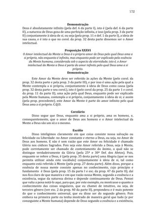 172
	
  
Demonstração	
  
Deus	
  é	
  absolutamente	
  infinito	
  (pela	
  def.	
  6	
  da	
  parte	
  I),	
  isto	
  é	
  (pela	
  def.	
  6	
  da	
  parte	
  
II),	
  a	
  natureza	
  de	
  Deus	
  goza	
  de	
  uma	
  perfeição	
  infinita,	
  e	
  isso	
  (pela	
  prop.	
  3	
  da	
  parte	
  
II)	
  conjuntamente	
  à	
  ideia	
  de	
  si,	
  ou	
  seja	
  (pela	
  prop.	
  11	
  e	
  def.	
  1	
  da	
  parte	
  I),	
  a	
  ideia	
  de	
  
sua	
   causa,	
   e	
   é	
   isto	
   o	
   que	
   no	
   corol.	
   da	
   prop.	
   32	
   desta	
   parte	
   dissemos	
   ser	
   o	
   Amor	
  
intelectual.	
  	
  
	
  
Proposição	
  XXXVI	
  
O	
  Amor	
  intelectual	
  da	
  Mente	
  a	
  Deus	
  é	
  o	
  próprio	
  amor	
  de	
  Deus	
  pelo	
  qual	
  Deus	
  ama	
  a	
  
si	
  próprio,	
  não	
  enquanto	
  é	
  infinito,	
  mas	
  enquanto	
  pode	
  ser	
  explicado	
  pela	
  essência	
  
da	
  Mente	
  humana,	
  considerada	
  sob	
  o	
  aspecto	
  da	
  eternidade;	
  isto	
  é,	
  o	
  Amor	
  
intelectual	
  da	
  Mente	
  a	
  Deus	
  é	
  parte	
  do	
  amor	
  infinito	
  pelo	
  qual	
  Deus	
  ama	
  a	
  si	
  
próprio.	
  
Demonstração	
  
	
  
Este	
   Amor	
   da	
   Mente	
   deve	
   ser	
   referido	
   às	
   ações	
   da	
   Mente	
   (pelo	
   corol.	
   da	
  
prop.	
   32	
   desta	
   parte	
   e	
   pela	
   prop.	
   3	
   da	
   parte	
   III),	
   e	
   por	
   isso	
   é	
   uma	
   ação	
   pela	
   qual	
   a	
  
Mente	
   contempla	
   a	
   si	
   própria,	
   conjuntamente	
   à	
   ideia	
   de	
   Deus	
   como	
   causa	
   (pela	
  
prop.	
  32	
  desta	
  parte	
  e	
  seu	
  corol.),	
  isto	
  é	
  (pelo	
  corol	
  da	
  prop.	
  25	
  da	
  parte	
  1	
  e	
  corol.	
  
da	
   prop.	
   11	
   da	
   parte	
   II),	
   uma	
   ação	
   pela	
   qual	
   Deus,	
   enquanto	
   pode	
   ser	
   explicado	
  
pela	
  Mente	
  humana,	
  contempla	
  a	
  si	
  próprio,	
  conjuntamente	
  à	
  ideia	
  de	
  si;	
  e	
  assim	
  
(pela	
   prop.	
   precedente),	
   este	
   Amor	
   da	
   Mente	
   é	
   parte	
   do	
   amor	
   infinito	
   pelo	
   qual	
  
Deus	
  ama	
  a	
  si	
  próprio.	
  C.Q.D.	
  
	
  
Corolário	
  
	
  
Disso	
   segue	
   que	
   Deus,	
   enquanto	
   ama	
   a	
   si	
   próprio,	
   ama	
   os	
   homens,	
   e,	
  
consequentemente,	
   que	
   o	
   amor	
   de	
   Deus	
   aos	
   homens	
   e	
   o	
   Amor	
   intelectual	
   da	
  
Mente	
  a	
  Deus	
  são	
  um	
  só	
  e	
  o	
  mesmo.	
  
	
  
Escólio	
  
	
  
Disso	
   inteligimos	
   claramente	
   em	
   que	
   coisa	
   consiste	
   nossa	
   salvação	
   ou	
  
felicidade	
  ou	
  Liberdade:	
  no	
  Amor	
  constante	
  e	
  eterno	
  a	
  Deus,	
  ou	
  seja,	
  no	
  Amor	
  de	
  
Deus	
   aos	
   homens.	
   E	
   não	
   é	
   sem	
   razão	
   que	
   este	
   Amor	
   ou	
   felicidade	
   é	
   chamado	
  
Glória	
   nos	
   códices	
   Sagrados.	
   Pois	
   seja	
   este	
   Amor	
   referido	
   a	
   Deus,	
   seja	
   à	
   Mente,	
  
pode	
   corretamente	
   ser	
   chamado	
   de	
   contentamento	
   do	
   ânimo,	
   o	
   qual	
   não	
   se	
  
distingue	
   verdadeiramente	
   da	
   Glória	
   (pela	
   25ª	
   e	
   30ª	
   Def.	
   dos	
   Afetos).	
   Pois,	
  
enquanto	
  se	
  refere	
  a	
  Deus,	
  é	
  (pela	
  prop.	
  35	
  desta	
  parte)	
  uma	
  Alegria	
  (que	
  se	
  nos	
  
permita	
   utilizar	
   ainda	
   este	
   vocábulo)	
   conjuntamente	
   à	
   ideia	
   de	
   si,	
   tal	
   como	
  
enquanto	
  está	
  referido	
  à	
  Mente	
  (pela	
  prop.	
  27	
  desta	
  parte).	
  Além	
  disso,	
  porque	
  a	
  
essência	
   de	
   nossa	
   mente	
   consiste	
   apenas	
   no	
   conhecimento,	
   cujo	
   princípio	
   e	
  
fundamento	
  	
  é	
  Deus	
  (pela	
  prop.	
  15	
  da	
  parte	
  I	
  e	
  esc.	
  da	
  prop.	
  47	
  da	
  parte	
  II),	
  daí	
  
nos	
  fica	
  claro	
  de	
  que	
  maneira	
  e	
  em	
  que	
  razão	
  nossa	
  Mente,	
  segundo	
  a	
  essência	
  e	
  a	
  
existência,	
   segue	
   da	
   natureza	
   divina	
   e	
   depende	
   continuamente	
   de	
   Deus.	
   Pensei	
  
que	
  valia	
  a	
  pena	
  notá-­‐lo	
  aqui,	
  para	
  que,	
  por	
  este	
  exemplo,	
  eu	
  mostrasse	
  o	
  quanto	
  o	
  
conhecimento	
   das	
   coisas	
   singulares,	
   que	
   eu	
   chamei	
   de	
   intuitivo,	
   ou	
   seja,	
   de	
  
terceiro	
  gênero	
  (ver	
  esc.	
  2	
  da	
  prop.	
  40	
  da	
  parte	
  II),	
  prepondera	
  e	
  é	
  mais	
  potente	
  
do	
   que	
   o	
   conhecimento	
   universal,	
   que	
   eu	
   disse	
   ser	
   do	
   segundo	
   gênero.	
   Pois	
  
embora	
   na	
   primeira	
   parte	
   eu	
   tenha	
   mostrado	
   de	
   maneira	
   geral	
   que	
   tudo	
   (e	
   por	
  
conseguinte	
  a	
  Mente	
  humana)	
  depende	
  de	
  Deus	
  segundo	
  a	
  essência	
  e	
  a	
  existência,	
  

 