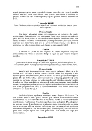 173
aquela	
   demonstração,	
   sendo	
   contudo	
   legítima	
   e	
   posta	
   fora	
   do	
   risco	
   de	
   dúvida,	
  
todavia	
   não	
   afeta	
   tanto	
   nossa	
   Mente	
   como	
   quando	
   isso	
   mesmo	
   é	
   concluído	
   da	
  
própria	
   essência	
   de	
   uma	
   coisa	
   singular	
   qualquer,	
   que	
   nós	
   dizemos	
   depender	
   de	
  
Deus.	
  
	
  
Proposição	
  XXXVII	
  
Nada	
  é	
  dado	
  na	
  natureza	
  que	
  seja	
  contrário	
  a	
  este	
  Amor	
  intelectual,	
  ou	
  seja,	
  que	
  o	
  
possa	
  suprimir.	
  
	
  
Demonstração	
  
	
  
Este	
   Amor	
   intelectual	
   segue	
   necessariamente	
   da	
   natureza	
   da	
   Mente,	
  
enquanto	
  esta	
  é	
  considerada,	
  pela	
  natureza	
  de	
  Deus,	
  como	
  verdade	
  eterna	
  (pelas	
  
prop.	
  33	
  e	
  29	
  desta	
  parte).	
  Se	
  portanto	
  houvesse	
  algo	
  que	
  fosse	
  contrário	
  a	
  este	
  
Amor,	
  isso	
  seria	
  contrário	
  ao	
  verdadeiro	
  e,	
  consequentemente,	
  isso	
  que	
  pudesse	
  
suprimir	
   este	
   Amor	
   faria	
   com	
   que	
   o	
   	
   verdadeiro	
   fosse	
   falso,	
   o	
   que	
   (como	
   é	
  
conhecido	
  por	
  si)	
  é	
  absurdo.	
  Logo,	
  nada	
  é	
  dado	
  na	
  natureza	
  etc.	
  C.Q.D.	
  	
  
	
  
Escólio	
  
	
  
O	
   axioma	
   da	
   parte	
   IV	
   diz	
   respeito	
   às	
   coisas	
   singulares	
   enquanto	
  
consideradas	
   em	
   relação	
   a	
   um	
   certo	
   tempo	
   e	
   lugar,	
   do	
   que	
   acredito	
   ninguém	
  
duvidar.	
  
	
  
Proposição	
  XXXVIII	
  
Quanto	
  mais	
  a	
  Mente	
  intelige	
  as	
  coisas	
  pelo	
  segundo	
  e	
  pelo	
  terceiro	
  gênero	
  de	
  
conhecimento,	
  tanto	
  menos	
  padece	
  dos	
  afetos	
  que	
  são	
  maus,	
  e	
  menos	
  teme	
  a	
  morte.	
  
	
  
Demonstração	
  
	
  
A	
  essência	
  da	
  Mente	
  consiste	
  no	
  conhecimento	
  (pela	
  prop.	
  11	
  da	
  parte	
  II);	
  
quanto	
   mais,	
   portanto,	
   a	
   Mente	
   conhece	
   muitas	
   coisas	
   pelo	
   segundo	
   e	
   pelo	
  
terceiro	
  gênero	
  de	
  conhecimento,	
  tanto	
  maior	
  é	
  a	
  sua	
  parte	
  que	
  permanece	
  (pelas	
  
props.	
   23	
   e	
   29	
   desta	
   parte),	
   e	
   consequentemente	
   (pela	
   prop.	
   precedente),	
   tanto	
  
maior	
  é	
  sua	
  parte	
  não	
  atingida	
  por	
  afetos	
  que	
  são	
  contrários	
  à	
  nossa	
  natureza,	
  isto	
  
é	
  (pela	
  prop.	
  30	
  da	
  parte	
  IV),	
  que	
  são	
  maus.	
  E	
  assim,	
  quanto	
  mais	
  a	
  Mente	
  intelige	
  
muitas	
  coisas	
  pelo	
  segundo	
  e	
  pelo	
  terceiro	
  gênero	
  de	
  conhecimento,	
  tanto	
  maior	
  é	
  
sua	
   parte	
   que	
   permanece	
   ilesa,	
   e,	
   consequentemente,	
   tanto	
   menos	
   padece	
   dos	
  
afetos	
  que	
  são	
  maus	
  etc.	
  C.Q.D.	
  
	
  
Escólio	
  
	
  
Donde	
  inteligimos	
  aquilo	
  que	
  mencionei	
  no	
  esc.	
  da	
  prop.	
  39	
  da	
  parte	
  IV	
  e	
  
que	
   prometi	
   explicar	
   nesta	
   parte;	
   a	
   saber,	
   que	
   a	
   morte	
   é	
   tanto	
   menos	
   nociva,	
  
quanto	
  maior	
  é	
  o	
  conhecimento	
  claro	
  e	
  distinto	
  da	
  Mente,	
  e,	
  consequentemente,	
  
quanto	
   mais	
   a	
   Mente	
   ama	
   a	
   Deus.	
   Em	
   seguida,	
   porque	
   (pela	
   prop.	
   27	
   desta	
   parte)	
  
do	
  terceiro	
  gênero	
  de	
  conhecimento	
  origina-­‐se	
  o	
  sumo	
  contentamento	
  que	
  pode	
  
dar-­‐se,	
  segue	
  que	
  a	
  Mente	
  humana	
  pode	
  ser	
  de	
  uma	
  natureza	
  tal	
  que	
  aquilo	
  que	
  
mostramos	
   dela	
   perecer	
   com	
   o	
   corpo	
   (ver	
   prop.	
   21	
   desta	
   parte)	
   não	
   tem	
   nenhum	
  
peso	
   com	
   relação	
   àquilo	
   que	
   dela	
   permanece.	
   Mas	
   sobre	
   isso	
   logo	
   nos	
  
estenderemos.	
  
	
  
Proposição	
  XXXIX	
  

 