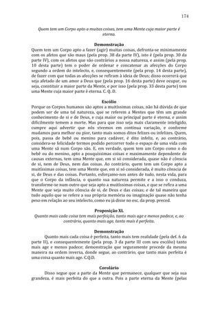 174
Quem	
  tem	
  um	
  Corpo	
  apto	
  a	
  muitas	
  coisas,	
  tem	
  uma	
  Mente	
  cuja	
  maior	
  parte	
  é	
  
eterna.	
  
	
  
Demonstração	
  
Quem	
  tem	
  um	
  Corpo	
  apto	
  a	
  fazer	
  (agir)	
  muitas	
  coisas,	
  defronta-­‐se	
  minimamente	
  
com	
  os	
  afetos	
  que	
  são	
  maus	
  (pela	
  prop.	
  38	
  da	
  parte	
  IV),	
  isto	
  é	
  (pela	
  prop.	
  30	
  da	
  
parte	
  IV),	
  com	
  os	
  afetos	
  que	
  são	
  contrários	
  a	
  nossa	
  natureza,	
  e	
  assim	
  (pela	
  prop.	
  
10	
   desta	
   parte)	
   tem	
   o	
   poder	
   de	
   ordenar	
   e	
   concatenar	
   as	
   afecções	
   do	
   Corpo	
  
segundo	
  a	
  ordem	
  do	
  intelecto,	
  e,	
  consequentemente	
  (pela	
  prop.	
  14	
  desta	
  parte),	
  
de	
   fazer	
   com	
   que	
   todas	
   as	
   afecções	
   se	
   refiram	
   à	
   ideia	
   de	
   Deus;	
   disso	
   ocorrerá	
   que	
  
seja	
  afetado	
  de	
  um	
  amor	
  a	
  Deus	
  que	
  (pela	
  prop.	
  16	
  desta	
  parte)	
  deve	
  ocupar,	
  ou	
  
seja,	
   constituir	
   a	
   maior	
   parte	
   da	
   Mente,	
   e	
   por	
   isso	
   (pela	
   prop.	
   33	
   desta	
   parte)	
   tem	
  
uma	
  Mente	
  cuja	
  maior	
  parte	
  é	
  eterna.	
  C.	
  Q.	
  D.	
  	
  
	
  
Escólio	
  
Porque	
  os	
  Corpos	
  humanos	
  são	
  aptos	
  a	
  muitíssimas	
  coisas,	
  não	
  há	
  dúvida	
  de	
  que	
  
podem	
   ser	
   de	
   uma	
   tal	
   natureza,	
   que	
   se	
   referem	
   a	
   Mentes	
   que	
   têm	
   um	
   grande	
  
conhecimento	
   de	
   si	
   e	
   de	
   Deus,	
   e	
   cuja	
   maior	
   ou	
   principal	
   parte	
   é	
   eterna,	
   e	
   assim	
  
dificilmente	
   temem	
   a	
   morte.	
   Mas	
   para	
   que	
   isso	
   seja	
   mais	
   claramente	
   inteligido,	
  
cumpre	
   aqui	
   advertir	
   que	
   nós	
   vivemos	
   em	
   contínua	
   variação,	
   e	
   conforme	
  
mudamos	
  para	
  melhor	
  ou	
  pior,	
  tanto	
  mais	
  somos	
  ditos	
  felizes	
  ou	
  infelizes.	
  Quem,	
  
pois,	
   passa	
   de	
   bebê	
   ou	
   menino	
   para	
   cadáver,	
   é	
   dito	
   infeliz,	
   e,	
   ao	
   contrário,	
  
considera-­‐se	
  felicidade	
  termos	
  podido	
  percorrer	
  todo	
  o	
  espaço	
  de	
  uma	
  vida	
  com	
  
uma	
   Mente	
   sã	
   num	
   Corpo	
   são.	
   E,	
   em	
   verdade,	
   quem	
   tem	
   um	
   Corpo	
   como	
   o	
   do	
  
bebê	
   ou	
   do	
   menino,	
   apto	
   a	
   pouquíssimas	
   coisas	
   e	
   maximamente	
   dependente	
   de	
  
causas	
  externas,	
  tem	
  uma	
  Mente	
  que,	
  em	
  si	
  só	
  considerada,	
  quase	
  não	
  é	
  cônscia	
  
de	
   si,	
   nem	
   de	
   Deus,	
   nem	
   das	
   coisas.	
   Ao	
   contrário,	
   quem	
   tem	
   um	
   Corpo	
   apto	
   a	
  
muitíssimas	
   coisas,	
   tem	
   uma	
   Mente	
   que,	
   em	
   si	
   só	
   considerada,	
   é	
   muito	
   cônscia	
   de	
  
si,	
  de	
  Deus	
  e	
  das	
  coisas.	
  Portanto,	
  esforçamo-­‐nos	
  antes	
  de	
  tudo,	
  nesta	
  vida,	
  para	
  
que	
   o	
   Corpo	
   da	
   infância,	
   o	
   quanto	
   sua	
   natureza	
   permite	
   e	
   a	
   isso	
   o	
   conduza,	
  
transforme-­‐se	
  num	
  outro	
  que	
  seja	
  apto	
  a	
  muitíssimas	
  coisas,	
  e	
  que	
  se	
  refira	
  a	
  uma	
  
Mente	
   que	
   seja	
   muito	
   cônscia	
   de	
   si,	
   de	
   Deus	
   e	
   das	
   coisas;	
   e	
   de	
   tal	
   maneira	
   que	
  
tudo	
  aquilo	
  que	
  se	
  refere	
  a	
  sua	
  própria	
  memória	
  ou	
  imaginação	
  quase	
  não	
  tenha	
  
peso	
  em	
  relação	
  ao	
  seu	
  intelecto,	
  como	
  eu	
  já	
  disse	
  no	
  esc.	
  da	
  prop.	
  preced.	
  	
  	
  
	
  
Proposição	
  XL	
  
Quanto	
  mais	
  cada	
  coisa	
  tem	
  mais	
  perfeição,	
  tanto	
  mais	
  age	
  e	
  menos	
  padece,	
  e,	
  ao	
  
contrário,	
  quanto	
  mais	
  age,	
  tanto	
  mais	
  é	
  perfeita.	
  
	
  
Demonstração	
  
	
  
Quanto	
   mais	
   cada	
   coisa	
   é	
   perfeita,	
   tanto	
   mais	
   tem	
   realidade	
   (pela	
   def.	
   6	
   da	
  
parte	
   II),	
   e	
   consequentemente	
   (pela	
   prop.	
   3	
   da	
   parte	
   III	
   com	
   seu	
   escólio)	
   tanto	
  
mais	
   age	
   e	
   menos	
   padece;	
   demonstração	
   que	
   seguramente	
   procede	
   da	
   mesma	
  
maneira	
   na	
   ordem	
   inversa,	
   donde	
   segue,	
   ao	
   contrário,	
   que	
   tanto	
   mais	
   perfeita	
   é	
  
uma	
  coisa	
  quanto	
  mais	
  age.	
  C.Q.D.	
  
	
  
Corolário	
  
	
  
Disso	
   segue	
   que	
   a	
   parte	
   da	
   Mente	
   que	
   permanece,	
   qualquer	
   que	
   seja	
   sua	
  
grandeza,	
   é	
   mais	
   perfeita	
   do	
   que	
   a	
   outra.	
   Pois	
   a	
   parte	
   eterna	
   da	
   Mente	
   (pelas	
  

 