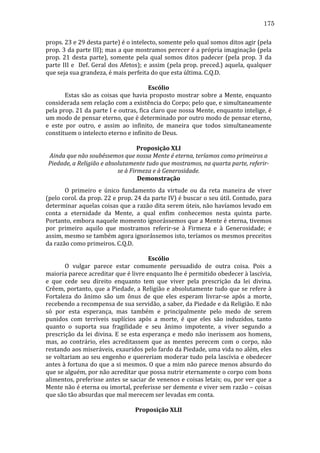 175
props.	
  23	
  e	
  29	
  desta	
  parte)	
  é	
  o	
  intelecto,	
  somente	
  pelo	
  qual	
  somos	
  ditos	
  agir	
  (pela	
  
prop.	
  3	
  da	
  parte	
  III);	
  mas	
  a	
  que	
  mostramos	
  perecer	
  é	
  a	
  própria	
  imaginação	
  (pela	
  
prop.	
   21	
   desta	
   parte),	
   somente	
   pela	
   qual	
   somos	
   ditos	
   padecer	
   (pela	
   prop.	
   3	
   da	
  
parte	
   III	
   e	
   	
   Def.	
   Geral	
   dos	
   Afetos);	
   e	
   assim	
   (pela	
   prop.	
   preced.)	
   aquela,	
   qualquer	
  
que	
  seja	
  sua	
  grandeza,	
  é	
  mais	
  perfeita	
  do	
  que	
  esta	
  última.	
  C.Q.D.	
  
	
  
Escólio	
  
	
  
Estas	
   são	
   as	
   coisas	
   que	
   havia	
   proposto	
   mostrar	
   sobre	
   a	
   Mente,	
   enquanto	
  
considerada	
   sem	
   relação	
   com	
   a	
   existência	
   do	
   Corpo;	
   pelo	
   que,	
   e	
   simultaneamente	
  
pela	
  prop.	
  21	
  da	
  parte	
  I	
  e	
  outras,	
  fica	
  claro	
  que	
  nossa	
  Mente,	
  enquanto	
  intelige,	
  é	
  
um	
  modo	
  de	
  pensar	
  eterno,	
  que	
  é	
  determinado	
  por	
  outro	
  modo	
  de	
  pensar	
  eterno,	
  
e	
   este	
   por	
   outro,	
   e	
   assim	
   ao	
   infinito,	
   de	
   maneira	
   que	
   todos	
   simultaneamente	
  
constituem	
  o	
  intelecto	
  eterno	
  e	
  infinito	
  de	
  Deus.	
  
	
  
Proposição	
  XLI	
  
Ainda	
  que	
  não	
  soubéssemos	
  que	
  nossa	
  Mente	
  é	
  eterna,	
  teríamos	
  como	
  primeiros	
  a	
  
Piedade,	
  a	
  Religião	
  e	
  absolutamente	
  tudo	
  que	
  mostramos,	
  na	
  quarta	
  parte,	
  referir-­
se	
  à	
  Firmeza	
  e	
  à	
  Generosidade.	
  
Demonstração	
  
	
  
O	
   primeiro	
   e	
   único	
   fundamento	
   da	
   virtude	
   ou	
   da	
   reta	
   maneira	
   de	
   viver	
  
(pelo	
  corol.	
  da	
  prop.	
  22	
  e	
  prop.	
  24	
  da	
  parte	
  IV)	
  é	
  buscar	
  o	
  seu	
  útil.	
  Contudo,	
  para	
  
determinar	
  aquelas	
  coisas	
  que	
  a	
  razão	
  dita	
  serem	
  úteis,	
  não	
  havíamos	
  levado	
  em	
  
conta	
   a	
   eternidade	
   da	
   Mente,	
   a	
   qual	
   enfim	
   conhecemos	
   nesta	
   quinta	
   parte.	
  
Portanto,	
  embora	
  naquele	
  momento	
  ignorássemos	
  que	
  a	
  Mente	
  é	
  eterna,	
  tivemos	
  
por	
   primeiro	
   aquilo	
   que	
   mostramos	
   referir-­‐se	
   à	
   Firmeza	
   e	
   à	
   Generosidade;	
   e	
  
assim,	
  mesmo	
  se	
  também	
  agora	
  ignorássemos	
  isto,	
  teríamos	
  os	
  mesmos	
  preceitos	
  
da	
  razão	
  como	
  primeiros.	
  C.Q.D.	
  	
  
	
  
Escólio	
  
	
  
O	
   vulgar	
   parece	
   estar	
   comumente	
   persuadido	
   de	
   outra	
   coisa.	
   Pois	
   a	
  
maioria	
  parece	
  acreditar	
  que	
  é	
  livre	
  enquanto	
  lhe	
  é	
  permitido	
  obedecer	
  à	
  lascívia,	
  
e	
   que	
   cede	
   seu	
   direito	
   enquanto	
   tem	
   que	
   viver	
   pela	
   prescrição	
   da	
   lei	
   divina.	
  
Crêem,	
  portanto,	
  que	
  a	
  Piedade,	
  a	
  Religião	
  e	
  absolutamente	
  tudo	
  que	
  se	
  refere	
  à	
  
Fortaleza	
   do	
   ânimo	
   são	
   um	
   ônus	
   de	
   que	
   eles	
   esperam	
   livrar-­‐se	
   após	
   a	
   morte,	
  
recebendo	
  a	
  recompensa	
  de	
  sua	
  servidão,	
  a	
  saber,	
  da	
  Piedade	
  e	
  da	
  Religião.	
  E	
  não	
  
só	
   por	
   esta	
   esperança,	
   mas	
   também	
   e	
   principalmente	
   pelo	
   medo	
   de	
   serem	
  
punidos	
   com	
   terríveis	
   suplícios	
   após	
   a	
   morte,	
   é	
   que	
   eles	
   são	
   induzidos,	
   tanto	
  
quanto	
   o	
   suporta	
   sua	
   fragilidade	
   e	
   seu	
   ânimo	
   impotente,	
   a	
   viver	
   segundo	
   a	
  
prescrição	
   da	
   lei	
   divina.	
   E	
   se	
   esta	
   esperança	
   e	
   medo	
   não	
   inerissem	
   aos	
   homens,	
  
mas,	
   ao	
   contrário,	
   eles	
   acreditassem	
   que	
   as	
   mentes	
   perecem	
   com	
   o	
   corpo,	
   não	
  
restando	
   aos	
   miseráveis,	
   exauridos	
   pelo	
   fardo	
   da	
   Piedade,	
   uma	
   vida	
   no	
   além,	
   eles	
  
se	
  voltariam	
  ao	
  seu	
  engenho	
  e	
  quereriam	
  moderar	
  tudo	
  pela	
  lascívia	
  e	
  obedecer	
  
antes	
  à	
  fortuna	
  do	
  que	
  a	
  si	
  mesmos.	
  O	
  que	
  a	
  mim	
  não	
  parece	
  menos	
  absurdo	
  do	
  
que	
  se	
  alguém,	
  por	
  não	
  acreditar	
  que	
  possa	
  nutrir	
  eternamente	
  o	
  corpo	
  com	
  bons	
  
alimentos,	
  preferisse	
  antes	
  se	
  saciar	
  de	
  venenos	
  e	
  coisas	
  letais;	
  ou,	
  por	
  ver	
  que	
  a	
  
Mente	
  não	
  é	
  eterna	
  ou	
  imortal,	
  preferisse	
  ser	
  demente	
  e	
  viver	
  sem	
  razão	
  –	
  coisas	
  
que	
  são	
  tão	
  absurdas	
  que	
  mal	
  merecem	
  ser	
  levadas	
  em	
  conta.	
  
	
  
Proposição	
  XLII	
  

 