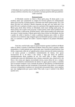 176
A	
  Felicidade	
  não	
  é	
  o	
  prêmio	
  da	
  virtude,	
  mas	
  a	
  própria	
  virtude.	
  E	
  não	
  gozamos	
  dela	
  
porque	
  coibimos	
  a	
  lascívia,	
  mas,	
  ao	
  contrário,	
  é	
  porque	
  gozamos	
  dela	
  que	
  podemos	
  
coibir	
  a	
  lascívia.	
  
	
  
Demonstração	
  
	
  
A	
   Felicidade	
   consiste	
   no	
   Amor	
   a	
   Deus	
   (pela	
   prop.	
   36	
   desta	
   parte	
   e	
   seu	
  
escólio),	
   Amor	
   que	
   certamente	
   se	
   origina	
   do	
   terceiro	
   gênero	
   de	
   conhecimento	
  
(pela	
  corol.	
  da	
  prop.	
  32	
  desta	
  parte),	
  e	
  portanto	
  esse	
  Amor	
  (pelas	
  props.	
  59	
  e	
  3	
  da	
  
parte	
   III)	
   deve	
   ser	
   referido	
   à	
   Mente	
   enquanto	
   ela	
   age;	
   por	
   isso	
   (pela	
   def.	
   8	
   da	
  
parte	
  IV),	
  ele	
  é	
  a	
  própria	
  virtude,	
  o	
  que	
  era	
  o	
  primeiro.	
  Em	
  seguida,	
  quanto	
  mais	
  a	
  
Mente	
   goza	
   deste	
   Amor	
   divino	
   ou	
   felicidade,	
   tanto	
   mais	
   intelige	
   (pela	
   prop.	
   32	
  
desta	
  parte),	
  isto	
  é	
  (pelo	
  corol.	
  da	
  prop.	
  3	
  desta	
  parte),	
  tanto	
  maior	
  potência	
  tem	
  
sobre	
  os	
  afetos,	
  e	
  (pela	
  prop.	
  38	
  desta	
  parte)	
  	
  tanto	
  menos	
  padece	
  dos	
  afetos	
  que	
  
são	
  maus.	
  E	
  assim,	
  porque	
  a	
  Mente	
  goza	
  deste	
  Amor	
  divino	
  ou	
  felicidade,	
  ela	
  tem	
  
o	
   poder	
   de	
   coibir	
   a	
   lascívia.	
   E	
   como	
   a	
   potência	
   humana	
   para	
   coibir	
   os	
   afetos	
  
consiste	
  só	
  no	
  intelecto,	
  logo	
  ninguém	
  goza	
  da	
  felicidade	
  porque	
  coibiu	
  os	
  afetos,	
  
mas,	
   ao	
   contrário,	
   o	
   poder	
   de	
   coibir	
   a	
   lascívia	
   origina-­‐se	
   da	
   própria	
   felicidade.	
  
C.Q.D.	
  
	
  
Escólio	
  
	
  
Com	
  isto,	
  concluí	
  tudo	
  o	
  que	
  eu	
  queria	
  mostrar	
  quanto	
  à	
  potência	
  da	
  Mente	
  
sobre	
  os	
  afetos	
  e	
  quanto	
  à	
  Liberdade	
  da	
  Mente.	
  Disso	
  fica	
  claro	
  o	
  quanto	
  o	
  Sábio	
  
prepondera	
  e	
  é	
  mais	
  potente	
  que	
  o	
  ignorante,	
  que	
  é	
  movido	
  só	
  pela	
  lascívia.	
  Com	
  
efeito,	
  o	
  ignorante,	
  além	
  de	
  ser	
  agitado	
  pelas	
  causas	
  externas	
  de	
  muitas	
  maneiras,	
  
e	
   de	
   nunca	
   possuir	
   o	
   verdadeiro	
   contentamento	
   do	
   ânimo,	
   vive	
   quase	
  
inconsciente	
   de	
   si,	
   de	
   Deus	
   e	
   das	
   coisas;	
   e	
   logo	
   que	
   deixa	
   de	
   padecer,	
  
simultaneamente	
   deixa	
   também	
   de	
   ser.	
   Por	
   outro	
   lado,	
   o	
   sábio,	
   enquanto	
  
considerado	
  como	
  tal,	
  dificilmente	
  tem	
  o	
  ânimo	
  comovido;	
  mas,	
  cônscio	
  de	
  si,	
  de	
  
Deus	
   e	
   das	
   coisas	
   por	
   alguma	
   necessidade	
   eterna,	
   nunca	
   deixa	
   de	
   ser,	
   e	
   sempre	
  
possui	
  o	
  verdadeiro	
  contentamento	
  do	
  ânimo.	
  Se	
  agora	
  parece	
  árduo	
  o	
  caminho	
  
que	
  eu	
  mostrei	
  conduzir	
  a	
  isso,	
  contudo	
  ele	
  pode	
  ser	
  descoberto.	
  E	
  evidentemente	
  
deve	
  ser	
  árduo	
  aquilo	
  que	
  tão	
  raramente	
  é	
  encontrado.	
  Com	
  efeito,	
  se	
  a	
  salvação	
  
estivesse	
  à	
  disposição	
  e	
  pudesse	
  ser	
  encontrada	
  sem	
  grande	
  labor,	
  como	
  explicar	
  
que	
   seja	
   negligenciada	
   por	
   quase	
   todos?	
   Mas	
   tudo	
   o	
   que	
   é	
   notável	
   é	
   tão	
   difícil	
  
quanto	
  raro.	
  
FIM	
  
	
  
	
  

 