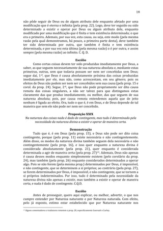 18
não	
   pôde	
   seguir	
   de	
   Deus	
   ou	
   de	
   algum	
   atributo	
   dele	
   enquanto	
   afetado	
   por	
   uma	
  
modificação	
  que	
  é	
  eterna	
  e	
  infinita	
  (pela	
  prop.	
  22).	
  Logo,	
  deve	
  ter	
  seguido	
  ou	
  sido	
  
determinado	
   a	
   existir	
   e	
   operar	
   por	
   Deus	
   ou	
   algum	
   atributo	
   dele,	
   enquanto	
  
modificado	
   por	
   uma	
   modificação	
   que	
   é	
   finita	
   e	
   tem	
   existência	
   determinada;	
   o	
   que	
  
era	
  o	
  primeiro.	
  Ademais,	
  por	
  sua	
  vez,	
  esta	
  causa,	
  ou	
  seja,	
  este	
  modo	
  (pela	
  mesma	
  
razão	
  pela	
  qual	
  demonstramos,	
  há	
  pouco,	
  a	
  primeira	
  parte	
  desta),	
  deve	
  também	
  
ter	
   sido	
   determinada	
   por	
   outra,	
   que	
   também	
   é	
   finita	
   e	
   tem	
   existência	
  
determinada,	
   e	
   por	
   sua	
   vez	
   esta	
   última	
   (pela	
   mesma	
   razão)	
   o	
   é	
   por	
   outra,	
   e	
   assim	
  
sempre	
  (pela	
  mesma	
  razão)	
  ao	
  infinito.	
  C.	
  Q.	
  D.	
  
	
  
Escólio	
  
	
  
Como	
  certas	
  coisas	
  devem	
  ter	
  sido	
  produzidas	
  imediatamente	
  por	
  Deus,	
  a	
  
saber,	
  as	
  que	
  seguem	
  necessariamente	
  de	
  sua	
  natureza	
  absoluta	
  e,	
  mediante	
  estas	
  
primeiras,	
   outras,	
   sem	
   que	
   todavia	
   possam	
   ser	
   nem	
   ser	
   concebidas	
   sem	
   Deus;	
  
segue	
   daí,	
   1-­‐0,	
   que	
   Deus	
   é	
   causa	
   absolutamente	
   próxima	
   das	
   coisas	
   produzidas	
  
imediatamente	
   por	
   ele,	
   mas	
   não,	
   como	
   acrescentam,	
   em	
   seu	
   gênero;	
   pois	
   os	
  
efeitos	
  de	
  Deus	
  não	
  podem	
  ser	
  nem	
  ser	
  concebidos	
  sem	
  sua	
  causa	
  (pela	
  prop.	
  15	
  e	
  
corol.	
   da	
   prop.	
   24).	
   Segue,	
   2-­‐0,	
   que	
   Deus	
   não	
   pode	
   propriamente	
   ser	
   dito	
   causa	
  
remota	
   das	
   coisas	
   singulares,	
   a	
   não	
   ser	
   talvez	
   para	
   que	
   distingamos	
   estas	
  
claramente	
   das	
   que	
   produz	
   imediatamente,	
   ou	
   melhor,	
   das	
   que	
   seguem	
   de	
   sua	
  
natureza	
   absoluta;	
   pois,	
   por	
   causa	
   remota	
   entendemos	
   aquela	
   que	
   de	
   jeito	
  
nenhum	
   é	
   ligada	
   ao	
   efeito.	
   Ora,	
   tudo	
   o	
   que	
   é,	
   é	
   em	
   Deus,	
   e	
   de	
   Deus	
   depende	
   de	
   tal	
  
maneira	
  que	
  sem	
  ele	
  não	
  pode	
  ser	
  nem	
  ser	
  concebido.	
  	
  	
  
	
  
Proposição	
  XXIX	
  
Na	
  natureza	
  das	
  coisas	
  nada	
  é	
  dado	
  de	
  contingente,	
  mas	
  tudo	
  é	
  determinado	
  pela	
  
necessidade	
  da	
  natureza	
  divina	
  a	
  existir	
  e	
  operar	
  de	
  maneira	
  certa.	
  
	
  
Demonstração	
  
	
  
Tudo	
   que	
   é,	
   é	
   em	
   Deus	
   (pela	
   prop.	
   15),	
   e	
   Deus	
   não	
   pode	
   ser	
   dito	
   coisa	
  
contingente,	
   porque	
   (pela	
   prop.	
   11)	
   existe	
   necessária	
   e	
   não	
   contingentemente.	
  
Além	
   disso,	
   os	
   modos	
   da	
   natureza	
   divina	
   também	
   seguem	
   dela	
   necessária	
   e	
   não	
  
contingentemente	
   (pela	
   prop.	
   16),	
   e	
   isso	
   quer	
   enquanto	
   a	
   natureza	
   divina	
   é	
  
considerada	
   absolutamente	
   (pela	
   prop.	
   21),	
   quer	
   enquanto	
   é	
   considerada	
  
determinada	
   a	
   agir	
   de	
   maneira	
   certa	
   (pela	
   prop.	
   27)13.	
   Ademais,	
   Deus	
   não	
   apenas	
  
é	
   causa	
   desses	
   modos	
   enquanto	
   simplesmente	
   existem	
   (pelo	
   corolário	
   da	
   prop.	
  
24),	
  mas	
  também	
  (pela	
  prop.	
  26)	
  enquanto	
  considerados	
  determinados	
  a	
  operar	
  
algo.	
   Pois	
   se	
   não	
   forem	
   (pela	
   mesma	
   prop.)	
   determinados	
   por	
   Deus,	
   é	
   impossível,	
  
e	
  não	
  contingente,	
  que	
  se	
  determinem	
  a	
  si	
  próprios;	
  ao	
  contrário	
  (pela	
  prop.	
  27),	
  
se	
  forem	
  determinados	
  por	
  Deus,	
  é	
  impossível,	
  e	
  não	
  contingente,	
  que	
  se	
  tornem	
  a	
  
si	
   próprios	
   indeterminados.	
   Por	
   isso,	
   tudo	
   é	
   determinado	
   pela	
   necessidade	
   da	
  
natureza	
  divina	
  não	
  apenas	
  a	
  existir,	
  mas	
  também	
  a	
  existir	
  e	
  operar	
  de	
  maneira	
  
certa,	
  e	
  nada	
  é	
  dado	
  de	
  contingente.	
  C.Q.D.	
  
	
  
Escólio	
  
	
  
Antes	
   de	
   prosseguir,	
   quero	
   aqui	
   explicar,	
   ou	
   melhor,	
   advertir,	
   o	
   que	
   nos	
  
cumpre	
   entender	
   por	
   Natureza	
   naturante	
   e	
   por	
   Natureza	
   naturada.	
   Com	
   efeito,	
  
pelo	
   já	
   exposto,	
   estimo	
   estar	
   estabelecido	
   que	
   por	
   Natureza	
   naturante	
   nos	
  
13

	
  Alguns	
  comentadores	
  e	
  tradutores	
  remetem	
  a	
  prop.	
  28,	
  especificamente	
  Gueroult	
  e	
  Curley.	
  

 