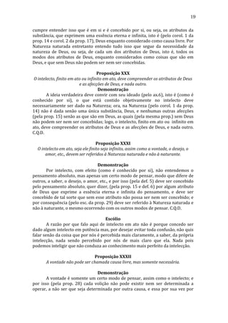 19
cumpre	
   entender	
   isso	
   que	
   é	
   em	
   si	
   e	
   é	
   concebido	
   por	
   si,	
   ou	
   seja,	
   os	
   atributos	
   da	
  
substância,	
  que	
  exprimem	
  uma	
  essência	
  eterna	
  e	
  infinita,	
  isto	
  é	
  (pelo	
  corol.	
  1	
  da	
  
prop.	
  14	
  e	
  corol.	
  2	
  da	
  prop.	
  17),	
  Deus	
  enquanto	
  considerado	
  como	
  causa	
  livre.	
  Por	
  
Natureza	
   naturada	
   entretanto	
   entendo	
   tudo	
   isso	
   que	
   segue	
   da	
   necessidade	
   da	
  
natureza	
   de	
   Deus,	
   ou	
   seja,	
   de	
   cada	
   um	
   dos	
   atributos	
   de	
   Deus,	
   isto	
   é,	
   todos	
   os	
  
modos	
   dos	
   atributos	
   de	
   Deus,	
   enquanto	
   considerados	
   como	
   coisas	
   que	
   são	
   em	
  
Deus,	
  e	
  que	
  sem	
  Deus	
  não	
  podem	
  ser	
  nem	
  ser	
  concebidas.	
  
	
  
Proposição	
  XXX	
  
O	
  intelecto,	
  finito	
  em	
  ato	
  ou	
  infinito	
  em	
  ato,	
  deve	
  compreender	
  os	
  atributos	
  de	
  Deus	
  
e	
  as	
  afecções	
  de	
  Deus,	
  e	
  nada	
  outro.	
  
Demonstração	
  
	
  
A	
  ideia	
  verdadeira	
  deve	
  convir	
  com	
  seu	
  ideado	
  (pelo	
  ax.6),	
  isto	
  é	
  (como	
  é	
  
conhecido	
   por	
   si),	
   o	
   que	
   está	
   contido	
   objetivamente	
   no	
   intelecto	
   deve	
  
necessariamente	
   ser	
   dado	
   na	
   Natureza;	
   ora,	
   na	
   Natureza	
   (pelo	
   corol.	
   1	
   da	
   prop.	
  
14)	
   não	
   é	
   dada	
   senão	
   uma	
   única	
   substância,	
   Deus,	
   e	
   nenhumas	
   outras	
   afecções	
  
(pela	
   prop.	
   15)	
   senão	
   as	
   que	
   são	
   em	
   Deus,	
   as	
   quais	
   (pela	
   mesma	
   prop.)	
   sem	
   Deus	
  
não	
   podem	
   ser	
   nem	
   ser	
   concebidas;	
   logo,	
   o	
   intelecto,	
   finito	
   em	
   ato	
   ou	
   	
   infinito	
   em	
  
ato,	
  deve	
  compreender	
  os	
  atributos	
  de	
  Deus	
  e	
  as	
  afecções	
  de	
  Deus,	
  e	
  nada	
  outro.	
  
C.Q.D.	
  
	
  
Proposição	
  XXXI	
  
O	
  intelecto	
  em	
  ato,	
  seja	
  ele	
  finito	
  seja	
  infinito,	
  assim	
  como	
  a	
  vontade,	
  o	
  desejo,	
  o	
  
amor,	
  etc.,	
  devem	
  ser	
  referidos	
  à	
  Natureza	
  naturada	
  e	
  não	
  à	
  naturante.	
  
	
  
Demonstração	
  
	
  
Por	
   intelecto,	
   com	
   efeito	
   (como	
   é	
   conhecido	
   por	
   si),	
   não	
   entendemos	
   o	
  
pensamento	
  absoluto,	
  mas	
  apenas	
  um	
  certo	
  modo	
  de	
  pensar,	
  modo	
  que	
  difere	
  de	
  
outros,	
  a	
  saber,	
  o	
  desejo,	
  o	
  amor,	
  etc.,	
  e	
  por	
  isso	
  (pela	
  def.	
  5)	
  deve	
  ser	
  concebido	
  
pelo	
   pensamento	
   absoluto,	
   quer	
   dizer,	
   (pela	
   prop.	
   15	
   e	
   def.	
   6)	
   por	
   algum	
   atributo	
  
de	
   Deus	
   que	
   exprime	
   a	
   essência	
   eterna	
   e	
   infinita	
   do	
   pensamento,	
   e	
   deve	
   ser	
  
concebido	
  de	
  tal	
  sorte	
  que	
  sem	
  esse	
  atributo	
  não	
  possa	
  ser	
  nem	
  ser	
  concebido;	
  e	
  
por	
  consequência	
  (pelo	
  esc.	
  da	
  prop.	
  29)	
  deve	
  ser	
  referido	
  à	
  Natureza	
  naturada	
  e	
  
não	
  à	
  naturante,	
  o	
  mesmo	
  ocorrendo	
  com	
  os	
  outros	
  modos	
  de	
  pensar.	
  C.Q.D.	
  	
  
	
  
Escólio	
  
	
  
A	
   razão	
   por	
   que	
   falo	
   aqui	
   de	
   intelecto	
   em	
   ato	
   não	
   é	
   porque	
   concedo	
   ser	
  
dado	
   algum	
   intelecto	
   em	
   potência	
   mas,	
   por	
   desejar	
   evitar	
   toda	
   confusão,	
   não	
   quis	
  
falar	
   senão	
   da	
   coisa	
   que	
   por	
   nós	
   é	
   percebida	
   mais	
   claramente,	
   a	
   saber,	
   da	
   própria	
  
intelecção,	
   nada	
   sendo	
   percebido	
   por	
   nós	
   de	
   mais	
   claro	
   que	
   ela.	
   Nada	
   pois	
  
podemos	
  inteligir	
  que	
  não	
  conduza	
  ao	
  conhecimento	
  mais	
  perfeito	
  da	
  intelecção.	
  
	
  
Proposição	
  XXXII	
  
A	
  vontade	
  não	
  pode	
  ser	
  chamada	
  causa	
  livre,	
  mas	
  somente	
  necessária.	
  
	
  
Demonstração	
  
	
  
A	
  vontade	
  é	
  somente	
  um	
  certo	
  modo	
  de	
  pensar,	
  assim	
  como	
  o	
  intelecto;	
  e	
  
por	
   isso	
   (pela	
   prop.	
   28)	
   cada	
   volição	
   não	
   pode	
   existir	
   nem	
   ser	
   determinada	
   a	
  
operar,	
   a	
   não	
   ser	
   que	
   seja	
   determinada	
   por	
   outra	
   causa,	
   e	
   essa	
   por	
   sua	
   vez	
   por	
  

 