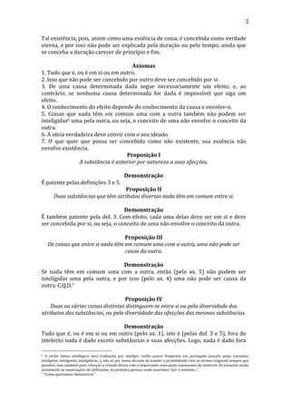 2
Tal	
  existência,	
  pois,	
  assim	
  como	
  uma	
  essência	
  de	
  coisa,	
  é	
  concebida	
  como	
  verdade	
  
eterna,	
  e	
  por	
  isso	
  não	
  pode	
  ser	
  explicada	
  pela	
  duração	
  ou	
  pelo	
  tempo,	
  ainda	
  que	
  
se	
  conceba	
  a	
  duração	
  carecer	
  de	
  princípio	
  e	
  fim.	
  
	
  
Axiomas	
  
1.	
  Tudo	
  que	
  é,	
  ou	
  é	
  em	
  si	
  ou	
  em	
  outro.	
  
2.	
  Isso	
  que	
  não	
  pode	
  ser	
  concebido	
  por	
  outro	
  deve	
  ser	
  concebido	
  por	
  si.	
  
3.	
   De	
   uma	
   causa	
   determinada	
   dada	
   segue	
   necessariamente	
   um	
   efeito;	
   e,	
   ao	
  
contrário,	
   se	
   nenhuma	
   causa	
   determinada	
   for	
   dada	
   é	
   impossível	
   que	
   siga	
   um	
  
efeito.	
  
4.	
  O	
  conhecimento	
  do	
  efeito	
  depende	
  do	
  conhecimento	
  da	
  causa	
  e	
  envolve-­‐o.	
  
5.	
   Coisas	
   que	
   nada	
   têm	
   em	
   comum	
   uma	
   com	
   a	
   outra	
   também	
   não	
   podem	
   ser	
  
inteligidas6	
  uma	
  pela	
  outra,	
  ou	
  seja,	
  o	
  conceito	
  de	
  uma	
  não	
  envolve	
  o	
  conceito	
  da	
  
outra.	
  
6.	
  A	
  ideia	
  verdadeira	
  deve	
  convir	
  com	
  o	
  seu	
  ideado.	
  
7.	
   O	
   que	
   quer	
   que	
   possa	
   ser	
   concebido	
   como	
   não	
   existente,	
   sua	
   essência	
   não	
  
envolve	
  existência.	
  
Proposição	
  I	
  
A	
  substância	
  é	
  anterior	
  por	
  natureza	
  a	
  suas	
  afecções.	
  
	
  
Demonstração	
  
É	
  patente	
  pelas	
  definições	
  3	
  e	
  5.	
  
Proposição	
  II	
  
Duas	
  substâncias	
  que	
  têm	
  atributos	
  diversos	
  nada	
  têm	
  em	
  comum	
  entre	
  si.	
  
	
  
Demonstração	
  
É	
  também	
  patente	
  pela	
  def.	
  3.	
  Com	
  efeito,	
  cada	
  uma	
  delas	
  deve	
  ser	
  em	
  si	
  e	
  deve	
  
ser	
  concebida	
  por	
  si,	
  ou	
  seja,	
  o	
  conceito	
  de	
  uma	
  não	
  envolve	
  o	
  conceito	
  da	
  outra.	
  
	
  
Proposição	
  III	
  
De	
  coisas	
  que	
  entre	
  si	
  nada	
  têm	
  em	
  comum	
  uma	
  com	
  a	
  outra,	
  uma	
  não	
  pode	
  ser	
  
causa	
  da	
  outra.	
  
	
  
Demonstração	
  
Se	
   nada	
   têm	
   em	
   comum	
   uma	
   com	
   a	
   outra,	
   então	
   (pelo	
   ax.	
   5)	
   não	
   podem	
   ser	
  
inteligidas	
   uma	
   pela	
   outra,	
   e	
   por	
   isso	
   (pelo	
   ax.	
   4)	
   uma	
   não	
   pode	
   ser	
   causa	
   da	
  
outra.	
  C.Q.D.7	
  
	
  
Proposição	
  IV	
  
Duas	
  ou	
  várias	
  coisas	
  distintas	
  distinguem-­se	
  entre	
  si	
  ou	
  pela	
  diversidade	
  dos	
  
atributos	
  das	
  substâncias,	
  ou	
  pela	
  diversidade	
  das	
  afecções	
  das	
  mesmas	
  substâncias.	
  
	
  
Demonstração	
  
Tudo	
  que	
  é,	
  ou	
  é	
  em	
  si	
  ou	
  em	
  outro	
  (pelo	
  ax.	
  1),	
  isto	
  é	
  (pelas	
  def.	
  3	
  e	
  5),	
  fora	
  do	
  
intelecto	
  nada	
  é	
  dado	
  exceto	
  substâncias	
  e	
  suas	
  afecções.	
  Logo,	
  nada	
  é	
  dado	
  fora	
  
6	
   O	
   verbo	
   latino	
   intellegere	
   será	
   traduzido	
   por	
   inteligir,	
   verbo	
   pouco	
   freqüente	
   em	
   português	
   (exceto	
   pelas	
   variantes	
  
inteligível,	
  inteligente,	
  inteligência...),	
  não	
  só	
  por	
  nossa	
  decisão	
  de	
  manter	
  a	
  proximidade	
  com	
  os	
  termos	
  originais	
  sempre	
  que	
  
possível,	
  mas	
  também	
  para	
  reforçar	
  a	
  relação	
  direta	
  com	
  a	
  importante	
  concepção	
  espinosana	
  de	
  intelecto.	
  As	
  exceções	
  serão	
  
justamente	
  as	
  enunciações	
  de	
  definições,	
  na	
  primeira	
  pessoa,	
  onde	
  usaremos	
  “por	
  x	
  entendo...”.	
  
7	
  “Como	
  queríamos	
  demonstrar”.	
  

 