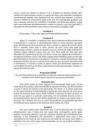 20
outra	
   e	
   assim	
   por	
   diante	
   ao	
   infinito.	
   E	
   se	
   a	
   vontade	
   for	
   suposta	
   infinita,	
   deve	
  
também	
  ser	
  determinada	
  a	
  existir	
  e	
  a	
  operar	
  por	
  Deus,	
  não	
  enquanto	
  é	
  substância	
  
absolutamente	
   infinita,	
   mas	
   enquanto	
   tem	
   um	
   atributo	
   que	
   exprime	
   a	
   essência	
  
eterna	
   e	
   infinita	
   do	
   pensamento	
   (pela	
   prop.	
   23).	
   Por	
   conseguinte,	
   qualquer	
   que	
  
seja	
   a	
   maneira	
   pela	
   qual	
   [a	
   vontade]	
   é	
   concebida,	
   seja	
   finita	
   seja	
   infinita,	
   requer	
  
uma	
  causa	
  pela	
  qual	
  seja	
  determinada	
  a	
  existir	
  e	
  a	
  operar;	
  e	
  por	
  isso	
  (pela	
  def.	
  7)	
  
não	
  pode	
  ser	
  dita	
  causa	
  livre,	
  mas	
  somente	
  necessária	
  ou	
  coagida.	
  C.Q.D.	
  
	
  
Corolário	
  1	
  
	
  
Disso	
  segue:	
  1º	
  Deus	
  não	
  operar	
  pela	
  liberdade	
  da	
  vontade.	
  
	
  
Corolário	
  2	
  
	
  
Segue:	
  2º	
  a	
  vontade	
  e	
  o	
  intelecto	
  estar	
  para	
  a	
  natureza	
  de	
  Deus	
  assim	
  como	
  
o	
   movimento	
   e	
   o	
   repouso	
   e,	
   absolutamente,	
   todas	
   as	
   coisas	
   naturais,	
   que	
   (pela	
  
prop.	
  29)	
  devem	
  ser	
  determinadas	
  por	
  Deus	
  a	
  existir	
  e	
  a	
  operar	
  de	
  maneira	
  certa.	
  
Pois	
   a	
   vontade,	
   como	
   todo	
   o	
   resto,	
   precisa	
   de	
   uma	
   causa	
   pela	
   qual	
   seja	
  
determinada	
  a	
  existir	
  e	
  operar	
  de	
  maneira	
  certa.	
  E,	
  embora	
  de	
  dada	
  vontade	
  ou14	
  
intelecto	
   sigam	
   infinitas	
   coisas,	
   nem	
   por	
   isso	
   Deus	
   pode	
   ser	
   dito	
   agir	
   pela	
  
liberdade	
  da	
  vontade	
  mais	
  do	
  que,	
  por	
  haver	
  coisas	
  que	
  seguem	
  do	
  movimento	
  e	
  
do	
  repouso	
  (infinitas	
  coisas,	
  com	
  efeito,	
  seguem	
  deles	
  também),	
  pode	
  ser	
  dito	
  agir	
  
pela	
  liberdade	
  do	
  movimento	
  e	
  do	
  repouso.	
  Portanto	
  a	
  vontade	
  não	
  pertence	
  mais	
  
à	
  natureza	
  de	
  Deus	
  do	
  que	
  as	
  outras	
  coisas	
  naturais,	
  mas	
  está	
  para	
  ela	
  assim	
  como	
  
o	
   movimento	
   e	
   o	
   repouso	
   e	
   todas	
   as	
   outras	
   coisas,	
   que	
   mostramos	
   seguirem	
   da	
  
necessidade	
  da	
  natureza	
  de	
  Deus	
  e	
  pela	
  mesma	
  serem	
  determinadas	
  a	
  existir	
  e	
  a	
  
operar	
  de	
  maneira	
  certa.	
  
	
  
Proposição	
  XXXIII	
  
As	
  coisas	
  não	
  puderam	
  ser	
  produzidas	
  por	
  Deus	
  de	
  nenhuma	
  outra	
  maneira	
  e	
  em	
  
nenhuma	
  outra	
  ordem	
  do	
  que	
  aquelas	
  em	
  que	
  foram	
  produzidas.	
  
	
  
Demonstração	
  
	
  
Com	
   efeito,	
   todas	
   as	
   coisas	
   seguem	
   necessariamente	
   (pela	
   prop.	
   16)	
   da	
  
natureza	
  de	
  Deus	
  dada	
  e,	
  pela	
  necessidade	
  da	
  natureza	
  de	
  Deus,	
  são	
  determinadas	
  
a	
  existir	
  e	
  operar	
  de	
  maneira	
  certa	
  (pela	
  prop.	
  29).	
  Assim,	
  se	
  as	
  coisas	
  pudessem	
  
ser	
   de	
   outra	
   natureza	
   ou	
   determinadas	
   a	
   operar	
   de	
   outra	
   maneira,	
   de	
   sorte	
   que	
   a	
  
ordem	
   da	
   natureza	
   fosse	
   outra,	
   então	
   também	
   a	
   natureza	
   de	
   Deus	
   poderia	
   ser	
  
outra	
   do	
   que	
   agora	
   é;	
   e	
   portanto	
   (pela	
   prop.	
   11)	
   ela	
   também	
   deveria	
   existir	
   e,	
  
consequentemente,	
  dois	
  ou	
  mais	
  deuses	
  poderiam	
  ser	
  dados,	
  o	
  que	
  (pelo	
  corol.	
  1	
  
da	
  prop.	
  14)	
  é	
  absurdo.	
  Por	
  isso	
  as	
  coisas	
  não	
  puderam	
  ser	
  produzidas	
  por	
  Deus	
  
de	
  nenhuma	
  outra	
  maneira	
  e	
  em	
  nenhuma	
  outra	
  ordem,	
  etc.	
  C.Q.D.	
  
	
  
Escólio	
  1	
  
	
  
Pois	
   que	
   mostrei	
   mais	
   claramente	
   que	
   a	
   luz	
   do	
   meio-­‐dia	
   que	
   nas	
   coisas	
  
absolutamente	
   nada	
   é	
   dado	
   pelo	
   que	
   sejam	
   ditas	
   contingentes,	
   quero	
   agora	
  
explicar	
  em	
  poucas	
  palavras	
  o	
  que	
  nos	
  cumprirá	
  entender	
  por	
  contingente;	
  mas,	
  
primeiro,	
   o	
   que	
   [entender]	
   por	
   necessário	
   e	
   impossível.	
   Uma	
   coisa	
   é	
   dita	
  
necessária	
  ou	
  em	
  razão	
  de	
  sua	
  essência	
  ou	
  em	
  razão	
  de	
  sua	
  causa.	
  Com	
  efeito,	
  a	
  
existência	
   de	
   uma	
   coisa	
   segue	
   necessariamente	
   ou	
   de	
   sua	
   própria	
   essência	
   e	
  
14

	
  Sive	
  

 