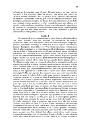 21
definição,	
   ou	
   de	
   uma	
   dada	
   causa	
   eficiente.	
   Ademais,	
   também	
   por	
   esses	
   motivos	
  
uma	
   coisa	
   é	
   dita	
   impossível.	
   Não	
   é	
   de	
   admirar,	
   seja	
   porque	
   sua	
   essência	
   ou	
  
definição	
   envolve	
   contradição,	
   seja	
   porque	
   não	
   é	
   dada	
   nenhuma	
   causa	
   externa	
  
determinada	
   a	
   produzir	
   tal	
   coisa.	
   Ora,	
   por	
   nenhum	
   outro	
   motivo	
   uma	
   coisa	
   é	
   dita	
  
contingente,	
  senão	
  com	
  relação	
  a	
  um	
  defeito	
  de	
  nosso	
  conhecimento.	
  Com	
  efeito,	
  
uma	
  coisa	
  cuja	
  essência	
  ignoramos	
  envolver	
  contradição,	
  ou	
  da	
  qual	
  sabemos	
  bem	
  
que	
  não	
  envolve	
  nenhuma	
  contradição	
  e	
  de	
  cuja	
  existência,	
  contudo,	
  não	
  podemos	
  
afirmar	
  nada	
  de	
  certo	
  porque	
  a	
  ordem	
  das	
  causas	
  nos	
  escapa,	
  tal	
  coisa	
  nunca	
  pode	
  
ser	
   vista	
   por	
   nós	
   nem	
   como	
   necessária,	
   nem	
   como	
   impossível,	
   e	
   por	
   isso	
  
chamamo-­‐la	
  ou	
  contingente	
  ou	
  possível.	
  	
  
	
  
Escólio	
  2	
  
	
  
Do	
  que	
  precede	
  segue	
  claramente	
  que	
  as	
  coisas	
  foram	
  produzidas	
  por	
  Deus	
  
com	
   suma	
   perfeição,	
   visto	
   que	
   seguiram	
   necessariamente	
   da	
   natureza	
  
perfeitíssima	
  dada.	
  E	
  isso	
  não	
  imputa	
  a	
  Deus	
  nenhuma	
  imperfeição;	
  sua	
  própria	
  
perfeição,	
   com	
   efeito,	
   nos	
   obriga	
   a	
   afirmar	
   isso.	
   E	
   mais,	
   seguiria	
   claramente	
   do	
  
contrário	
  disso	
  (como	
  mostrei	
  há	
  pouco)	
  Deus	
  não	
  ser	
  sumamente	
  perfeito;	
  o	
  que	
  
não	
  é	
  de	
  admirar,	
  porque,	
  se	
  as	
  coisas	
  tivessem	
  sido	
  produzidas	
  de	
  outra	
  maneira,	
  
caberia	
   atribuir	
   a	
   Deus	
   outra	
   natureza,	
   diferente	
   desta	
   que	
   somos	
   obrigados	
   a	
  
atribuir-­‐lhe	
   pela	
   consideração	
   do	
   ente	
   perfeitíssimo.	
   Contudo	
   não	
   duvido	
   que	
  
muitos	
   rechacem	
   violentamente	
   esta	
   opinião	
   como	
   absurda,	
   e	
   que	
   não	
   queiram	
  
dispor	
  o	
  ânimo	
  para	
  sopesá-­‐la;	
  e	
  isso	
  por	
  nenhum	
  outro	
  motivo	
  senão	
  porque	
  se	
  
acostumaram	
   a	
   atribuir	
   a	
   Deus	
   outra	
   liberdade,	
   muito	
   diversa	
   daquela	
   por	
   nós	
  
(def.	
   7)	
   apresentada,	
   a	
   saber,	
   a	
   vontade	
   absoluta.	
   Porém	
   não	
   duvido	
   também	
   que,	
  
se	
   quisessem	
   meditar	
   a	
   coisa	
   e	
   retamente	
   ponderar	
   consigo	
   mesmos	
   a	
   série	
   de	
  
nossas	
   demonstrações,	
   por	
   fim	
   rejeitariam	
   plenamente	
   tal	
   liberdade	
   que	
   agora	
  
atribuem	
   a	
   Deus,	
   não	
   simplesmente	
   como	
   frívola,	
   mas	
   como	
   grande	
   obstáculo	
   à	
  
ciência.	
  E	
  nem	
  é	
  preciso	
  dar-­‐se	
  ao	
  trabalho	
  de	
  repetir	
  o	
  que	
  foi	
  dito	
  no	
  escólio	
  da	
  
proposição	
  17.	
  Mas	
  para	
  agradar-­‐lhes	
  mostrarei	
  ainda	
  que,	
  embora	
  se	
  conceda	
  a	
  
vontade	
  pertencer	
  à	
  essência	
  de	
  Deus,	
  não	
  segue	
  menos	
  de	
  sua	
  perfeição	
  que	
  as	
  
coisas	
   não	
   puderam	
   ser	
   criadas	
   por	
   Deus	
   de	
   nenhuma	
   outra	
   maneira	
   nem	
   em	
  
nenhuma	
   outra	
   ordem;	
   o	
   que	
   será	
   fácil	
   mostrar	
   se	
   primeiro	
   considerarmos	
   isso	
  
que	
  eles	
  mesmos	
  concedem:	
  do	
  só	
  decreto	
  e	
  vontade	
  de	
  Deus	
  depende	
  que	
  cada	
  
coisa	
   seja	
   o	
   que	
   é.	
   Pois,	
   do	
   contrário,	
   Deus	
   não	
   seria	
   causa	
   de	
   todas	
   as	
   coisas.	
  
Ademais	
   [concedem]	
   que	
   todos	
   os	
   decretos	
   de	
   Deus	
   foram	
   sancionados	
   pelo	
  
próprio	
  Deus	
  desde	
  toda	
  a	
  eternidade.	
  Pois,	
  do	
  contrário,	
  ser-­‐lhe-­‐iam	
  imputadas	
  
imperfeição	
  e	
  inconstância.	
  Ora,	
  como	
  na	
  eternidade	
  não	
  se	
  dá	
  quando,	
  antes,	
  nem	
  
depois,	
   segue	
   disso,	
   a	
   saber,	
   da	
   só	
   perfeição	
   de	
   Deus,	
   que	
   Deus	
   não	
   pode	
   nunca	
  
decretar	
  outramente,	
  nem	
  jamais	
  o	
  pôde;	
  ou	
  seja,	
  que	
  Deus	
  não	
  foi	
  antes	
  de	
  seus	
  
decretos,	
   nem	
   sem	
   eles	
   pode	
   ser.	
   Ora,	
   dirão	
   que,	
   até	
   mesmo	
   supondo	
   que	
   Deus	
  
tivesse	
   feito	
   outra	
   natureza	
   das	
   coisas	
   ou	
   que	
   desde	
   toda	
   eternidade	
   tivesse	
  
decretado	
   outramente	
   sobre	
   a	
   natureza	
   e	
   sua	
   ordem,	
   disso	
   não	
   teria	
   seguido	
  
nenhuma	
   imperfeição	
   em	
   Deus.	
   Porém,	
   se	
   o	
   dizem,	
   concedem	
   ao	
   mesmo	
   tempo	
  
Deus	
  poder	
  mudar	
  seus	
  decretos.	
  Pois	
  se	
  Deus	
  tivesse	
  decretado	
  sobre	
  a	
  natureza	
  
e	
   sua	
   ordem	
   outramente	
   do	
   que	
   decretou,	
   isto	
   é,	
   se	
   tivesse	
   querido	
   e	
   concebido	
   a	
  
natureza	
   outramente,	
   teria	
   necessariamente	
   outro	
   intelecto	
   e	
   outra	
   vontade	
   do	
  
que	
   os	
   que	
   agora	
   tem.	
   E	
   se	
   é	
   lícito	
   atribuir	
   a	
   Deus	
   outro	
   intelecto	
   e	
   outra	
   vontade	
  
e	
   sem	
   nenhuma	
   mudança	
   de	
   sua	
   essência	
   e	
   de	
   sua	
   perfeição,	
   por	
   que	
   não	
   pode	
  
mudar	
   agora	
   seus	
   decretos	
   sobre	
   as	
   coisas	
   criadas	
   e	
   no	
   entanto	
   permanecer	
  

 