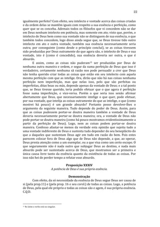 22
igualmente	
   perfeito?	
   Com	
   efeito,	
   seu	
  intelecto	
  e	
  vontade	
  acerca	
  das	
  coisas	
  criadas	
  
e	
   da	
   ordem	
   delas	
   se	
   mantêm	
   iguais	
   com	
   respeito	
   a	
   sua	
   essência	
   e	
   perfeição,	
   como	
  
quer	
   que	
   se	
   os	
   conceba.	
   Ademais	
   todos	
   os	
   filósofos	
   que	
   vi	
   concedem	
   não	
   se	
   dar	
  
em	
   Deus	
   nenhum	
   intelecto	
   em	
   potência,	
   mas	
   somente	
   em	
   ato;	
   visto	
   que,	
   porém,	
   o	
  
intelecto	
  de	
  Deus	
  bem	
  como	
  sua	
  vontade	
  não	
  se	
  distinguem	
  de	
  sua	
  essência,	
  o	
  que	
  
também	
  todos	
  concedem,	
  logo	
  disso	
  ainda	
  segue	
  que,	
  se	
  Deus	
  tivesse	
  tido	
  outro	
  
intelecto	
   em	
   ato	
   e	
   outra	
   vontade,	
   também	
   sua	
   essência	
   necessariamente	
   seria	
  
outra;	
   por	
   conseguinte	
   (como	
   desde	
   o	
   princípio	
   concluí),	
   se	
   as	
   coisas	
   tivessem	
  
sido	
   produzidas	
   por	
   Deus	
   outramente	
   do	
   que	
   agora	
   são,	
   o	
   intelecto	
   de	
   Deus	
   e	
   sua	
  
vontade,	
   isto	
   é	
   (como	
   é	
   concedido),	
   sua	
   essência	
   deveria	
   ser	
   outra,	
   o	
   que	
   é	
  
absurdo.	
  
	
  
E	
   assim,	
   como	
   as	
   coisas	
   não	
   puderam15	
   ser	
   produzidas	
   por	
   Deus	
   de	
  
nenhuma	
  outra	
  maneira	
  e	
  ordem,	
  e	
  segue	
  da	
  suma	
  perfeição	
  de	
  Deus	
  que	
  isso	
  é	
  
verdadeiro,	
   certamente	
   nenhuma	
   sã	
   razão	
   nos	
   pode	
   persuadir	
   a	
   crer	
   que	
   Deus	
  
não	
   tenha	
   querido	
   criar	
   todas	
   as	
   coisas	
   que	
   estão	
   em	
   seu	
   intelecto	
   com	
   aquela	
  
mesma	
  perfeição	
  com	
  que	
  as	
  intelige.	
  Ora,	
  dirão	
  que	
  não	
  há	
  nas	
  coisas	
  nenhuma	
  
perfeição	
   nem	
   imperfeição,	
   mas	
   que	
   nelas	
   isso,	
   pelo	
   que	
   são	
   perfeitas	
   ou	
  
imperfeitas,	
   ditas	
   boas	
   ou	
   más,	
   depende	
   apenas	
   da	
   vontade	
   de	
   Deus;	
   e	
   a	
   tal	
   ponto	
  
que,	
   se	
   Deus	
   tivesse	
   querido,	
   teria	
   podido	
   efetuar	
   que	
   o	
   que	
   agora	
   é	
   perfeição	
  
fosse	
   suma	
   imperfeição,	
   e	
   vice-­‐versa.	
   Porém	
   o	
   que	
   seria	
   isso	
   senão	
   afirmar	
  
abertamente	
   que	
   Deus,	
   que	
   necessariamente	
   intelige	
   o	
   que	
   quer,	
   pode	
   efetuar,	
  
por	
  sua	
  vontade,	
  que	
  intelija	
  as	
  coisas	
  outramente	
  do	
  que	
  as	
  intelige,	
  o	
  que	
  (como	
  
mostrei	
   há	
   pouco)	
   é	
   um	
   grande	
   absurdo?	
   Portanto	
   posso	
   devolver-­‐lhes	
   o	
  
argumento	
   da	
   seguinte	
   maneira.	
   Tudo	
   depende	
   do	
   poder	
   de	
   Deus.	
   Assim,	
   para	
  
que	
   as	
   coisas	
   pudessem	
   portar-­‐se	
   doutra	
   maneira	
   também	
   a	
   vontade	
   de	
   Deus	
  
deveria	
   necessariamente	
   portar-­‐se	
   doutra	
   maneira;	
   ora,	
   a	
   vontade	
   de	
   Deus	
   não	
  
pode	
  portar-­‐se	
  doutra	
  maneira	
  (como	
  há	
  pouco	
  mostramos	
  evidentissimamente	
  a	
  
partir	
   da	
   perfeição	
   de	
   Deus).	
   Logo,	
   nem	
   as	
   coisas	
   podem	
   portar-­‐se	
   doutra	
  
maneira.	
   Confesso	
   afastar-­‐se	
   menos	
   da	
   verdade	
   esta	
   opinião	
   que	
   sujeita	
   tudo	
   a	
  
uma	
  vontade	
  indiferente	
  de	
  Deus	
  e	
  sustenta	
  tudo	
  depender	
  do	
  seu	
  beneplácito	
  do	
  
que	
   a	
   daqueles	
   que	
   sustentam	
   Deus	
   agir	
   em	
   tudo	
   em	
   razão	
   do	
   bem.	
   Pois	
   estes	
  
parecem	
   colocar	
   fora	
   de	
   Deus	
   algo	
   que	
   de	
   Deus	
   não	
   depende,	
   a	
   que,	
   ao	
   operar,	
  
Deus	
   presta	
   atenção	
   como	
   a	
   um	
   exemplar,	
   ou	
   a	
   que	
   visa	
   como	
   um	
   certo	
   escopo.	
   O	
  
que	
   seguramente	
   não	
   é	
   nada	
   outro	
   que	
   subjugar	
   Deus	
   ao	
   destino,	
   e	
   nada	
   mais	
  
absurdo	
   pode	
   ser	
   sustentado	
   acerca	
   de	
   Deus,	
   que	
   mostramos	
   ser	
   a	
   primeira	
   e	
  
única	
   causa	
   livre	
   tanto	
   da	
   essência	
   quanto	
   da	
   existência	
   de	
   todas	
   as	
   coisas.	
   Por	
  
isso	
  não	
  hei	
  de	
  perder	
  tempo	
  a	
  refutar	
  esse	
  absurdo.	
  	
  	
  	
  
	
  
Proposição	
  XXXIV	
  
A	
  potência	
  de	
  Deus	
  é	
  sua	
  própria	
  essência.	
  
	
  
Demonstração	
  
	
  
Com	
  efeito,	
  da	
  só	
  necessidade	
  da	
  essência	
  de	
  Deus	
  segue	
  Deus	
  ser	
  causa	
  de	
  
si	
  (pela	
  prop.11)	
  e	
  (pela	
  prop.	
  16	
  e	
  seu	
  corol.)	
  de	
  todas	
  as	
  coisas.	
  Logo,	
  a	
  potência	
  
de	
  Deus,	
  pela	
  qual	
  ele	
  próprio	
  e	
  todas	
  as	
  coisas	
  são	
  e	
  agem,	
  é	
  sua	
  própria	
  essência.	
  
C.Q.D.	
  
	
  
	
  
15

	
  No	
  latim	
  o	
  verbo	
  está	
  no	
  singular.	
  

 