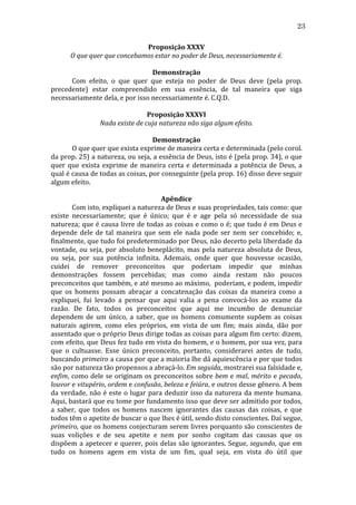 23
Proposição	
  XXXV	
  
O	
  que	
  quer	
  que	
  concebamos	
  estar	
  no	
  poder	
  de	
  Deus,	
  necessariamente	
  é.	
  
	
  
Demonstração	
  
	
  
Com	
   efeito,	
   o	
   que	
   quer	
   que	
   esteja	
   no	
   poder	
   de	
   Deus	
   deve	
   (pela	
   prop.	
  
precedente)	
   estar	
   compreendido	
   em	
   sua	
   essência,	
   de	
   tal	
   maneira	
   que	
   siga	
  
necessariamente	
  dela,	
  e	
  por	
  isso	
  necessariamente	
  é.	
  C.Q.D.	
  
	
  
Proposição	
  XXXVI	
  
Nada	
  existe	
  de	
  cuja	
  natureza	
  não	
  siga	
  algum	
  efeito.	
  
	
  
Demonstração	
  
	
  
O	
  que	
  quer	
  que	
  exista	
  exprime	
  de	
  maneira	
  certa	
  e	
  determinada	
  (pelo	
  corol.	
  
da	
  prop.	
  25)	
  a	
  natureza,	
  ou	
  seja,	
  a	
  essência	
  de	
  Deus,	
  isto	
  é	
  (pela	
  prop.	
  34),	
  o	
  que	
  
quer	
   que	
   exista	
   exprime	
   de	
   maneira	
   certa	
   e	
   determinada	
   a	
   potência	
   de	
   Deus,	
   a	
  
qual	
   é	
   causa	
   de	
   todas	
   as	
   coisas,	
   por	
   conseguinte	
   (pela	
   prop.	
   16)	
   disso	
   deve	
   seguir	
  
algum	
  efeito.	
  
	
  
Apêndice	
  
	
  
Com	
  isto,	
  expliquei	
  a	
  natureza	
  de	
  Deus	
  e	
  suas	
  propriedades,	
  tais	
  como:	
  que	
  
existe	
   necessariamente;	
   que	
   é	
   único;	
   que	
   é	
   e	
   age	
   pela	
   só	
   necessidade	
   de	
   sua	
  
natureza;	
  que	
  é	
  causa	
  livre	
  de	
  todas	
  as	
  coisas	
  e	
  como	
  o	
  é;	
  que	
  tudo	
  é	
  em	
  Deus	
  e	
  
depende	
   dele	
   de	
   tal	
   maneira	
   que	
   sem	
   ele	
   nada	
   pode	
   ser	
   nem	
   ser	
   concebido;	
   e,	
  
finalmente,	
  que	
  tudo	
  foi	
  predeterminado	
  por	
  Deus,	
  não	
  decerto	
  pela	
  liberdade	
  da	
  
vontade,	
   ou	
   seja,	
   por	
   absoluto	
   beneplácito,	
   mas	
   pela	
   natureza	
   absoluta	
   de	
   Deus,	
  
ou	
   seja,	
   por	
   sua	
   potência	
   infinita.	
   Ademais,	
   onde	
   quer	
   que	
   houvesse	
   ocasião,	
  
cuidei	
   de	
   remover	
   preconceitos	
   que	
   poderiam	
   impedir	
   que	
   minhas	
  
demonstrações	
   fossem	
   percebidas;	
   mas	
   como	
   ainda	
   restam	
   não	
   poucos	
  
preconceitos	
  que	
  também,	
  e	
  até	
  mesmo	
  ao	
  máximo,	
  	
  poderiam,	
  e	
  podem,	
  impedir	
  
que	
   os	
   homens	
   possam	
   abraçar	
   a	
   concatenação	
   das	
   coisas	
   da	
   maneira	
   como	
   a	
  
expliquei,	
   fui	
   levado	
   a	
   pensar	
   que	
   aqui	
   valia	
   a	
   pena	
   convocá-­‐los	
   ao	
   exame	
   da	
  
razão.	
   De	
   fato,	
   todos	
   os	
   preconceitos	
   que	
   aqui	
   me	
   incumbo	
   de	
   denunciar	
  
dependem	
   de	
   um	
   único,	
   a	
   saber,	
   que	
   os	
   homens	
   comumente	
   supõem	
   as	
   coisas	
  
naturais	
   agirem,	
   como	
   eles	
   próprios,	
   em	
   vista	
   de	
   um	
   fim;	
   mais	
   ainda,	
   dão	
   por	
  
assentado	
  que	
  o	
  próprio	
  Deus	
  dirige	
  todas	
  as	
  coisas	
  para	
  algum	
  fim	
  certo:	
  dizem,	
  
com	
  efeito,	
  que	
  Deus	
  fez	
  tudo	
  em	
  vista	
  do	
  homem,	
  e	
  o	
  homem,	
  por	
  sua	
  vez,	
  para	
  
que	
   o	
   cultuasse.	
   Esse	
   único	
   preconceito,	
   portanto,	
   considerarei	
   antes	
   de	
   tudo,	
  
buscando	
   primeiro	
   a	
   causa	
   por	
   que	
   a	
   maioria	
   lhe	
   dá	
   aquiescência	
   e	
   por	
   que	
   todos	
  
são	
  por	
  natureza	
  tão	
  propensos	
  a	
  abraçá-­‐lo.	
  Em	
  seguida,	
  mostrarei	
  sua	
  falsidade	
  e,	
  
enfim,	
  como	
  dele	
  se	
  originam	
  os	
  preconceitos	
  sobre	
  bem	
  e	
  mal,	
  mérito	
  e	
  pecado,	
  
louvor	
   e	
   vitupério,	
   ordem	
   e	
   confusão,	
   beleza	
   e	
   feiúra,	
   e	
   outros	
   desse	
   gênero.	
   A	
   bem	
  
da	
   verdade,	
   não	
   é	
   este	
   o	
   lugar	
   para	
   deduzir	
   isso	
   da	
   natureza	
   da	
   mente	
   humana.	
  
Aqui,	
  bastará	
  que	
  eu	
  tome	
  por	
  fundamento	
  isso	
  que	
  deve	
  ser	
  admitido	
  por	
  todos,	
  
a	
   saber,	
   que	
   todos	
   os	
   homens	
   nascem	
   ignorantes	
   das	
   causas	
   das	
   coisas,	
   e	
   que	
  
todos	
  têm	
  o	
  apetite	
  de	
  buscar	
  o	
  que	
  lhes	
  é	
  útil,	
  sendo	
  disto	
  conscientes.	
  Daí	
  segue,	
  
primeiro,	
  que	
  os	
  homens	
  conjecturam	
  serem	
  livres	
  porquanto	
  são	
  conscientes	
  de	
  
suas	
   volições	
   e	
   de	
   seu	
   apetite	
   e	
   nem	
   por	
   sonho	
   cogitam	
   das	
   causas	
   que	
   os	
  
dispõem	
   a	
   apetecer	
   e	
   querer,	
   pois	
   delas	
   são	
   ignorantes.	
   Segue,	
   segundo,	
   que	
   em	
  
tudo	
   os	
   homens	
   agem	
   em	
   vista	
   de	
   um	
   fim,	
   qual	
   seja,	
   em	
   vista	
   do	
   útil	
   que	
  

 