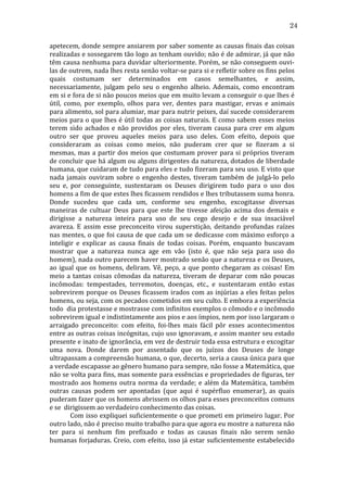 24
apetecem,	
  donde	
  sempre	
  ansiarem	
  por	
  saber	
  somente	
  as	
  causas	
  finais	
  das	
  coisas	
  
realizadas	
  e	
  sossegarem	
  tão	
  logo	
  as	
  tenham	
  ouvido;	
  não	
  é	
  de	
  admirar,	
  já	
  que	
  não	
  
têm	
  causa	
  nenhuma	
  para	
  duvidar	
  ulteriormente.	
  Porém,	
  se	
  não	
  conseguem	
  ouvi-­‐
las	
   de	
   outrem,	
   nada	
   lhes	
   resta	
   senão	
   voltar-­‐se	
   para	
   si	
   e	
   refletir	
   sobre	
   os	
   fins	
   pelos	
  
quais	
   costumam	
   ser	
   determinados	
   em	
   casos	
   semelhantes,	
   e	
   assim,	
  
necessariamente,	
   julgam	
   pelo	
   seu	
   o	
   engenho	
   alheio.	
   Ademais,	
   como	
   encontram	
  
em	
   si	
   e	
   fora	
   de	
   si	
   não	
   poucos	
   meios	
   que	
   em	
   muito	
   levam	
   a	
   conseguir	
   o	
   que	
   lhes	
   é	
  
útil,	
   como,	
   por	
   exemplo,	
   olhos	
   para	
   ver,	
   dentes	
   para	
   mastigar,	
   ervas	
   e	
   animais	
  
para	
  alimento,	
  sol	
  para	
  alumiar,	
  mar	
  para	
  nutrir	
  peixes,	
  daí	
  sucede	
  considerarem	
  
meios	
  para	
  o	
  que	
  lhes	
  é	
  útil	
  todas	
  as	
  coisas	
  naturais.	
  E	
  como	
  sabem	
  esses	
  meios	
  
terem	
   sido	
   achados	
   e	
   não	
   providos	
   por	
   eles,	
   tiveram	
   causa	
   para	
   crer	
   em	
   algum	
  
outro	
   ser	
   que	
   proveu	
   aqueles	
   meios	
   para	
   uso	
   deles.	
   Com	
   efeito,	
   depois	
   que	
  
consideraram	
   as	
   coisas	
   como	
   meios,	
   não	
   puderam	
   crer	
   que	
   se	
   fizeram	
   a	
   si	
  
mesmas,	
  mas	
  a	
  partir	
  dos	
  meios	
  que	
  costumam	
  prover	
  para	
  si	
  próprios	
  tiveram	
  
de	
  concluir	
  que	
  há	
  algum	
  ou	
  alguns	
  dirigentes	
  da	
  natureza,	
  dotados	
  de	
  liberdade	
  
humana,	
   que	
   cuidaram	
   de	
   tudo	
   para	
   eles	
   e	
   tudo	
   fizeram	
   para	
   seu	
   uso.	
   E	
   visto	
   que	
  
nada	
   jamais	
   ouviram	
   sobre	
   o	
   engenho	
   destes,	
   tiveram	
   também	
   de	
   julgá-­‐lo	
   pelo	
  
seu	
   e,	
   por	
   conseguinte,	
   sustentaram	
   os	
   Deuses	
   dirigirem	
   tudo	
   para	
   o	
   uso	
   dos	
  
homens	
  a	
  fim	
  de	
  que	
  estes	
  lhes	
  ficassem	
  rendidos	
  e	
  lhes	
  tributassem	
  suma	
  honra.	
  
Donde	
   sucedeu	
   que	
   cada	
   um,	
   conforme	
   seu	
   engenho,	
   excogitasse	
   diversas	
  
maneiras	
   de	
   cultuar	
   Deus	
   para	
   que	
   este	
   lhe	
   tivesse	
   afeição	
   acima	
   dos	
   demais	
   e	
  
dirigisse	
   a	
   natureza	
   inteira	
   para	
   uso	
   de	
   seu	
   cego	
   desejo	
   e	
   de	
   sua	
   insaciável	
  
avareza.	
   E	
   assim	
   esse	
   preconceito	
   virou	
   superstição,	
   deitando	
   profundas	
   raízes	
  
nas	
  mentes,	
  o	
  que	
  foi	
  causa	
  de	
  que	
  cada	
  um	
  se	
  dedicasse	
  com	
  máximo	
  esforço	
  a	
  
inteligir	
   e	
   explicar	
   as	
   causa	
   finais	
   de	
   todas	
   coisas.	
   Porém,	
   enquanto	
   buscavam	
  
mostrar	
   que	
   a	
   natureza	
   nunca	
   age	
   em	
   vão	
   (isto	
   é,	
   que	
   não	
   seja	
   para	
   uso	
   do	
  
homem),	
  nada	
  outro	
  parecem	
  haver	
  mostrado	
  senão	
  que	
  a	
  natureza	
  e	
  os	
  Deuses,	
  
ao	
   igual	
   que	
   os	
   homens,	
   deliram.	
   Vê,	
   peço,	
   a	
   que	
   ponto	
   chegaram	
   as	
   coisas!	
   Em	
  
meio	
   a	
   tantas	
   coisas	
   cômodas	
   da	
   natureza,	
   tiveram	
   de	
   deparar	
   com	
   não	
   poucas	
  
incômodas:	
   tempestades,	
   terremotos,	
   doenças,	
   etc.,	
   e	
   sustentaram	
   então	
   estas	
  
sobrevirem	
  porque	
  os	
  Deuses	
  ficassem	
  irados	
  com	
  as	
  injúrias	
  a	
  eles	
  feitas	
  pelos	
  
homens,	
   ou	
   seja,	
   com	
   os	
   pecados	
   cometidos	
   em	
   seu	
   culto.	
   E	
   embora	
   a	
   experiência	
  
todo	
  	
  dia	
  protestasse	
  e	
  mostrasse	
  com	
  infinitos	
  exemplos	
  o	
  cômodo	
  e	
  o	
  incômodo	
  
sobrevirem	
  igual	
  e	
  indistintamente	
  aos	
  pios	
  e	
  aos	
  ímpios,	
  nem	
  por	
  isso	
  largaram	
  o	
  
arraigado	
   preconceito:	
   com	
   efeito,	
   foi-­‐lhes	
   mais	
   fácil	
   pôr	
   esses	
   acontecimentos	
  
entre	
  as	
  outras	
  coisas	
  incógnitas,	
  cujo	
  uso	
  ignoravam,	
  e	
  assim	
  manter	
  seu	
  estado	
  
presente	
   e	
   inato	
   de	
   ignorância,	
   em	
   vez	
   de	
   destruir	
   toda	
   essa	
   estrutura	
   e	
   excogitar	
  
uma	
   nova.	
   Donde	
   darem	
   por	
   assentado	
   que	
   os	
   juízos	
   dos	
   Deuses	
   de	
   longe	
  
ultrapassam	
   a	
   compreensão	
   humana,	
   o	
   que,	
   decerto,	
   seria	
   a	
   causa	
   única	
   para	
   que	
  
a	
  verdade	
  escapasse	
  ao	
  gênero	
  humano	
  para	
  sempre,	
  não	
  fosse	
  a	
  Matemática,	
  que	
  
não	
  se	
  volta	
  para	
  fins,	
  mas	
  somente	
  para	
  essências	
  e	
  propriedades	
  de	
  figuras,	
  ter	
  
mostrado	
   aos	
   homens	
   outra	
   norma	
   da	
   verdade;	
   e	
   além	
   da	
   Matemática,	
   também	
  
outras	
   causas	
   podem	
   ser	
   apontadas	
   (que	
   aqui	
   é	
   supérfluo	
   enumerar),	
   as	
   quais	
  
puderam	
   fazer	
   que	
   os	
   homens	
   abrissem	
   os	
   olhos	
   para	
   esses	
   preconceitos	
   comuns	
  
e	
  se	
  	
  dirigissem	
  ao	
  verdadeiro	
  conhecimento	
  das	
  coisas.	
  
	
  
Com	
  isso	
  expliquei	
  suficientemente	
  o	
  que	
  prometi	
  em	
  primeiro	
  lugar.	
  Por	
  
outro	
  lado,	
  não	
  é	
  preciso	
  muito	
  trabalho	
  para	
  que	
  agora	
  eu	
  mostre	
  a	
  natureza	
  não	
  
ter	
   para	
   si	
   nenhum	
   fim	
   prefixado	
   e	
   todas	
   as	
   causas	
   finais	
   não	
   serem	
   senão	
  
humanas	
  forjaduras.	
  Creio,	
  com	
  efeito,	
  isso	
  já	
  estar	
  suficientemente	
  estabelecido	
  

 