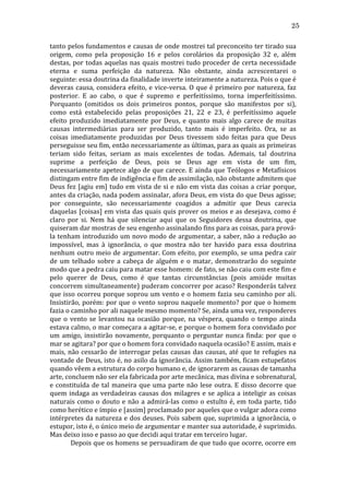 25
tanto	
  pelos	
  fundamentos	
  e	
  causas	
  de	
  onde	
  mostrei	
  tal	
  preconceito	
  ter	
  tirado	
  sua	
  
origem,	
   como	
   pela	
   proposição	
   16	
   e	
   pelos	
   corolários	
   da	
   proposição	
   32	
   e,	
   além	
  
destas,	
   por	
   todas	
   aquelas	
   nas	
   quais	
   mostrei	
   tudo	
   proceder	
   de	
   certa	
   necessidade	
  
eterna	
   e	
   suma	
   perfeição	
   da	
   natureza.	
   Não	
   obstante,	
   ainda	
   acrescentarei	
   o	
  
seguinte:	
  essa	
  doutrina	
  da	
  finalidade	
  inverte	
  inteiramente	
  a	
  natureza.	
  Pois	
  o	
  que	
  é	
  
deveras	
   causa,	
   considera	
   efeito,	
   e	
   vice-­‐versa.	
   O	
   que	
   é	
   primeiro	
   por	
   natureza,	
   faz	
  
posterior.	
   E	
   ao	
   cabo,	
   o	
   que	
   é	
   supremo	
   e	
   perfeitíssimo,	
   torna	
   imperfeitíssimo.	
  
Porquanto	
   (omitidos	
   os	
   dois	
   primeiros	
   pontos,	
   porque	
   são	
   manifestos	
   por	
   si),	
  
como	
   está	
   estabelecido	
   pelas	
   proposições	
   21,	
   22	
   e	
   23,	
   é	
   perfeitíssimo	
   aquele	
  
efeito	
   produzido	
   imediatamente	
   por	
   Deus,	
   e	
   quanto	
   mais	
   algo	
   carece	
   de	
   muitas	
  
causas	
   intermediárias	
   para	
   ser	
   produzido,	
   tanto	
   mais	
   é	
   imperfeito.	
   Ora,	
   se	
   as	
  
coisas	
   imediatamente	
   produzidas	
   por	
   Deus	
   tivessem	
   sido	
   feitas	
   para	
   que	
   Deus	
  
perseguisse	
  seu	
  fim,	
  então	
  necessariamente	
  as	
  últimas,	
  para	
  as	
  quais	
  as	
  primeiras	
  
teriam	
   sido	
   feitas,	
   seriam	
   as	
   mais	
   excelentes	
   de	
   todas.	
   Ademais,	
   tal	
   doutrina	
  
suprime	
   a	
   perfeição	
   de	
   Deus,	
   pois	
   se	
   Deus	
   age	
   em	
   vista	
   de	
   um	
   fim,	
  
necessariamente	
  apetece	
  algo	
  de	
  que	
  carece.	
  E	
  ainda	
  que	
  Teólogos	
  e	
  Metafísicos	
  
distingam	
  entre	
  fim	
  de	
  indigência	
  e	
  fim	
  de	
  assimilação,	
  não	
  obstante	
  admitem	
  que	
  
Deus	
  fez	
  [agiu	
  em]	
  tudo	
  em	
  vista	
  de	
  si	
  e	
  não	
  em	
  vista	
  das	
  coisas	
  a	
  criar	
  porque,	
  
antes	
  da	
  criação,	
  nada	
  podem	
  assinalar,	
  afora	
  Deus,	
  em	
  vista	
  do	
  que	
  Deus	
  agisse;	
  
por	
   conseguinte,	
   são	
   necessariamente	
   coagidos	
   a	
   admitir	
   que	
   Deus	
   carecia	
  
daquelas	
  [coisas]	
  em	
  vista	
  das	
  quais	
  quis	
  prover	
  os	
  meios	
  e	
  as	
  desejava,	
  como	
  é	
  
claro	
   por	
   si.	
   Nem	
   há	
   que	
   silenciar	
   aqui	
   que	
   os	
   Seguidores	
   dessa	
   doutrina,	
   que	
  
quiseram	
  dar	
  mostras	
  de	
  seu	
  engenho	
  assinalando	
  fins	
  para	
  as	
  coisas,	
  para	
  prová-­‐
la	
  tenham	
  introduzido	
  um	
  novo	
  modo	
  de	
  argumentar,	
  a	
  saber,	
  não	
  a	
  redução	
  ao	
  
impossível,	
   mas	
   à	
   ignorância,	
   o	
   que	
   mostra	
   não	
   ter	
   havido	
   para	
   essa	
   doutrina	
  
nenhum	
  outro	
  meio	
  de	
  argumentar.	
  Com	
  efeito,	
  por	
  exemplo,	
  se	
  uma	
  pedra	
  cair	
  
de	
   um	
   telhado	
   sobre	
   a	
   cabeça	
   de	
   alguém	
   e	
   o	
   matar,	
   demonstrarão	
   do	
   seguinte	
  
modo	
  que	
  a	
  pedra	
  caiu	
  para	
  matar	
  esse	
  homem:	
  de	
  fato,	
  se	
  não	
  caiu	
  com	
  este	
  fim	
  e	
  
pelo	
   querer	
   de	
   Deus,	
   como	
   é	
   que	
   tantas	
   circunstâncias	
   (pois	
   amiúde	
   muitas	
  
concorrem	
  simultaneamente)	
  puderam	
  concorrer	
  por	
  acaso?	
  Responderás	
  talvez	
  
que	
  isso	
  ocorreu	
  porque	
  soprou	
  um	
  vento	
  e	
  o	
  homem	
  fazia	
  seu	
  caminho	
  por	
  ali.	
  
Insistirão,	
  porém:	
  por	
  que	
  o	
  vento	
  soprou	
  naquele	
  momento?	
  por	
  que	
  o	
  homem	
  
fazia	
  o	
  caminho	
  por	
  ali	
  naquele	
  mesmo	
  momento?	
  Se,	
  ainda	
  uma	
  vez,	
  responderes	
  
que	
   o	
   vento	
   se	
   levantou	
   na	
   ocasião	
   porque,	
   na	
   véspera,	
   quando	
   o	
   tempo	
   ainda	
  
estava	
  calmo,	
  o	
  mar	
  começara	
  a	
  agitar-­‐se,	
  e	
  porque	
  o	
  homem	
  fora	
  convidado	
  por	
  
um	
   amigo,	
   insistirão	
   novamente,	
   porquanto	
   o	
   perguntar	
   nunca	
   finda:	
   por	
   que	
   o	
  
mar	
  se	
  agitara?	
  por	
  que	
  o	
  homem	
  fora	
  convidado	
  naquela	
  ocasião?	
  E	
  assim,	
  mais	
  e	
  
mais,	
   não	
   cessarão	
   de	
   interrogar	
   pelas	
   causas	
   das	
   causas,	
   até	
   que	
   te	
   refugies	
   na	
  
vontade	
  de	
  Deus,	
  isto	
  é,	
  no	
  asilo	
  da	
  ignorância.	
  Assim	
  também,	
  ficam	
  estupefatos	
  
quando	
  vêem	
  a	
  estrutura	
  do	
  corpo	
  humano	
  e,	
  de	
  ignorarem	
  as	
  causas	
  de	
  tamanha	
  
arte,	
  concluem	
  não	
  ser	
  ela	
  fabricada	
  por	
  arte	
  mecânica,	
  mas	
  divina	
  e	
  sobrenatural,	
  
e	
   constituída	
   de	
   tal	
   maneira	
   que	
   uma	
   parte	
   não	
   lese	
   outra.	
   E	
   disso	
   decorre	
   que	
  
quem	
   indaga	
   as	
   verdadeiras	
   causas	
   dos	
   milagres	
   e	
   se	
   aplica	
   a	
   inteligir	
   as	
   coisas	
  
naturais	
   como	
   o	
   douto	
   e	
   não	
   a	
   admirá-­‐las	
   como	
   o	
   estulto	
   é,	
   em	
   toda	
   parte,	
   tido	
  
como	
  herético	
  e	
  ímpio	
  e	
  [assim]	
  proclamado	
  por	
  aqueles	
  que	
  o	
  vulgar	
  adora	
  como	
  
intérpretes	
  da	
  natureza	
  e	
  dos	
  deuses.	
  Pois	
  sabem	
  que,	
  suprimida	
  a	
  ignorância,	
  o	
  
estupor,	
  isto	
  é,	
  o	
  único	
  meio	
  de	
  argumentar	
  e	
  manter	
  sua	
  autoridade,	
  é	
  suprimido.	
  
Mas	
  deixo	
  isso	
  e	
  passo	
  ao	
  que	
  decidi	
  aqui	
  tratar	
  em	
  terceiro	
  lugar.	
  
	
  
Depois	
  que	
  os	
  homens	
  se	
  persuadiram	
  de	
  que	
  tudo	
  que	
  ocorre,	
  ocorre	
  em	
  

 