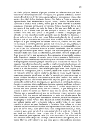 26
vista	
   deles	
   próprios,	
   deveram	
   julgar	
   por	
   principal	
   em	
   cada	
   coisa	
   isso	
   que	
   lhes	
   é	
  
utilíssimo	
  e	
  estimar	
  excelentíssimo	
  tudo	
  aquilo	
  pelo	
  que	
  eram	
  afetados	
  da	
  melhor	
  
maneira.	
   Donde	
   terem	
   devido	
   formar,	
   para	
   explicar	
   as	
   naturezas	
   das	
   coisas,	
   estas	
  
noções:	
   Bem,	
   Mal,	
   Ordem,	
   Confusão,	
   Quente,	
   Frio,	
   Beleza	
   e	
   Feiúra;	
   e	
   porque	
   se	
  
reputam	
   livres,	
   disso	
   nasceram	
   estas	
   noções:	
   Louvor,	
   Vitupério,	
   Pecado	
   e	
   Mérito.	
  
Explicarei	
   as	
   últimas	
   mais	
   à	
   frente,	
   depois	
   que	
   me	
   tiver	
   ocupado	
   da	
   natureza	
  
humana;	
   as	
   primeiras,	
   porém,	
   aqui	
   brevemente.	
   De	
   fato,	
   chamaram	
   Bem	
   a	
   tudo	
  
que	
   conduz	
   à	
   boa	
   saúde	
   e	
   ao	
   culto	
   de	
   Deus,	
   e	
   Mal,	
   por	
   outro	
   lado,	
   ao	
   que	
   é	
  
contrário	
   a	
   isso.	
   E	
   como	
   esses	
   que	
   não	
   inteligem	
   a	
   natureza	
   das	
   coisas	
   nada	
  
afirmam	
   sobre	
   elas,	
   mas	
   apenas	
   as	
   imaginam	
   e	
   tomam	
   a	
   imaginação	
   pelo	
  
intelecto,	
  por	
  isso	
  crêem	
  firmemente,	
  ignorantes	
  que	
  são	
  da	
  natureza	
  das	
  coisas	
  e	
  
da	
   sua	
   própria,	
   haver	
   ordem	
   nas	
   coisas.	
   Pois	
   quando	
   elas	
   são	
   de	
   tal	
   maneira	
  
dispostas	
   que,	
   ao	
   nos	
   serem	
   representadas	
   pelos	
   sentidos,	
   podemos	
   facilmente	
  
imaginá-­‐las	
   e,	
   por	
   conseguinte,	
   facilmente	
   recordá-­‐las,	
   dizemos	
   que	
   são	
   bem	
  
ordenadas;	
   se	
   o	
   contrário,	
   dizemos	
   que	
   são	
   mal	
   ordenadas,	
   ou	
   seja,	
   confusas.	
   E	
  
visto	
  que	
  as	
  coisas	
  que	
  podemos	
  facilmente	
  imaginar	
  nos	
  são	
  mais	
  agradáveis	
  que	
  
as	
   outras,	
   por	
   isso	
   os	
   homens	
   preferem	
   a	
   ordem	
   à	
   confusão;	
   como	
   se	
   a	
   ordem	
  
fosse	
   algo	
   na	
   natureza	
   para	
   além	
   da	
   relação	
   com	
   nossa	
   imaginação;	
   dizem	
   que	
  
Deus	
  criou	
  tudo	
  com	
  ordem,	
  e	
  desta	
  maneira,	
  sem	
  saber,	
  atribuem	
  imaginação	
  a	
  
Deus;	
   a	
   não	
   ser	
   talvez	
   que	
   queiram	
   que	
   Deus,	
   provendo	
   a	
   imaginação	
   humana,	
  
tenha	
  disposto	
  as	
  coisas	
  de	
  tal	
  maneira	
  que	
  os	
  homens	
  pudessem	
  facilimamente	
  
imaginá-­‐las;	
  nem	
  talvez	
  lhes	
  será	
  empecilho	
  que	
  se	
  encontrem	
  infinitas	
  coisas	
  que	
  
de	
  longe	
  superam	
  nossa	
  imaginação,	
  e	
  muitas	
  que	
  a	
  confundem	
  em	
  vista	
  de	
  sua	
  
fraqueza.	
  Mas	
  sobre	
  isso	
  basta.	
  Em	
  seguida,	
  as	
  noções	
  restantes	
  também	
  nada	
  são	
  
além	
   de	
   modos	
   de	
   imaginar,	
   pelos	
   quais	
   a	
   imaginação	
   é	
   afetada	
   de	
   diversas	
  
maneiras,	
   e	
   não	
   obstante	
   são	
   consideradas	
   pelos	
   ignorantes	
   como	
   os	
   principais	
  
atributos	
  das	
  coisas	
  porque,	
  como	
  já	
  dissemos,	
  crêem	
  todas	
  as	
  coisas	
  serem	
  feitas	
  
em	
  vista	
  deles	
  próprios	
  e	
  dizem	
  a	
  natureza	
  de	
  algo	
  ser	
  boa	
  ou	
  má,	
  sã	
  ou	
  podre	
  e	
  
corrompida,	
   segundo	
   são	
   afetados	
   por	
   ela.	
   Por	
   exemplo,	
   se	
   o	
   movimento	
   que	
   os	
  
nervos	
   recebem	
   dos	
   objetos	
   representados	
   pelos	
   olhos	
   conduz	
   à	
   boa	
   saúde,	
   os	
  
objetos	
   pelos	
   quais	
   é	
   causado	
   são	
   ditos	
   belos,	
   ao	
   passo	
   que	
   os	
   que	
   provocam	
   o	
  
movimento	
  contrário,	
  feios.	
  Em	
  seguida,	
  aos	
  que	
  movem	
  o	
  sentido	
  pelas	
  narinas,	
  
chamam	
  cheirosos	
  ou	
  fétidos;	
  pela	
  língua,	
  doces	
  ou	
  amargos,	
  sápidos	
  ou	
  insípidos,	
  
etc.	
  Pelo	
  tato,	
  duros	
  ou	
  moles,	
  ásperos	
  ou	
  lisos,	
  etc.	
  E,	
  por	
  fim,	
  os	
  que	
  movem	
  os	
  
ouvidos	
   são	
   ditos	
   produzir	
   ruído,	
   som	
   ou	
   harmonia,	
   a	
   qual	
   enlouqueceu	
   os	
  
homens	
   a	
   ponto	
   de	
   crerem	
   que	
   também	
   Deus	
   nela	
   se	
   deleita.	
   Nem	
   faltaram	
  
Filósofos	
   que	
   se	
   persuadissem	
   de	
   que	
   os	
   movimentos	
   celestes	
   compõem	
   uma	
  
harmonia.	
   Tudo	
   isso	
   mostra	
   suficientemente	
   ter	
   cada	
   um	
   julgado	
   acerca	
   das	
  
coisas	
  conforme	
  a	
  disposição	
  do	
  seu	
  cérebro,	
  ou	
  melhor,	
  ter	
  tomado	
  afecções	
  da	
  
imaginação	
  por	
  coisas.	
  Por	
  isso	
  não	
  é	
  de	
  admirar	
  (notemo-­‐lo	
  ainda	
  de	
  passagem)	
  
que	
   tenham	
   nascido	
   entre	
   os	
   homens	
   todas	
   as	
   controvérsias	
   de	
   que	
   temos	
  
experiência,	
   dentre	
   as	
   quais	
   finalmente	
   o	
   Ceticismo.	
   Pois	
   embora	
   os	
   corpos	
  
humanos	
  convenham	
  em	
  muitas	
  coisas,	
  discrepam	
  contudo	
  em	
  várias,	
  e	
  por	
  isso	
  o	
  
que	
  a	
  um	
  parece	
  bom,	
  a	
  outro	
  parece	
  mau;	
  o	
  que	
  a	
  um	
  parece	
  ordenado,	
  a	
  outro,	
  
confuso;	
   o	
   que	
   a	
   um	
   é	
   agradável,	
   a	
   outro,	
   desagradável;	
   e	
   assim	
   do	
   restante,	
   de	
  
que	
   aqui	
   me	
   abstenho,	
   tanto	
   porque	
   não	
   é	
   este	
   o	
   lugar	
   de	
   tratá-­‐lo	
  
minuciosamente	
   quanto	
   porque	
   todos	
   já	
   o	
   experimentaram.	
   Com	
   efeito,	
   está	
   na	
  
boca	
  de	
  todos:	
  cada	
  cabeça	
  uma	
  sentença,	
  cada	
  qual	
  abunda	
  em	
  opiniões,	
  não	
  há	
  
menos	
   diferença	
   entre	
   cérebros	
   do	
   que	
   entre	
   gostos:	
   estas	
   sentenças	
   mostram	
  

 