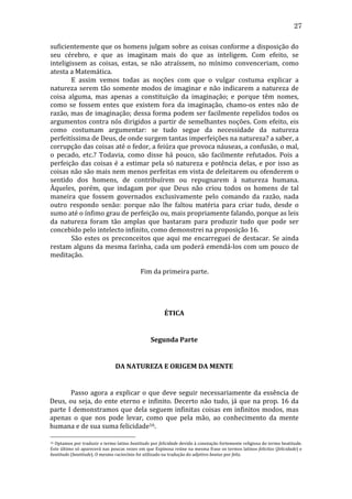 27
suficientemente	
  que	
  os	
  homens	
  julgam	
  sobre	
  as	
  coisas	
  conforme	
  a	
  disposição	
  do	
  
seu	
   cérebro,	
   e	
   que	
   as	
   imaginam	
   mais	
   do	
   que	
   as	
   inteligem.	
   Com	
   efeito,	
   se	
  
inteligissem	
   as	
   coisas,	
   estas,	
   se	
   não	
   atraíssem,	
   no	
   mínimo	
   convenceriam,	
   como	
  
atesta	
  a	
  Matemática.	
  
	
  
E	
   assim	
   vemos	
   todas	
   as	
   noções	
   com	
   que	
   o	
   vulgar	
   costuma	
   explicar	
   a	
  
natureza	
   serem	
   tão	
   somente	
   modos	
   de	
   imaginar	
   e	
   não	
   indicarem	
   a	
   natureza	
   de	
  
coisa	
   alguma,	
   mas	
   apenas	
   a	
   constituição	
   da	
   imaginação;	
   e	
   porque	
   têm	
   nomes,	
  
como	
   se	
   fossem	
   entes	
   que	
   existem	
   fora	
   da	
   imaginação,	
   chamo-­‐os	
   entes	
   não	
   de	
  
razão,	
  mas	
  de	
  imaginação;	
  dessa	
  forma	
  podem	
  ser	
  facilmente	
  repelidos	
  todos	
  os	
  
argumentos	
  contra	
  nós	
  dirigidos	
  a	
  partir	
  de	
  semelhantes	
  noções.	
  Com	
  efeito,	
  eis	
  
como	
   costumam	
   argumentar:	
   se	
   tudo	
   segue	
   da	
   necessidade	
   da	
   natureza	
  
perfeitíssima	
  de	
  Deus,	
  de	
  onde	
  surgem	
  tantas	
  imperfeições	
  na	
  natureza?	
  a	
  saber,	
  a	
  
corrupção	
   das	
   coisas	
   até	
   o	
   fedor,	
   a	
   feiúra	
   que	
   provoca	
   náuseas,	
   a	
   confusão,	
   o	
   mal,	
  
o	
   pecado,	
   etc.?	
   Todavia,	
   como	
   disse	
   há	
   pouco,	
   são	
   facilmente	
   refutados.	
   Pois	
   a	
  
perfeição	
   das	
   coisas	
   é	
   a	
   estimar	
   pela	
   só	
   natureza	
   e	
   potência	
   delas,	
   e	
   por	
   isso	
   as	
  
coisas	
  não	
  são	
  mais	
  nem	
  menos	
  perfeitas	
  em	
  vista	
  de	
  deleitarem	
  ou	
  ofenderem	
  o	
  
sentido	
   dos	
   homens,	
   de	
   contribuírem	
   ou	
   repugnarem	
   à	
   natureza	
   humana.	
  
Àqueles,	
   porém,	
   que	
   indagam	
   por	
   que	
   Deus	
   não	
   criou	
   todos	
   os	
   homens	
   de	
   tal	
  
maneira	
   que	
   fossem	
   governados	
   exclusivamente	
   pelo	
   comando	
   da	
   razão,	
   nada	
  
outro	
   respondo	
   senão:	
   porque	
   não	
   lhe	
   faltou	
   matéria	
   para	
   criar	
   tudo,	
   desde	
   o	
  
sumo	
  até	
  o	
  ínfimo	
  grau	
  de	
  perfeição	
  ou,	
  mais	
  propriamente	
  falando,	
  porque	
  as	
  leis	
  
da	
   natureza	
   foram	
   tão	
   amplas	
   que	
   bastaram	
   para	
   produzir	
   tudo	
   que	
   pode	
   ser	
  
concebido	
  pelo	
  intelecto	
  infinito,	
  como	
  demonstrei	
  na	
  proposição	
  16.	
  
	
  
São	
   estes	
   os	
   preconceitos	
   que	
   aqui	
   me	
   encarreguei	
   de	
   destacar.	
   Se	
   ainda	
  
restam	
  alguns	
  da	
  mesma	
  farinha,	
  cada	
  um	
  poderá	
  emendá-­‐los	
  com	
  um	
  pouco	
  de	
  
meditação.	
  
	
  
Fim	
  da	
  primeira	
  parte.	
  
	
  
	
  
	
  
	
  
ÉTICA	
  
	
  
Segunda	
  Parte	
  
	
  
DA	
  NATUREZA	
  E	
  ORIGEM	
  DA	
  MENTE	
  
	
  
	
  
Passo	
   agora	
   a	
   explicar	
   o	
   que	
   deve	
   seguir	
   necessariamente	
   da	
   essência	
   de	
  
Deus,	
   ou	
   seja,	
   do	
   ente	
   eterno	
   e	
   infinito.	
   Decerto	
   não	
   tudo,	
   já	
   que	
   na	
   prop.	
   16	
   da	
  
parte	
  I	
  demonstramos	
  que	
  dela	
  seguem	
  infinitas	
  coisas	
  em	
  infinitos	
  modos,	
  mas	
  
apenas	
   o	
   que	
   nos	
   pode	
   levar,	
   como	
   que	
   pela	
   mão,	
   ao	
   conhecimento	
   da	
   mente	
  
humana	
  e	
  de	
  sua	
  suma	
  felicidade16.	
  
16 	
   Optamos	
   por	
   traduzir	
   o	
   termo	
   latino	
   beatitudo	
   por	
   felicidade	
   devido	
   à	
   conotação	
   fortemente	
   religiosa	
   do	
   termo	
   beatitude.	
  
Este	
  último	
  só	
  aparecerá	
  nas	
  poucas	
  vezes	
  em	
  que	
  Espinosa	
  reúne	
  na	
  mesma	
  frase	
  os	
  termos	
  latinos	
  felicitas	
  (felicidade)	
  e	
  
beatitudo	
  (beatitude).	
  O	
  mesmo	
  raciocínio	
  foi	
  utilizado	
  na	
  tradução	
  do	
  adjetivo	
  beatus	
  por	
  feliz.	
  

 