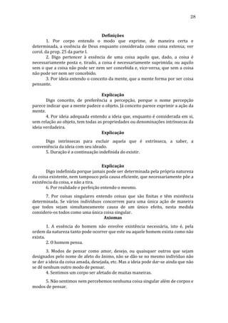 28
	
  
Definições	
  
	
  
1.	
   Por	
   corpo	
   entendo	
   o	
   modo	
   que	
   exprime,	
   de	
   maneira	
   certa	
   e	
  
determinada,	
   a	
   essência	
   de	
   Deus	
   enquanto	
   considerada	
   como	
   coisa	
   extensa;	
   ver	
  
corol.	
  da	
  prop.	
  25	
  da	
  parte	
  I.	
  
	
  
2.	
   Digo	
   pertencer	
   à	
   essência	
   de	
   uma	
   coisa	
   aquilo	
   que,	
   dado,	
   a	
   coisa	
   é	
  
necessariamente	
   posta	
   e,	
   tirado,	
   a	
   coisa	
   é	
   necessariamente	
   suprimida;	
   ou	
   aquilo	
  
sem	
  o	
  que	
  a	
  coisa	
  não	
  pode	
  ser	
  nem	
  ser	
  concebida	
  e,	
  vice-­‐versa,	
  que	
  sem	
  a	
  coisa	
  
não	
  pode	
  ser	
  nem	
  ser	
  concebido.	
  
	
  
3.	
  Por	
  ideia	
  entendo	
  o	
  conceito	
  da	
  mente,	
  que	
  a	
  mente	
  forma	
  por	
  ser	
  coisa	
  
pensante.	
  	
  
	
  
Explicação	
  
	
  
Digo	
   conceito,	
   de	
   preferência	
   a	
   percepção,	
   porque	
   o	
   nome	
   percepção	
  
parece	
  indicar	
  que	
  a	
  mente	
  padece	
  o	
  objeto.	
  Já	
  conceito	
  parece	
  exprimir	
  a	
  ação	
  da	
  
mente.	
  
	
  
4.	
  Por	
  ideia	
  adequada	
  entendo	
  a	
  ideia	
  que,	
  enquanto	
  é	
  considerada	
  em	
  si,	
  
sem	
  relação	
  ao	
  objeto,	
  tem	
  todas	
  as	
  propriedades	
  ou	
  denominações	
  intrínsecas	
  da	
  
ideia	
  verdadeira.	
  
Explicação	
  
	
  
Digo	
   intrínsecas	
   para	
   excluir	
   aquela	
   que	
   é	
   extrínseca,	
   a	
   saber,	
   a	
  
conveniência	
  da	
  ideia	
  com	
  seu	
  ideado.	
  
	
  
5.	
  Duração	
  é	
  a	
  continuação	
  indefinida	
  do	
  existir.	
  
	
  
Explicação	
  
	
  
Digo	
  indefinida	
  porque	
  jamais	
  pode	
  ser	
  determinada	
  pela	
  própria	
  natureza	
  
da	
  coisa	
  existente,	
  nem	
  tampouco	
  pela	
  causa	
  eficiente,	
  que	
  necessariamente	
  põe	
  a	
  
existência	
  da	
  coisa,	
  e	
  não	
  a	
  tira.	
  
	
  
6.	
  Por	
  realidade	
  e	
  perfeição	
  entendo	
  o	
  mesmo.	
  
	
  
7.	
   Por	
   coisas	
   singulares	
   entendo	
   coisas	
   que	
   são	
   finitas	
   e	
   têm	
   existência	
  
determinada.	
   Se	
   vários	
   indivíduos	
   concorrem	
   para	
   uma	
   única	
   ação	
   de	
   maneira	
  
que	
   todos	
   sejam	
   simultaneamente	
   causa	
   de	
   um	
   único	
   efeito,	
   nesta	
   medida	
  
considero-­‐os	
  todos	
  como	
  uma	
  única	
  coisa	
  singular.	
  
Axiomas	
  
	
  
1.	
   A	
   essência	
   do	
   homem	
   não	
   envolve	
   existência	
   necessária,	
   isto	
   é,	
   pela	
  
ordem	
  da	
  natureza	
  tanto	
  pode	
  ocorrer	
  que	
  este	
  ou	
  aquele	
  homem	
  exista	
  como	
  não	
  
exista.	
  
	
  
2.	
  O	
  homem	
  pensa.	
  
	
  
3.	
   Modos	
   de	
   pensar	
   como	
   amor,	
   desejo,	
   ou	
   quaisquer	
   outros	
   que	
   sejam	
  
designados	
  pelo	
  nome	
  de	
  afeto	
  do	
  ânimo,	
  não	
  se	
  dão	
  se	
  no	
  mesmo	
  indivíduo	
  não	
  
se	
  der	
  a	
  ideia	
  da	
  coisa	
  amada,	
  desejada,	
  etc.	
  Mas	
  a	
  ideia	
  pode	
  dar-­‐se	
  ainda	
  que	
  não	
  
se	
  dê	
  nenhum	
  outro	
  modo	
  de	
  pensar.	
  
	
  
4.	
  Sentimos	
  um	
  corpo	
  ser	
  afetado	
  de	
  muitas	
  maneiras.	
  
	
  
5.	
  Não	
  sentimos	
  nem	
  percebemos	
  nenhuma	
  coisa	
  singular	
  além	
  de	
  corpos	
  e	
  
modos	
  de	
  pensar.	
  	
  

 