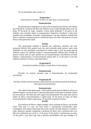 29
	
  

Ver	
  os	
  postulados	
  após	
  a	
  prop.	
  13.	
  
	
  
Proposição	
  I	
  
O	
  pensamento	
  é	
  atributo	
  de	
  Deus,	
  ou	
  seja,	
  Deus	
  é	
  coisa	
  pensante.	
  
Demonstração	
  

	
  
Os	
  pensamentos	
  singulares,	
  ou	
  seja,	
  este	
  ou	
  aquele	
  pensamento,	
  são	
  modos	
  
que	
  exprimem	
  a	
  natureza	
  de	
  Deus	
  de	
  maneira	
  certa	
  e	
  determinada	
  (pelo	
  corol.	
  da	
  
prop.	
   25	
   da	
   parte	
   I).	
   Logo,	
   compete	
   a	
   Deus	
   (pela	
   definição	
   5	
   da	
   parte	
   I)	
   um	
  
atributo	
   cujo	
   conceito	
   todos	
   os	
   pensamentos	
   singulares	
   envolvem	
   e	
   pelo	
   qual	
  
também	
  são	
  concebidos.	
  Portanto,	
  o	
  Pensamento	
  é	
  um	
  dos	
  infinitos	
  atributos	
  de	
  
Deus	
  e	
  exprime	
  a	
  essência	
  eterna	
  e	
  infinita	
  de	
  Deus	
  (ver	
  def.	
  6	
  da	
  parte	
  I),	
  ou	
  seja,	
  
Deus	
  é	
  coisa	
  pensante.	
  C.Q.D.	
  
	
  
Escólio	
  
	
  
Esta	
   proposição	
   também	
   é	
   patente	
   por	
   podermos	
   conceber	
   um	
   ente	
  
pensante	
   infinito.	
   Pois	
   quanto	
   mais	
   um	
   ente	
   pensante	
   pode	
   pensar,	
   tanto	
   mais	
  
realidade,	
   ou	
   seja,	
   perfeição,	
   concebemo-­‐lo	
   conter;	
   logo,	
   o	
   ente	
   que	
   pode	
   pensar	
  
infinitas	
   coisas	
   em	
   infinitos	
   modos	
   é	
   necessariamente	
   infinito	
   pela	
   virtude	
   de	
  
pensar.	
  Assim,	
  uma	
  vez	
  que,	
  atendo-­‐nos	
  ao	
  só	
  pensamento,	
  concebemos	
  um	
  Ente	
  
infinito,	
   o	
   Pensamento	
   é	
   necessariamente	
   (pelas	
   defs.	
   4	
   e	
   6	
   da	
   parte	
   I)	
   um	
   dos	
  
infinitos	
  atributos	
  de	
  Deus,	
  como	
  queríamos.	
  
	
  
Proposição	
  II	
  
A	
  extensão	
  é	
  atributo	
  de	
  Deus,	
  ou	
  seja,	
  Deus	
  é	
  coisa	
  extensa.	
  
	
  
Demonstração	
  
	
  
Procede	
   da	
   mesma	
   maneira	
   que	
   a	
   demonstração	
   da	
   proposição	
  
precedente.	
  
	
  
Proposição	
  III	
  
Em	
  Deus,	
  é	
  dada	
  necessariamente	
  a	
  ideia	
  tanto	
  de	
  sua	
  essência	
  quanto	
  de	
  tudo	
  que	
  
dela	
  segue	
  necessariamente.	
  
	
  
Demonstração	
  
	
  
Com	
  efeito,	
  Deus	
  (pela	
  prop.	
  1	
  desta	
  parte)	
  pode	
  pensar	
  infinitas	
  coisas	
  em	
  
infinitos	
  modos,	
  ou	
  seja	
  (o	
  que	
  é	
  o	
  mesmo,	
  pela	
  prop.	
  16	
  da	
  parte	
  I),	
  formar	
  a	
  ideia	
  
de	
  sua	
  essência	
  e	
  de	
  tudo	
  que	
  dela	
  segue	
  necessariamente.	
  Ora,	
  tudo	
  que	
  está	
  no	
  
poder	
   de	
   Deus,	
   necessariamente	
   é	
   (pela	
   prop.	
   35	
   da	
   parte	
   I);	
   logo,	
   tal	
   ideia	
  
necessariamente	
  é	
  dada	
  e	
  (pela	
  prop.	
  15	
  da	
  parte	
  I)	
  apenas	
  em	
  Deus.	
  
Escólio	
  
	
  
Por	
  potência	
  de	
  Deus	
  o	
  vulgar	
  intelige	
  a	
  livre	
  vontade	
  de	
  Deus	
  e	
  seu	
  direito	
  
sobre	
   tudo	
   que	
   é	
   e	
   que,	
   em	
   vista	
   disso,	
   é	
   comumente	
   considerado	
   como	
  
contingente.	
   Com	
   efeito,	
   dizem	
   que	
   Deus	
   tem	
   o	
   poder	
   de	
   tudo	
   destruir	
   e	
   reduzir	
   a	
  
nada.	
   Ademais,	
   amiúde	
   comparam	
   a	
   potência	
   de	
   Deus	
   com	
   a	
   potência	
   dos	
   reis.	
  
Mas	
  isso	
  refutamos	
  nos	
  corol.	
  1	
  e	
  2	
  da	
  prop.	
  32	
  da	
  parte	
  I	
  e	
  mostramos,	
  na	
  prop.	
  
16	
   da	
   parte	
   I,	
   que	
   Deus	
   age	
   com	
   a	
   mesma	
   necessidade	
   com	
   que	
   intelige	
   a	
   si	
  

 