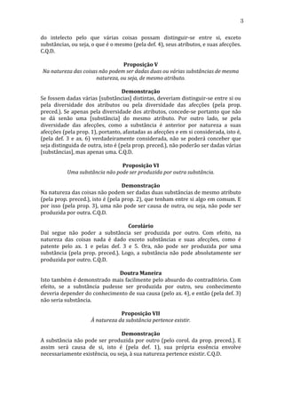 3
do	
   intelecto	
   pelo	
   que	
   várias	
   coisas	
   possam	
   distinguir-­‐se	
   entre	
   si,	
   exceto	
  
substâncias,	
  ou	
  seja,	
  o	
  que	
  é	
  o	
  mesmo	
  (pela	
  def.	
  4),	
  seus	
  atributos,	
  e	
  suas	
  afecções.	
  
C.Q.D.	
  
	
  
Proposição	
  V	
  
Na	
  natureza	
  das	
  coisas	
  não	
  podem	
  ser	
  dadas	
  duas	
  ou	
  várias	
  substâncias	
  de	
  mesma	
  
natureza,	
  ou	
  seja,	
  de	
  mesmo	
  atributo.	
  
	
  
Demonstração	
  
Se	
  fossem	
  dadas	
  várias	
  [substâncias]	
  distintas,	
  deveriam	
  distinguir-­‐se	
  entre	
  si	
  ou	
  
pela	
   diversidade	
   dos	
   atributos	
   ou	
   pela	
   diversidade	
   das	
   afecções	
   (pela	
   prop.	
  
preced.).	
  Se	
  apenas	
  pela	
  diversidade	
  dos	
  atributos,	
  concede-­‐se	
  portanto	
  que	
  não	
  
se	
   dá	
   senão	
   uma	
   [substância]	
   do	
   mesmo	
   atributo.	
   Por	
   outro	
   lado,	
   se	
   pela	
  
diversidade	
   das	
   afecções,	
   como	
   a	
   substância	
   é	
   anterior	
   por	
   natureza	
   a	
   suas	
  
afecções	
  (pela	
  prop.	
  1),	
  portanto,	
  afastadas	
  as	
  afecções	
  e	
  em	
  si	
  considerada,	
  isto	
  é,	
  
(pela	
   def.	
   3	
   e	
   ax.	
   6)	
   verdadeiramente	
   considerada,	
   não	
   se	
   poderá	
   conceber	
   que	
  
seja	
  distinguida	
  de	
  outra,	
  isto	
  é	
  (pela	
  prop.	
  preced.),	
  não	
  poderão	
  ser	
  dadas	
  várias	
  
[substâncias],	
  mas	
  apenas	
  uma.	
  C.Q.D.	
  
	
  
Proposição	
  VI	
  
Uma	
  substância	
  não	
  pode	
  ser	
  produzida	
  por	
  outra	
  substância.	
  
	
  
Demonstração	
  
Na	
  natureza	
  das	
  coisas	
  não	
  podem	
  ser	
  dadas	
  duas	
  substâncias	
  de	
  mesmo	
  atributo	
  
(pela	
  prop.	
  preced.),	
  isto	
  é	
  (pela	
  prop.	
  2),	
  que	
  tenham	
  entre	
  si	
  algo	
  em	
  comum.	
  E	
  
por	
   isso	
   (pela	
   prop.	
   3),	
   uma	
   não	
   pode	
   ser	
   causa	
   de	
   outra,	
   ou	
   seja,	
   não	
   pode	
   ser	
  
produzida	
  por	
  outra.	
  C.Q.D.	
  
	
  
Corolário	
  
Daí	
   segue	
   não	
   poder	
   a	
   substância	
   ser	
   produzida	
   por	
   outro.	
   Com	
   efeito,	
   na	
  
natureza	
   das	
   coisas	
   nada	
   é	
   dado	
   exceto	
   substâncias	
   e	
   suas	
   afecções,	
   como	
   é	
  
patente	
   pelo	
   ax.	
   1	
   e	
   pelas	
   def.	
   3	
   e	
   5.	
   Ora,	
   não	
   pode	
   ser	
   produzida	
   por	
   uma	
  
substância	
   (pela	
   prop.	
   preced.).	
   Logo,	
   a	
   substância	
   não	
   pode	
   absolutamente	
   ser	
  
produzida	
  por	
  outro.	
  C.Q.D.	
  
	
  
Doutra	
  Maneira	
  
Isto	
  também	
  é	
  demonstrado	
  mais	
  facilmente	
  pelo	
  absurdo	
  do	
  contraditório.	
  Com	
  
efeito,	
   se	
   a	
   substância	
   pudesse	
   ser	
   produzida	
   por	
   outro,	
   seu	
   conhecimento	
  
deveria	
   depender	
   do	
   conhecimento	
   de	
   sua	
   causa	
   (pelo	
   ax.	
   4),	
   e	
   então	
   (pela	
   def.	
   3)	
  
não	
  seria	
  substância.	
  
	
  
Proposição	
  VII	
  
À	
  natureza	
  da	
  substância	
  pertence	
  existir.	
  
	
  
Demonstração	
  
A	
   substância	
   não	
   pode	
   ser	
   produzida	
   por	
   outro	
   (pelo	
   corol.	
   da	
   prop.	
   preced.).	
   E	
  
assim	
   será	
   causa	
   de	
   si,	
   isto	
   é	
   (pela	
   def.	
   1),	
   sua	
   própria	
   essência	
   envolve	
  
necessariamente	
  existência,	
  ou	
  seja,	
  à	
  sua	
  natureza	
  pertence	
  existir.	
  C.Q.D.	
  
	
  

 