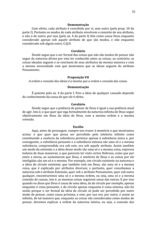 31
	
  
Demonstração	
  
	
  
Com	
  efeito,	
  cada	
  atributo	
  é	
  concebido	
  por	
  si,	
  sem	
  outro	
  (pela	
  prop.	
  10	
  da	
  
parte	
  I).	
  Portanto	
  os	
  modos	
  de	
  cada	
  atributo	
  envolvem	
  o	
  conceito	
  de	
  seu	
  atributo,	
  
e	
  não	
  o	
  de	
  outro;	
  por	
  isso	
  (pelo	
  ax.	
  4	
  da	
  parte	
  I)	
  têm	
  como	
  causa	
  Deus	
  enquanto	
  
considerado	
   apenas	
   sob	
   aquele	
   atributo	
   de	
   que	
   são	
   modos,	
   e	
   não	
   enquanto	
  
considerado	
  sob	
  algum	
  outro.	
  C.Q.D.	
  
	
  
Corolário	
  
	
  
Donde	
  segue	
  que	
  o	
  ser	
  formal	
  das	
  coisas	
  que	
  não	
  são	
  modos	
  de	
  pensar	
  não	
  
segue	
  da	
  natureza	
  divina	
  por	
  esta	
  ter	
  conhecido	
  antes	
  as	
  coisas;	
  ao	
  contrário,	
  as	
  
coisas	
  ideadas	
  seguem	
  e	
  se	
  concluem	
  de	
  seus	
  atributos	
  da	
  mesma	
  maneira	
  e	
  com	
  
a	
   mesma	
   necessidade	
   com	
   que	
   mostramos	
   que	
   as	
   ideias	
   seguem	
   do	
   atributo	
  
Pensamento.	
  
	
  
Proposição	
  VII	
  
A	
  ordem	
  e	
  conexão	
  das	
  ideias	
  é	
  a	
  mesma	
  que	
  a	
  ordem	
  e	
  conexão	
  das	
  coisas.	
  
Demonstração	
  
	
  
É	
  patente	
  pelo	
  ax.	
  4	
  da	
  parte	
  I.	
  Pois	
  a	
  ideia	
  de	
  qualquer	
  causado	
  depende	
  
do	
  conhecimento	
  da	
  causa	
  de	
  que	
  ele	
  é	
  efeito.	
  
	
  
Corolário	
  
	
  
Donde	
   segue	
   que	
   a	
   potência	
   de	
   pensar	
   de	
   Deus	
   é	
   igual	
   a	
   sua	
   potência	
   atual	
  
de	
  agir.	
  Isto	
  é,	
  o	
  que	
  quer	
  que	
  siga	
  formalmente	
  da	
  natureza	
  infinita	
  de	
  Deus	
  segue	
  
objetivamente	
   em	
   Deus	
   da	
   ideia	
   de	
   Deus,	
   com	
   a	
   mesma	
   ordem	
   e	
   a	
   mesma	
  
conexão.	
  
	
  
Escólio	
  
	
  
Aqui,	
  antes	
  de	
  prosseguir,	
  cumpre-­‐nos	
  trazer	
  à	
  memória	
  o	
  que	
  mostramos	
  
acima:	
   o	
   que	
   quer	
   que	
   possa	
   ser	
   percebido	
   pelo	
   intelecto	
   infinito	
   como	
  
constituindo	
   a	
   essência	
   da	
   substância	
   pertence	
   apenas	
   à	
   substância	
   única	
   e,	
   por	
  
conseguinte,	
  a	
  substância	
  pensante	
  e	
  a	
  substância	
  extensa	
  são	
  uma	
  só	
  e	
  a	
  mesma	
  
substância,	
   compreendida	
   ora	
   sob	
   este,	
   ora	
   sob	
   aquele	
   atributo.	
   Assim	
   também	
  
um	
  modo	
  da	
  extensão	
  e	
  a	
  ideia	
  desse	
  modo	
  são	
  uma	
  só	
  e	
  a	
  mesma	
  coisa,	
  expressa	
  
todavia	
  de	
  duas	
  maneiras;	
  o	
  que	
  parecem	
  ter	
  visto	
  certos	
  Hebreus,	
  como	
  que	
  por	
  
entre	
   a	
   névoa,	
   ao	
   sustentarem	
   que	
   Deus,	
   o	
   intelecto	
   de	
   Deus	
   e	
   as	
   coisas	
   por	
   ele	
  
inteligidas	
   são	
   um	
   só	
   e	
   o	
   mesmo.	
   Por	
   exemplo,	
   um	
   círculo	
   existente	
   na	
   natureza	
   e	
  
a	
   ideia	
   do	
   círculo	
   existente,	
   que	
   também	
   está	
   em	
   Deus,	
   são	
   uma	
   só	
   e	
   a	
   mesma	
  
coisa,	
   que	
   é	
   explicada	
   por	
   atributos	
   diversos;	
   e	
   portanto,	
   quer	
   concebamos	
   a	
  
natureza	
  sob	
  o	
  atributo	
  Extensão,	
  quer	
  sob	
  o	
  atributo	
  Pensamento,	
  quer	
  sob	
  outro	
  
qualquer,	
   encontraremos	
   uma	
   só	
   e	
   a	
   mesma	
   ordem,	
   ou	
   seja,	
   uma	
   só	
   e	
   a	
   mesma	
  
conexão	
   de	
   causas,	
   isto	
   é,	
   as	
   mesmas	
   coisas	
   seguirem	
   umas	
   das	
   outras.	
   E	
   por	
   isso	
  
quando	
  eu	
  disse	
  que	
  Deus	
  é	
  causa	
  de	
  uma	
  ideia,	
  da	
  de	
  círculo	
  por	
  exemplo,	
  apenas	
  
enquanto	
  é	
  coisa	
  pensante,	
  e	
  do	
  círculo	
  apenas	
  enquanto	
  é	
  coisa	
  extensa,	
  não	
  foi	
  
senão	
   porque	
   o	
   ser	
   formal	
   da	
   ideia	
   de	
   círculo	
   só	
   pode	
   ser	
   percebido	
   por	
   outro	
  
modo	
  de	
  pensar,	
  como	
  causa	
  próxima,	
  e	
  este,	
  por	
  sua	
  vez,	
  por	
  outro,	
  e	
  assim	
  ao	
  
infinito,	
  de	
  tal	
  maneira	
  que,	
  enquanto	
  as	
  coisas	
  são	
  consideradas	
  como	
  modos	
  de	
  
pensar,	
   devemos	
   explicar	
   a	
   ordem	
   da	
   natureza	
   inteira,	
   ou	
   seja,	
   a	
   conexão	
   das	
  

 
