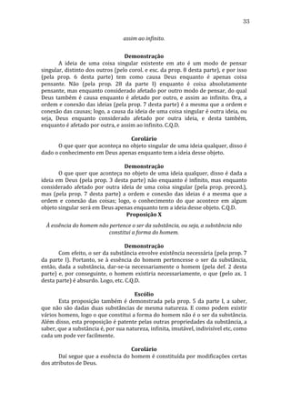 33
assim	
  ao	
  infinito.	
  
	
  
Demonstração	
  
	
  
A	
   ideia	
   de	
   uma	
   coisa	
   singular	
   existente	
   em	
   ato	
   é	
   um	
   modo	
   de	
   pensar	
  
singular,	
  distinto	
  dos	
  outros	
  (pelo	
  corol.	
  e	
  esc.	
  da	
  prop.	
  8	
  desta	
  parte),	
  e	
  por	
  isso	
  
(pela	
   prop.	
   6	
   desta	
   parte)	
   tem	
   como	
   causa	
   Deus	
   enquanto	
   é	
   apenas	
   coisa	
  
pensante.	
   Não	
   (pela	
   prop.	
   28	
   da	
   parte	
   I)	
   enquanto	
   é	
   coisa	
   absolutamente	
  
pensante,	
  mas	
  enquanto	
  considerado	
  afetado	
  por	
  outro	
  modo	
  de	
  pensar,	
  do	
  qual	
  
Deus	
   também	
   é	
   causa	
   enquanto	
   é	
   afetado	
   por	
   outro,	
   e	
   assim	
   ao	
   infinito.	
   Ora,	
   a	
  
ordem	
  e	
  conexão	
  das	
  ideias	
  (pela	
  prop.	
  7	
  desta	
  parte)	
  é	
  a	
  mesma	
  que	
  a	
  ordem	
  e	
  
conexão	
  das	
  causas;	
  logo,	
  a	
  causa	
  da	
  ideia	
  de	
  uma	
  coisa	
  singular	
  é	
  outra	
  ideia,	
  ou	
  
seja,	
   Deus	
   enquanto	
   considerado	
   afetado	
   por	
   outra	
   ideia,	
   e	
   desta	
   também,	
  
enquanto	
  é	
  afetado	
  por	
  outra,	
  e	
  assim	
  ao	
  infinito.	
  C.Q.D.	
  
	
  
Corolário	
  
	
  
O	
   que	
   quer	
   que	
   aconteça	
   no	
   objeto	
   singular	
   de	
   uma	
   ideia	
   qualquer,	
   disso	
   é	
  
dado	
  o	
  conhecimento	
  em	
  Deus	
  apenas	
  enquanto	
  tem	
  a	
  ideia	
  desse	
  objeto.	
  
	
  
Demonstração	
  
	
  
O	
  que	
  quer	
  que	
  aconteça	
  no	
  objeto	
  de	
  uma	
  ideia	
  qualquer,	
  disso	
  é	
  dada	
  a	
  
ideia	
   em	
   Deus	
   (pela	
   prop.	
   3	
   desta	
   parte)	
   não	
   enquanto	
   é	
   infinito,	
   mas	
   enquanto	
  
considerado	
   afetado	
   por	
   outra	
   ideia	
   de	
   uma	
   coisa	
   singular	
   (pela	
   prop.	
   preced.),	
  
mas	
   (pela	
   prop.	
   7	
   desta	
   parte)	
   a	
   ordem	
   e	
   conexão	
   das	
   ideias	
   é	
   a	
   mesma	
   que	
   a	
  
ordem	
   e	
   conexão	
   das	
   coisas;	
   logo,	
   o	
   conhecimento	
   do	
   que	
   acontece	
   em	
   algum	
  
objeto	
  singular	
  será	
  em	
  Deus	
  apenas	
  enquanto	
  tem	
  a	
  ideia	
  desse	
  objeto.	
  C.Q.D.	
  
Proposição	
  X	
  
À	
  essência	
  do	
  homem	
  não	
  pertence	
  o	
  ser	
  da	
  substância,	
  ou	
  seja,	
  a	
  substância	
  não	
  
constitui	
  a	
  forma	
  do	
  homem.	
  
	
  
Demonstração	
  
	
  
Com	
  efeito,	
  o	
  ser	
  da	
  substância	
  envolve	
  existência	
  necessária	
  (pela	
  prop.	
  7	
  
da	
   parte	
   I).	
   Portanto,	
   se	
   à	
   essência	
   do	
   homem	
   pertencesse	
   o	
   ser	
   da	
   substância,	
  
então,	
   dada	
   a	
   substância,	
   dar-­‐se-­‐ia	
   necessariamente	
   o	
   homem	
   (pela	
   def.	
   2	
   desta	
  
parte)	
   e,	
   por	
   conseguinte,	
   o	
   homem	
   existiria	
   necessariamente,	
   o	
   que	
   (pelo	
   ax.	
   1	
  
desta	
  parte)	
  é	
  absurdo.	
  Logo,	
  etc.	
  C.Q.D.	
  
	
  
Escólio	
  
	
  
Esta	
   proposição	
   também	
   é	
   demonstrada	
   pela	
   prop.	
   5	
   da	
   parte	
   I,	
   a	
   saber,	
  
que	
   não	
   são	
   dadas	
   duas	
   substâncias	
   de	
   mesma	
   natureza.	
   E	
   como	
   podem	
   existir	
  
vários	
  homens,	
  logo	
  o	
  que	
  constitui	
  a	
  forma	
  do	
  homem	
  não	
  é	
  o	
  ser	
  da	
  substância.	
  
Além	
  disso,	
  esta	
  proposição	
  é	
  patente	
  pelas	
  outras	
  propriedades	
  da	
  substância,	
  a	
  
saber,	
  que	
  a	
  substância	
  é,	
  por	
  sua	
  natureza,	
  infinita,	
  imutável,	
  indivisível	
  etc,	
  como	
  
cada	
  um	
  pode	
  ver	
  facilmente.	
  
	
  
Corolário	
  
	
  
Daí	
  segue	
  que	
  a	
  essência	
  do	
  homem	
  é	
  constituída	
  por	
  modificações	
  certas	
  
dos	
  atributos	
  de	
  Deus.	
  	
  
	
  

 