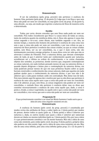 34
Demonstração	
  
	
  
O	
   ser	
   da	
   substância	
   (pela	
   prop.	
   preced.)	
   não	
   pertence	
   à	
   essência	
   do	
  
homem.	
   Esta,	
   portanto	
   (pela	
   prop.	
   15	
   da	
   parte	
   I),	
   é	
   algo	
   que	
   é	
   em	
   Deus	
   e	
   que	
   sem	
  
Deus	
   não	
   pode	
   ser	
   nem	
   ser	
   concebido,	
   ou	
   seja	
   (pelo	
   corol.	
   da	
   prop.	
   25	
   da	
   parte	
   I),	
  
uma	
  afecção	
  ,	
  ou	
  seja,	
  um	
  modo	
  que	
  exprime	
  a	
  natureza	
  de	
  Deus	
  de	
  maneira	
  certa	
  
e	
  determinada.	
  
	
  
Escólio	
  
	
  
Todos,	
   por	
   certo,	
   devem	
   conceder	
   que	
   sem	
   Deus	
   nada	
   pode	
   ser	
   nem	
   ser	
  
concebido.	
   Pois	
   todos	
   reconhecem	
   que	
   Deus	
   é	
   a	
   causa	
   única	
   de	
   todas	
   as	
   coisas,	
  
tanto	
  da	
  essência	
  quanto	
  da	
  existência	
  delas,	
  isto	
  é,	
  Deus	
  não	
  apenas	
  é	
  causa	
  das	
  
coisas	
   segundo	
   o	
   vir-­‐a-­‐ser,	
   como	
   dizem,	
   mas	
   também	
   segundo	
   o	
   ser.	
   Ora,	
   ao	
  
mesmo	
  tempo,	
  a	
  maioria	
  dos	
  homens	
  diz	
  pertencer	
  à	
  essência	
  de	
  uma	
  coisa	
  isso	
  
sem	
   o	
   que	
   a	
   coisa	
   não	
   pode	
   ser	
   nem	
   ser	
   concebida;	
   e	
   por	
   isso	
   crêem	
   ou	
   que	
   a	
  
natureza	
  de	
  Deus	
  pertence	
  à	
  essência	
  das	
  coisas	
  criadas,	
  ou	
  que	
  as	
  coisas	
  criadas	
  
podem,	
   sem	
   Deus,	
   ser	
   ou	
   ser	
   concebidas,	
   ou,	
   o	
   que	
   é	
   mais	
   certo,	
   não	
   são	
  
minimamente	
  coerentes	
  consigo	
  próprios.	
  A	
  causa	
  disso	
  creio	
  ter	
  sido	
  que	
  não	
  se	
  
ativeram	
   à	
   ordem	
   do	
   Filosofar.	
   Pois	
   a	
   natureza	
   divina,	
   que	
   deviam	
   contemplar	
  
antes	
   de	
   tudo,	
   já	
   que	
   é	
   anterior	
   tanto	
   por	
   conhecimento	
   quanto	
   por	
   natureza,	
  
acreditaram	
   ser	
   a	
   última	
   na	
   ordem	
   do	
   conhecimento,	
   e	
   as	
   coisas	
   chamadas	
  
objetos	
   dos	
   sentidos,	
   as	
   primeiras;	
   donde	
   ocorreu	
   que,	
   enquanto	
   contemplavam	
  
as	
  coisas	
  naturais,	
  em	
  nada	
  tenham	
  pensado	
  menos	
  do	
  que	
  na	
  natureza	
  divina,	
  e	
  
quando	
   depois	
   dirigiram	
   o	
   ânimo	
   para	
   a	
   contemplação	
   da	
   natureza	
   divina,	
   em	
  
nada	
   puderam	
   pensar	
   menos	
   do	
   que	
   em	
   suas	
   primeiras	
   ficções	
   sobre	
   as	
   quais	
  
haviam	
  construído	
  o	
  conhecimento	
  das	
  coisas	
  naturais,	
  dado	
  que	
  aquelas	
  em	
  nada	
  
podiam	
   ajudar	
   para	
   o	
   conhecimento	
   da	
   natureza	
   divina;	
   e	
   por	
   isso	
   não	
   é	
   de	
  
admirar	
  que	
  a	
  cada	
  passo	
  tenham	
  caído	
  em	
  contradição.	
  Mas	
  deixo	
  isso	
  de	
  lado.	
  
Pois	
  meu	
  intento	
  aqui	
  foi	
  apenas	
  dar	
  o	
  motivo	
  por	
  que	
  eu	
  não	
  disse	
  que	
  pertence	
  à	
  
essência	
  de	
  uma	
  coisa	
  aquilo	
  sem	
  o	
  que	
  a	
  coisa	
  não	
  pode	
  ser	
  nem	
  ser	
  concebida;	
  
não	
  é	
  de	
  admirar,	
  já	
  que,	
  sem	
  Deus,	
  as	
  coisas	
  singulares	
  não	
  podem	
  ser	
  nem	
  ser	
  
concebidas,	
   e	
   contudo	
   Deus	
   não	
   pertence	
   à	
   essência	
   delas;	
   mas	
   eu	
   disse	
   que	
  
constitui	
   necessariamente	
   a	
   essência	
   de	
   uma	
   coisa	
   aquilo	
   que,	
   dado,	
   a	
   coisa	
   é	
  
posta	
  e,	
  tirado,	
  a	
  coisa	
  é	
  suprimida;	
  ou	
  aquilo	
  sem	
  o	
  que	
  a	
  coisa	
  não	
  pode	
  ser	
  nem	
  
ser	
  concebida	
  e,	
  vice-­‐versa,	
  que	
  sem	
  a	
  coisa	
  não	
  pode	
  ser	
  nem	
  ser	
  concebido.	
  
	
  
Proposição	
  XI	
  
O	
  que	
  primeiramente	
  constitui	
  o	
  ser	
  atual	
  da	
  Mente	
  humana	
  é	
  nada	
  outro	
  que	
  a	
  
ideia	
  de	
  uma	
  coisa	
  singular	
  existente	
  em	
  ato.	
  
Demonstração	
  
	
  
A	
   essência	
   do	
   homem	
   (pelo	
   corol.	
   da	
   prop.	
   preced.)	
   é	
   constituída	
   por	
  
modos	
  certos	
  dos	
  atributos	
  de	
  Deus;	
  a	
  saber	
  (pelo	
  ax.	
  2	
  desta	
  parte),	
  por	
  modos	
  
de	
   pensar,	
   dentre	
   todos	
   os	
   quais	
   (pelo	
   ax.	
   3	
   desta	
   parte)	
   a	
   ideia	
   é	
   anterior	
   por	
  
natureza	
   e,	
   dada,	
   os	
   outros	
   modos	
   (aos	
   quais	
   a	
   ideia	
   é	
   anterior	
   por	
   natureza)	
  
devem	
  ser	
  dados	
  no	
  mesmo	
  indivíduo	
  (pelo	
  ax.	
  3	
  desta	
  parte).	
  Ora,	
  por	
  isso	
  a	
  ideia	
  
é	
  o	
  que	
  primeiramente	
  constitui	
  o	
  ser	
  da	
  mente	
  humana.	
  Mas	
  não	
  a	
  ideia	
  de	
  uma	
  
coisa	
  não	
  existente,	
  pois	
  então	
  (pelo	
  corol.	
  da	
  prop.	
  8	
  desta	
  parte)	
  a	
  própria	
  ideia	
  
não	
  poderia	
  ser	
  dita	
  existir;	
  logo,	
  será	
  a	
  ideia	
  de	
  uma	
  coisa	
  existente	
  em	
  ato.	
  Mas	
  
não	
  de	
  uma	
  coisa	
  infinita,	
  pois	
  uma	
  coisa	
  infinita	
  (pelas	
  prop.	
  21	
  e	
  22	
  da	
  parte	
  I)	
  

 