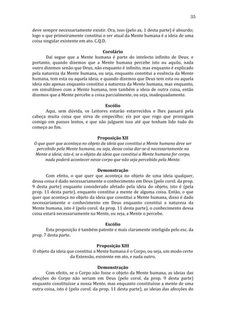 35
deve	
   sempre	
   necessariamente	
   existir.	
   Ora,	
   isso	
   (pelo	
   ax.	
   1	
   desta	
   parte)	
   é	
   absurdo;	
  
logo	
  o	
  que	
  primeiramente	
  constitui	
  o	
  ser	
  atual	
  da	
  Mente	
  humana	
  é	
  a	
  ideia	
  de	
  uma	
  
coisa	
  singular	
  existente	
  em	
  ato.	
  C.Q.D.	
  
	
  
Corolário	
  
	
  
Daí	
   segue	
   que	
   a	
   Mente	
   humana	
   é	
   parte	
   do	
   intelecto	
   infinito	
   de	
   Deus;	
   e	
  
portanto,	
   quando	
   dizemos	
   que	
   a	
   Mente	
   humana	
   percebe	
   isto	
   ou	
   aquilo,	
   nada	
  
outro	
  dizemos	
  senão	
  que	
  Deus,	
  não	
  enquanto	
  é	
  infinito,	
  mas	
  enquanto	
  é	
  explicado	
  
pela	
  natureza	
  da	
  Mente	
  humana,	
  ou	
  seja,	
  enquanto	
  constitui	
  a	
  essência	
  da	
  Mente	
  
humana,	
  tem	
  esta	
  ou	
  aquela	
  ideia;	
  e	
  quando	
  dizemos	
  que	
  Deus	
  tem	
  esta	
  ou	
  aquela	
  
ideia	
   não	
   apenas	
   enquanto	
   constitui	
   a	
   natureza	
   da	
   Mente	
   humana,	
   mas	
   enquanto,	
  
em	
   simultâneo	
   com	
   a	
   Mente	
   humana,	
   tem	
   também	
   a	
   ideia	
   de	
   outra	
   coisa,	
   então	
  
dizemos	
  que	
  a	
  Mente	
  percebe	
  a	
  coisa	
  parcialmente,	
  ou	
  seja,	
  inadequadamente.	
  
	
  
Escólio	
  
	
  
Aqui,	
   sem	
   dúvida,	
   os	
   Leitores	
   estarão	
   estarrecidos	
   e	
   lhes	
   passará	
   pela	
  
cabeça	
   muita	
   coisa	
   que	
   sirva	
   de	
   empecilho;	
   eis	
   por	
   que	
   rogo	
   que	
   prossigam	
  
comigo	
   em	
   passos	
   lentos,	
   e	
   que	
   não	
   julguem	
   isso	
   até	
   que	
   tenham	
   lido	
   tudo	
   do	
  
começo	
  ao	
  fim.	
  
	
  
Proposição	
  XII	
  
O	
  que	
  quer	
  que	
  aconteça	
  no	
  objeto	
  da	
  ideia	
  que	
  constitui	
  a	
  Mente	
  humana	
  deve	
  ser	
  
percebido	
  pela	
  Mente	
  humana,	
  ou	
  seja,	
  dessa	
  coisa	
  dar-­se-­á	
  necessariamente	
  na	
  
Mente	
  a	
  ideia;	
  isto	
  é,	
  se	
  o	
  objeto	
  da	
  ideia	
  que	
  constitui	
  a	
  Mente	
  humana	
  for	
  corpo,	
  
nada	
  poderá	
  acontecer	
  nesse	
  corpo	
  que	
  não	
  seja	
  percebido	
  pela	
  Mente.	
  
	
  
Demonstração	
  
	
  
Com	
   efeito,	
   o	
   que	
   quer	
   que	
   aconteça	
   no	
   objeto	
   de	
   uma	
   ideia	
   qualquer,	
  
dessa	
  coisa	
  é	
  dado	
  necessariamente	
  o	
  conhecimento	
  em	
  Deus	
  (pelo	
  corol.	
  da	
  prop.	
  
9	
   desta	
   parte)	
   enquanto	
   considerado	
   afetado	
   pela	
   ideia	
   do	
   objeto,	
   isto	
   é	
   (pela	
  
prop.	
  11	
  desta	
  parte),	
  enquanto	
  constitui	
  a	
  mente	
  de	
  alguma	
  coisa.	
  Então,	
  o	
  que	
  
quer	
  que	
  aconteça	
  no	
  objeto	
  da	
  ideia	
  que	
  constitui	
  a	
  Mente	
  humana,	
  disso	
  é	
  dado	
  
necessariamente	
   o	
   conhecimento	
   em	
   Deus	
   enquanto	
   constitui	
   a	
   natureza	
   da	
  
Mente	
  humana,	
  isto	
  é	
  (pelo	
  corol.	
  da	
  prop.	
  11	
  desta	
  parte),	
  o	
  conhecimento	
  dessa	
  
coisa	
  estará	
  necessariamente	
  na	
  Mente,	
  ou	
  seja,	
  a	
  Mente	
  o	
  percebe.	
  
	
  
Escólio	
  
	
  
Esta	
  proposição	
  é	
  também	
  patente	
  e	
  mais	
  claramente	
  inteligida	
  pelo	
  esc.	
  da	
  
prop.	
  7	
  desta	
  parte.	
  
	
  
Proposição	
  XIII	
  
O	
  objeto	
  da	
  ideia	
  que	
  constitui	
  a	
  Mente	
  humana	
  é	
  o	
  Corpo,	
  ou	
  seja,	
  um	
  modo	
  certo	
  
da	
  Extensão,	
  existente	
  em	
  ato,	
  e	
  nada	
  outro.	
  
	
  
Demonstração	
  
	
  
Com	
  efeito,	
  se	
  o	
  Corpo	
  não	
  fosse	
  o	
  objeto	
  da	
  Mente	
  humana,	
  as	
  ideias	
  das	
  
afecções	
   do	
   Corpo	
   não	
   seriam	
   em	
   Deus	
   (pelo	
   corol.	
   da	
   prop.	
   9	
   desta	
   parte)	
  
enquanto	
  constituísse	
  a	
  nossa	
  Mente,	
  mas	
  enquanto	
  constituísse	
  a	
  mente	
  de	
  uma	
  
outra	
  coisa,	
  isto	
  é	
  (pelo	
  corol.	
  da	
  prop.	
  11	
  desta	
  parte),	
  as	
  ideias	
  das	
  afecções	
  do	
  

 