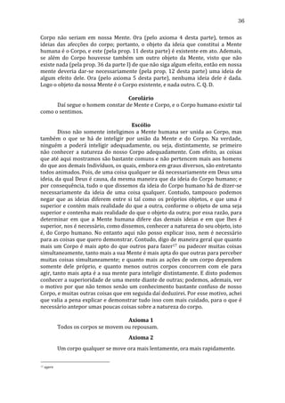 36
Corpo	
   não	
   seriam	
   em	
   nossa	
   Mente.	
   Ora	
   (pelo	
   axioma	
   4	
   desta	
   parte),	
   temos	
   as	
  
ideias	
   das	
   afecções	
   do	
   corpo;	
   portanto,	
   o	
   objeto	
   da	
   ideia	
   que	
   constitui	
   a	
   Mente	
  
humana	
   é	
   o	
   Corpo,	
   e	
   este	
   (pela	
   prop.	
   11	
   desta	
   parte)	
   é	
   existente	
   em	
   ato.	
   Ademais,	
  
se	
   além	
   do	
   Corpo	
   houvesse	
   também	
   um	
   outro	
   objeto	
   da	
   Mente,	
   visto	
   que	
   não	
  
existe	
  nada	
  (pela	
  prop.	
  36	
  da	
  parte	
  I)	
  de	
  que	
  não	
  siga	
  algum	
  efeito,	
  então	
  em	
  nossa	
  
mente	
   deveria	
   dar-­‐se	
   necessariamente	
   (pela	
   prop.	
   12	
   desta	
   parte)	
   uma	
   ideia	
   de	
  
algum	
   efeito	
   dele.	
   Ora	
   (pelo	
   axioma	
   5	
   desta	
   parte),	
   nenhuma	
   ideia	
   dele	
   é	
   dada.	
  
Logo	
  o	
  objeto	
  da	
  nossa	
  Mente	
  é	
  o	
  Corpo	
  existente,	
  e	
  nada	
  outro.	
  C.	
  Q.	
  D.	
  
	
  
Corolário	
  
	
  
Daí	
  segue	
  o	
  homem	
  constar	
  de	
  Mente	
  e	
  Corpo,	
  e	
  o	
  Corpo	
  humano	
  existir	
  tal	
  
como	
  o	
  sentimos.	
  
	
  
Escólio	
  
	
  
Disso	
   não	
   somente	
   inteligimos	
   a	
   Mente	
   humana	
   ser	
   unida	
   ao	
   Corpo,	
   mas	
  
também	
   o	
   que	
   se	
   há	
   de	
   inteligir	
   por	
   união	
   da	
   Mente	
   e	
   do	
   Corpo.	
   Na	
   verdade,	
  
ninguém	
   a	
   poderá	
   inteligir	
   adequadamente,	
   ou	
   seja,	
   distintamente,	
   se	
   primeiro	
  
não	
   conhecer	
   a	
   natureza	
   do	
   nosso	
   Corpo	
   adequadamente.	
   Com	
   efeito,	
   as	
   coisas	
  
que	
  até	
  aqui	
  mostramos	
  são	
  bastante	
  comuns	
  e	
  não	
  pertencem	
  mais	
  aos	
  homens	
  
do	
  que	
  aos	
  demais	
  Indivíduos,	
  os	
  quais,	
  embora	
  em	
  graus	
  diversos,	
  são	
  entretanto	
  
todos	
  animados.	
  Pois,	
  de	
  uma	
  coisa	
  qualquer	
  se	
  dá	
  necessariamente	
  em	
  Deus	
  uma	
  
ideia,	
  da	
  qual	
  Deus	
  é	
  causa,	
  da	
  mesma	
  maneira	
  que	
  da	
  ideia	
  do	
  Corpo	
  humano;	
  e	
  
por	
  consequência,	
  tudo	
  o	
  que	
  dissemos	
  da	
  ideia	
  do	
  Corpo	
  humano	
  há	
  de	
  dizer-­‐se	
  
necessariamente	
   da	
   ideia	
   de	
   uma	
   coisa	
   qualquer.	
   Contudo,	
   tampouco	
   podemos	
  
negar	
   que	
   as	
   ideias	
   diferem	
   entre	
   si	
   tal	
   como	
   os	
   próprios	
   objetos,	
   e	
   que	
   uma	
   é	
  
superior	
  e	
  contém	
  mais	
  realidade	
  do	
  que	
  a	
  outra,	
  conforme	
  o	
  objeto	
  de	
  uma	
  seja	
  
superior	
  e	
  contenha	
  mais	
  realidade	
  do	
  que	
  o	
  objeto	
  da	
  outra;	
  por	
  essa	
  razão,	
  para	
  
determinar	
   em	
   que	
   a	
   Mente	
   humana	
   difere	
   das	
   demais	
   ideias	
   e	
   em	
   que	
   lhes	
   é	
  
superior,	
  nos	
  é	
  necessário,	
  como	
  dissemos,	
  conhecer	
  a	
  natureza	
  do	
  seu	
  objeto,	
  isto	
  
é,	
   do	
   Corpo	
   humano.	
   No	
   entanto	
   aqui	
   não	
   posso	
   explicar	
   isso,	
   nem	
   é	
   necessário	
  
para	
   as	
   coisas	
   que	
   quero	
   demonstrar.	
   Contudo,	
   digo	
   de	
   maneira	
   geral	
   que	
   quanto	
  
mais	
  um	
  Corpo	
  é	
  mais	
  apto	
  do	
  que	
  outros	
  para	
  fazer17	
  ou	
  padecer	
  muitas	
  coisas	
  
simultaneamente,	
  tanto	
  mais	
  a	
  sua	
  Mente	
  é	
  mais	
  apta	
  do	
  que	
  outras	
  para	
  perceber	
  
muitas	
   coisas	
   simultaneamente;	
   e	
   quanto	
   mais	
   as	
   ações	
   de	
   um	
   corpo	
   dependem	
  
somente	
   dele	
   próprio,	
   e	
   quanto	
   menos	
   outros	
   corpos	
   concorrem	
   com	
   ele	
   para	
  
agir,	
  tanto	
  mais	
  apta	
  é	
  a	
  sua	
  mente	
  para	
  inteligir	
  distintamente.	
  E	
  disto	
  podemos	
  
conhecer	
  a	
  superioridade	
  de	
  uma	
  mente	
  diante	
  de	
  outras;	
  podemos,	
  ademais,	
  ver	
  
o	
  motivo	
  por	
  que	
  não	
  temos	
  senão	
  um	
  conhecimento	
  bastante	
  confuso	
  de	
  nosso	
  
Corpo,	
  e	
  muitas	
  outras	
  coisas	
  que	
  em	
  seguida	
  daí	
  deduzirei.	
  Por	
  esse	
  motivo,	
  achei	
  
que	
  valia	
  a	
  pena	
  explicar	
  e	
  demonstrar	
  tudo	
  isso	
  com	
  mais	
  cuidado,	
  para	
  o	
  que	
  é	
  
necessário	
  antepor	
  umas	
  poucas	
  coisas	
  sobre	
  a	
  natureza	
  do	
  corpo.	
  
	
  
Axioma	
  1	
  
	
  
Todos	
  os	
  corpos	
  se	
  movem	
  ou	
  repousam.	
  
Axioma	
  2	
  
	
  
17

Um	
  corpo	
  qualquer	
  se	
  move	
  ora	
  mais	
  lentamente,	
  ora	
  mais	
  rapidamente.	
  
	
  agere	
  

 
