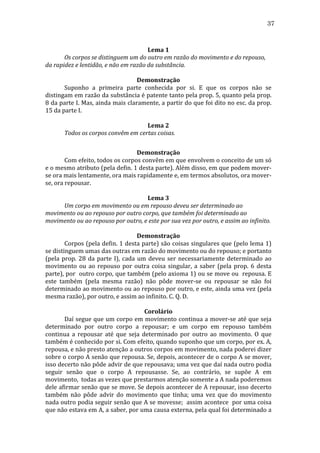 37
	
  
Lema	
  1	
  
	
  
Os	
  corpos	
  se	
  distinguem	
  um	
  do	
  outro	
  em	
  razão	
  do	
  movimento	
  e	
  do	
  repouso,	
  
da	
  rapidez	
  e	
  lentidão,	
  e	
  não	
  em	
  razão	
  da	
  substância.	
  
	
  
Demonstração	
  
	
  
Suponho	
   a	
   primeira	
   parte	
   conhecida	
   por	
   si.	
   E	
   que	
   os	
   corpos	
   não	
   se	
  
distingam	
  em	
  razão	
  da	
  substância	
  é	
  patente	
  tanto	
  pela	
  prop.	
  5,	
  quanto	
  pela	
  prop.	
  
8	
  da	
  parte	
  I.	
  Mas,	
  ainda	
  mais	
  claramente,	
  a	
  partir	
  do	
  que	
  foi	
  dito	
  no	
  esc.	
  da	
  prop.	
  
15	
  da	
  parte	
  I.	
  
	
  
Lema	
  2	
  
	
  
Todos	
  os	
  corpos	
  convêm	
  em	
  certas	
  coisas.	
  
	
  
Demonstração	
  
	
  
Com	
   efeito,	
   todos	
   os	
   corpos	
   convêm	
   em	
   que	
   envolvem	
   o	
   conceito	
   de	
   um	
   só	
  
e	
   o	
   mesmo	
   atributo	
   (pela	
   defin.	
   1	
   desta	
   parte).	
   Além	
   disso,	
   em	
   que	
   podem	
   mover-­‐
se	
  ora	
  mais	
  lentamente,	
  ora	
  mais	
  rapidamente	
  e,	
  em	
  termos	
  absolutos,	
  ora	
  mover-­‐
se,	
  ora	
  repousar.	
  
	
  
Lema	
  3	
  
	
  
Um	
  corpo	
  em	
  movimento	
  ou	
  em	
  repouso	
  deveu	
  ser	
  determinado	
  ao	
  
movimento	
  ou	
  ao	
  repouso	
  por	
  outro	
  corpo,	
  que	
  também	
  foi	
  determinado	
  ao	
  
movimento	
  ou	
  ao	
  repouso	
  por	
  outro,	
  e	
  este	
  por	
  sua	
  vez	
  por	
  outro,	
  e	
  assim	
  ao	
  infinito.	
  
	
  
Demonstração	
  
	
  
Corpos	
  (pela	
  defin.	
  1	
  desta	
  parte)	
  são	
  coisas	
  singulares	
  que	
  (pelo	
  lema	
  1)	
  
se	
  distinguem	
  umas	
  das	
  outras	
  em	
  razão	
  do	
  movimento	
  ou	
  do	
  repouso;	
  e	
  portanto	
  
(pela	
   prop.	
   28	
   da	
   parte	
   I),	
   cada	
   um	
   deveu	
   ser	
   necessariamente	
   determinado	
   ao	
  
movimento	
   ou	
   ao	
   repouso	
   por	
   outra	
   coisa	
   singular,	
   a	
   saber	
   (pela	
   prop.	
   6	
   desta	
  
parte),	
  por	
  	
  outro	
  corpo,	
  que	
  também	
  (pelo	
  axioma	
  1)	
  ou	
  se	
  move	
  ou	
  	
  repousa.	
  E	
  
este	
   também	
   (pela	
   mesma	
   razão)	
   não	
   pôde	
   mover-­‐se	
   ou	
   repousar	
   se	
   não	
   foi	
  
determinado	
  ao	
  movimento	
  ou	
  ao	
  repouso	
  por	
  outro,	
  e	
  este,	
  ainda	
  uma	
  vez	
  (pela	
  
mesma	
  razão),	
  por	
  outro,	
  e	
  assim	
  ao	
  infinito.	
  C.	
  Q.	
  D.	
  
	
  
Corolário	
  
	
  
Daí	
  segue	
  que	
  um	
  corpo	
  em	
  movimento	
  continua	
  a	
  mover-­‐se	
  até	
  que	
  seja	
  
determinado	
   por	
   outro	
   corpo	
   a	
   repousar;	
   e	
   um	
   corpo	
   em	
   repouso	
   também	
  
continua	
   a	
   repousar	
   até	
   que	
   seja	
   determinado	
   por	
   outro	
   ao	
   movimento.	
   O	
   que	
  
também	
   é	
   conhecido	
   por	
   si.	
   Com	
   efeito,	
   quando	
   suponho	
   que	
   um	
   corpo,	
   por	
   ex.	
   A,	
  
repousa,	
   e	
   não	
   presto	
   atenção	
   a	
   outros	
   corpos	
   em	
   movimento,	
   nada	
   poderei	
   dizer	
  
sobre	
  o	
  corpo	
  A	
  senão	
  que	
  repousa.	
  Se,	
  depois,	
  acontecer	
  de	
  o	
  corpo	
  A	
  se	
  mover,	
  
isso	
  decerto	
  não	
  pôde	
  advir	
  de	
  que	
  repousava;	
  uma	
  vez	
  que	
  daí	
  nada	
  outro	
  podia	
  
seguir	
   senão	
   que	
   o	
   corpo	
   A	
   repousasse.	
   Se,	
   ao	
   contrário,	
   se	
   supõe	
   A	
   em	
  
movimento,	
  	
  todas	
  as	
  vezes	
  que	
  prestarmos	
  atenção	
  somente	
  a	
  A	
  nada	
  poderemos	
  
dele	
  afirmar	
  senão	
  que	
  se	
  move.	
  Se	
  depois	
  acontecer	
  de	
  A	
  repousar,	
  isso	
  decerto	
  
também	
   não	
   pôde	
   advir	
   do	
   movimento	
   que	
   tinha;	
   uma	
   vez	
   que	
   do	
   movimento	
  
nada	
  outro	
  podia	
  seguir	
  senão	
  que	
  A	
  se	
  movesse;	
  	
  assim	
  acontece	
  	
  por	
  uma	
  coisa	
  
que	
   não	
   estava	
   em	
   A,	
   a	
   saber,	
   por	
   uma	
   causa	
   externa,	
   pela	
   qual	
   foi	
   determinado	
   a	
  

 