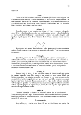 38
repousar.	
  
	
  
Axioma	
  1	
  
	
  
Todas	
   as	
   maneiras	
   como	
   um	
   corpo	
   é	
   afetado	
   por	
   outro	
   corpo	
   seguem	
   da	
  
natureza	
  do	
  corpo	
  afetado	
  e	
  simultaneamente	
  da	
  natureza	
  do	
  corpo	
  afetante;	
  tal	
  
que	
  um	
  só	
  e	
  o	
  mesmo	
  corpo	
  é	
  movido	
  diferentemente	
  conforme	
  a	
  diversidade	
  de	
  
natureza	
   dos	
   corpos	
   moventes	
   e,	
   inversamente,	
   diferentes	
   corpos	
   são	
   movidos	
  
diferentemente	
  por	
  um	
  só	
  e	
  o	
  mesmo	
  corpo.	
  
	
  
Axioma	
  2	
  
	
  
Quando	
   um	
   corpo	
   em	
   movimento	
   atinge	
   outro	
   em	
   repouso	
   e	
   não	
   pode	
  
demovê-­‐lo,	
  é	
  refletido	
  de	
  tal	
  maneira	
  que	
  continua	
  a	
  mover-­‐se,	
  e	
  o	
  ângulo	
  da	
  linha	
  
do	
  movimento	
  de	
  reflexão	
  com	
  o	
  plano	
  do	
  corpo	
  em	
  repouso	
  que	
  foi	
  atingido	
  será	
  
igual	
   ao	
   ângulo	
   que	
   a	
   linha	
   do	
   movimento	
   de	
   incidência	
   formou	
   com	
   o	
   mesmo	
  
plano.	
  
	
  

	
  
	
  
Isso	
  quanto	
  aos	
  corpos	
  simplíssimos,	
  a	
  saber,	
  os	
  que	
  se	
  distinguem	
  uns	
  dos	
  
outros	
   só	
   pelo	
   movimento	
   e	
   repouso,	
   pela	
   rapidez	
   e	
   lentidão.	
   Passemos	
   agora	
   aos	
  
compostos.	
  
	
  
Definição	
  
	
  
Quando	
  alguns	
  corpos	
  de	
  mesma	
  ou	
  diversa	
  grandeza	
  são	
  constrangidos	
  por	
  
outros	
  de	
  tal	
  maneira	
  que	
  aderem	
  uns	
  aos	
  outros,	
  ou	
  se	
  se	
  	
  movem	
  com	
  o	
  mesmo	
  	
  ou	
  
diverso	
  grau	
  de	
  rapidez,	
  de	
  tal	
  maneira	
  que	
  comunicam	
  seus	
  movimentos	
  uns	
  aos	
  
outros	
  numa	
  proporção	
  certa,	
  dizemos	
  que	
  esses	
  corpos	
  estão	
  unidos	
  uns	
  aos	
  outros	
  
e	
  	
  todos	
  em	
  simultâneo	
  compõem	
  um	
  só	
  corpo	
  ou	
  Indivíduo,	
  que	
  se	
  distingue	
  dos	
  
outros	
  por	
  essa	
  união	
  de	
  corpos.	
  
	
  
Axioma	
  3	
  
	
  
Quanto	
  mais	
  as	
  partes	
  de	
  um	
  Indivíduo	
  ou	
  corpo	
  composto	
  aderem	
  umas	
  
às	
   outras	
   segundo	
   superfícies	
   maiores	
   ou	
   menores,	
   tanto	
   mais	
   difícil	
   ou	
  
facilmente	
   podem	
   ser	
   coagidas	
   a	
   mudar	
   sua	
   situação	
   e,	
   por	
   consequência,	
   tanto	
  
mais	
  difícil	
  ou	
  facilmente	
  pode	
  ocorrer	
  que	
  o	
  próprio	
  Indivíduo	
  assuma	
  uma	
  outra	
  
figura.	
   E	
   por	
   isso,	
   chamarei	
   duros	
   aqueles	
   corpos	
   cujas	
   partes	
   aderem	
   umas	
   às	
  
outras	
  segundo	
  grandes	
  superfícies;	
  moles,	
  aqueles	
  cujas	
  partes	
  aderem	
  umas	
  às	
  
outras	
   segundo	
   pequenas	
   superfícies;	
   e,	
   enfim,	
   fluidos,	
   aqueles	
   cujas	
   partes	
   se	
  
movem	
  umas	
  por	
  entre	
  as	
  outras	
  .	
  
	
  
Lema	
  4	
  
	
  
Se	
  de	
  um	
  corpo	
  que	
  é	
  composto	
  de	
  vários	
  corpos,	
  ou	
  seja,	
  de	
  um	
  Indivíduo,	
  
são	
  separados	
  alguns	
  corpos,	
  e	
  simultaneamente	
  tantos	
  outros	
  da	
  mesma	
  natureza	
  	
  
ocupam	
  o	
  seu	
  lugar,	
  o	
  Indivíduo	
  manterá	
  a	
  sua	
  natureza	
  de	
  antes,	
  sem	
  nenhuma	
  
mutação	
  de	
  sua	
  forma.	
  
Demonstração	
  
	
  

Com	
   efeito,	
   os	
   corpos	
   (pelo	
   lema	
   1)	
   não	
   se	
   distinguem	
   em	
   razão	
   da	
  

 