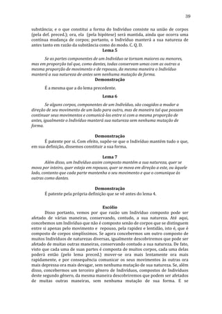 39
substância;	
   e	
   o	
   que	
   constitui	
   a	
   forma	
   do	
   Indivíduo	
   consiste	
   na	
   união	
   de	
   corpos	
  
(pela	
   def.	
   preced.);	
   ora,	
   ela	
   	
   (pela	
   hipótese)	
   será	
   mantida,	
   ainda	
   que	
   ocorra	
   uma	
  
contínua	
   mudança	
   de	
   corpos;	
   portanto,	
   o	
   Indivíduo	
   manterá	
   a	
   sua	
   natureza	
   de	
  
antes	
  tanto	
  em	
  razão	
  da	
  substância	
  como	
  do	
  modo.	
  C.	
  Q.	
  D.	
  
Lema	
  5	
  
	
  
Se	
  as	
  partes	
  componentes	
  de	
  um	
  Indivíduo	
  se	
  tornam	
  maiores	
  ou	
  menores,	
  
mas	
  em	
  proporção	
  tal	
  que,	
  como	
  dantes,	
  todas	
  conservam	
  umas	
  com	
  as	
  outras	
  a	
  
mesma	
  proporção	
  de	
  movimento	
  e	
  de	
  repouso,	
  da	
  mesma	
  maneira	
  o	
  Indivíduo	
  
manterá	
  a	
  sua	
  natureza	
  de	
  antes	
  sem	
  nenhuma	
  mutação	
  de	
  forma.	
  
Demonstração	
  
	
  

É	
  a	
  mesma	
  que	
  a	
  do	
  lema	
  precedente.	
  
Lema	
  6	
  

	
  
Se	
  alguns	
  corpos,	
  componentes	
  de	
  um	
  Indivíduo,	
  são	
  coagidos	
  a	
  mudar	
  a	
  
direção	
  de	
  seu	
  movimento	
  de	
  um	
  lado	
  para	
  outro,	
  mas	
  de	
  maneira	
  tal	
  que	
  possam	
  
continuar	
  seus	
  movimentos	
  e	
  comunicá-­los	
  entre	
  si	
  com	
  a	
  mesma	
  proporção	
  de	
  
antes,	
  igualmente	
  o	
  Indivíduo	
  manterá	
  sua	
  natureza	
  sem	
  nenhuma	
  mutação	
  de	
  
forma.	
  
	
  
Demonstração	
  
	
  
É	
   patente	
   por	
   si.	
   Com	
   efeito,	
   supõe-­‐se	
   que	
   o	
   Indivíduo	
   mantém	
   tudo	
   o	
   que,	
  
em	
  sua	
  definição,	
  dissemos	
  constituir	
  a	
  sua	
  forma.	
  
	
  
Lema	
  7	
  
	
  
Além	
  disso,	
  um	
  Indivíduo	
  assim	
  composto	
  mantém	
  a	
  sua	
  natureza,	
  quer	
  se	
  
mova	
  por	
  inteiro,	
  quer	
  esteja	
  em	
  repouso,	
  quer	
  se	
  mova	
  em	
  direção	
  a	
  este,	
  ou	
  àquele	
  
lado,	
  contanto	
  que	
  cada	
  parte	
  mantenha	
  o	
  seu	
  movimento	
  e	
  que	
  o	
  comunique	
  às	
  
outras	
  como	
  dantes.	
  
	
  
Demonstração	
  
	
  
É	
  patente	
  pela	
  própria	
  definição	
  que	
  se	
  vê	
  antes	
  do	
  lema	
  4.	
  
	
  
Escólio	
  
	
  
Disso	
   portanto,	
   vemos	
   por	
   que	
   razão	
   um	
   Indivíduo	
   composto	
   pode	
   ser	
  
afetado	
   de	
   várias	
   maneiras,	
   conservando,	
   contudo,	
   a	
   sua	
   natureza.	
   Até	
   aqui,	
  
concebemos	
  um	
  Indivíduo	
  que	
  não	
  é	
  composto	
  senão	
  de	
  corpos	
  que	
  se	
  distinguem	
  
entre	
  si	
  apenas	
  pelo	
  movimento	
  e	
  	
  repouso,	
  pela	
  rapidez	
  e	
  lentidão,	
  isto	
  é,	
  que	
  é	
  
composto	
  de	
  corpos	
  simplíssimos.	
  Se	
  agora	
  concebermos	
  um	
  outro	
  composto	
  de	
  
muitos	
   Indivíduos	
   de	
   naturezas	
   diversas,	
   igualmente	
   descobriremos	
   que	
   pode	
   ser	
  
afetado	
  de	
  muitas	
  outras	
  maneiras,	
  conservando	
  contudo	
  a	
  sua	
  natureza.	
  De	
  fato,	
  
visto	
  que	
  cada	
  uma	
  de	
  suas	
  partes	
  é	
  composta	
  de	
  muitos	
  corpos,	
  cada	
  uma	
  delas	
  
poderá	
   então	
   (pelo	
   lema	
   preced.)	
   mover-­‐se	
   ora	
   mais	
   lentamente	
   ora	
   mais	
  
rapidamente,	
   e	
   por	
   consequência	
   comunicar	
   os	
   seus	
   movimentos	
   às	
   outras	
   ora	
  
mais	
  depressa	
  ora	
  mais	
  devagar,	
  sem	
  nenhuma	
  mutação	
  de	
  sua	
  natureza.	
  Se,	
  além	
  
disso,	
   concebermos	
   um	
   terceiro	
   gênero	
   de	
   Indivíduos,	
   compostos	
   de	
   Indivíduos	
  
deste	
  segundo	
  gênero,	
  da	
  mesma	
  maneira	
  descobriremos	
  que	
  podem	
  ser	
  afetados	
  
de	
   muitas	
   outras	
   maneiras,	
   sem	
   nenhuma	
   mutação	
   de	
   sua	
   forma.	
   E	
   se	
  

 