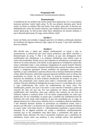 4
Proposição	
  VIII	
  
Toda	
  substância	
  é	
  necessariamente	
  infinita.	
  
	
  
Demonstração	
  
A	
   substância	
   de	
   um	
   atributo	
   não	
   existe	
   senão	
   única	
   (pela	
   prop.	
   5)	
   e	
   à	
   sua	
   própria	
  
natureza	
   pertence	
   existir	
   (pela	
   prop.	
   7).	
   De	
   sua	
   própria	
   natureza	
   pois,	
   há-­‐de	
  
existir	
   ou	
   finita	
   ou	
   infinita.	
   Mas	
   não	
   finita.	
   Com	
   efeito,	
   (pela	
   def.	
   2)	
   deveria	
   ser	
  
delimitada	
   por	
   outra	
   de	
   mesma	
   natureza,	
   que	
   também	
   deveria	
   necessariamente	
  
existir	
   (pela	
   prop.	
   7).	
   Dar-­‐se-­‐iam	
   então	
   duas	
   substâncias	
   de	
   mesmo	
   atributo,	
   o	
  
que	
  é	
  absurdo	
  (pela	
  prop.	
  5).	
  Logo,	
  existe	
  infinita.	
  C.Q.D.	
  
	
  
Escólio	
  1	
  
Como	
   ser	
   finito,	
   em	
   verdade,	
   é	
   negação	
   parcial	
   e	
   ser	
   infinito	
   a	
   afirmação	
   absoluta	
  
da	
   existência	
   de	
   alguma	
   natureza,	
   logo,	
   segue	
   da	
   só	
   prop.	
   7	
   que	
   toda	
   substância	
  
deve	
  ser	
  infinita.	
  
	
  
Escólio	
  2	
  
Não	
   duvido	
   que,	
   a	
   todos	
   que	
   julgam	
   confusamente	
   as	
   coisas	
   e	
   não	
   se	
  
acostumaram	
   a	
   conhecê-­‐las	
   por	
   suas	
   causas	
   primeiras,	
   seja	
   difícil	
   conceber	
   a	
  
demonstração	
   da	
   prop.	
   7.	
   Não	
   é	
   de	
   admirar,	
   já	
   que	
   não	
   distinguem	
   entre	
  
modificações	
   das	
   substâncias	
   e	
   as	
   próprias	
   substâncias	
   nem	
   sabem	
   como	
   as	
  
coisas	
  são	
  produzidas.	
  Donde	
  ocorre	
  que	
  imputem	
  às	
  substâncias	
  o	
  princípio	
  que	
  
vêem	
  ter	
  as	
  coisas	
  naturais.	
  Com	
  efeito,	
  os	
  que	
  ignoram	
  as	
  verdadeiras	
  causas	
  das	
  
coisas	
   confundem	
   tudo,	
   e	
   sem	
   nenhuma	
   repugnância	
   da	
   mente	
   forjam8	
   falantes	
  
tanto	
  árvores	
  como	
  homens,	
  e	
  homens	
  formados	
  tanto	
  a	
  partir	
  de	
  pedras	
  como	
  de	
  
sêmen,	
   e	
   imaginam	
   quaisquer	
   formas	
   mudadas	
   em	
   quaisquer	
   outras.	
   Assim	
  
também,	
   os	
   que	
   confundem	
   a	
   natureza	
   divina	
   com	
   a	
   humana	
   facilmente	
   atribuem	
  
a	
   Deus	
   afetos	
   humanos,	
   sobretudo	
   enquanto	
   ignoram	
   também	
   como	
   os	
   afetos	
   são	
  
produzidos	
   na	
   mente.	
   Se,	
   por	
   outro	
   lado,	
   os	
   homens	
   prestassem	
   atenção	
   à	
  
natureza	
   da	
   substância,	
   de	
   jeito	
   nenhum	
   duvidariam	
   da	
   verdade	
   da	
   prop.	
   7;	
   e	
  
mais,	
   esta	
   proposição	
   seria	
   axioma	
   para	
   todos	
   e	
   enumerada	
   entre	
   as	
   noções	
  
comuns.	
  Pois	
  por	
  substância	
  inteligiriam	
  isso	
  que	
  é	
  em	
  si	
  e	
  é	
  concebido	
  por	
  si,	
  isto	
  
é,	
   cujo	
   conhecimento	
   não	
   carece	
   do	
   conhecimento	
   de	
   outra	
   coisa.	
   Por	
  
modificações,	
   porém,	
   isso	
   que	
   é	
   em	
   outro	
   e	
   cujo	
   conceito	
   é	
   formado	
   a	
   partir	
   do	
  
conceito	
   da	
   coisa	
   em	
   que	
   são.	
   Por	
   isso	
   podemos	
   ter	
   ideias	
   verdadeiras	
   de	
  
modificações	
   não	
   existentes,	
   visto	
   que,	
   embora	
   não	
   existam	
   em	
   ato	
   fora	
   do	
  
intelecto,	
   todavia	
   a	
   essência	
   delas	
   é	
   de	
   tal	
   modo	
   compreendida	
   em	
   outro	
   que	
  
podem	
   por	
   ele	
   ser	
   concebidas,	
   ao	
   passo	
   que	
   a	
   verdade	
   das	
   substâncias	
   fora	
   do	
  
intelecto	
   não	
   está	
   senão	
   nelas	
   próprias,	
   já	
   que	
   são	
   concebidas	
   por	
   si.	
   Logo,	
   se	
  
alguém	
  dissesse	
  ter	
  a	
  ideia	
  clara	
  e	
  distinta,	
  isto	
  é,	
  a	
  verdadeira	
  ideia	
  da	
  substância,	
  
e	
   não	
   obstante	
   dissesse	
   duvidar	
   se	
   porventura	
   tal	
   substância	
   existe,	
   seria	
   o	
  
mesmo,	
  por	
  Hércules	
  !,	
  se	
  dissesse	
  ter	
  uma	
  ideia	
  verdadeira	
  e	
  contudo	
  duvidasse	
  
se	
   acaso	
   <não>	
   seria	
   falsa	
   (como	
   é	
   	
   suficientemente	
   manifesto	
   a	
   quem	
   prestar	
  
atenção).	
   Ou	
   se	
   alguém	
   sustenta	
   ser	
   criada	
   a	
   substância,	
   simultaneamente	
  
sustenta	
   que	
   se	
   fez	
   verdadeira	
   uma	
   ideia	
   falsa,	
   e	
   certamente	
   não	
   pode	
   ser	
  
concebido	
   maior	
   absurdo.	
   Por	
   isso	
   é	
   necessário	
   confessar	
   que	
   a	
   existência	
   da	
  
substância,	
   assim	
   como	
   sua	
   essência,	
   é	
   uma	
   verdade	
   eterna.	
   Daí	
   podemos	
  
8	
  O	
  verbo	
  latim	
  fingere	
  remete	
  a	
  fingir	
  e	
  ao	
  tema	
  da	
  ideia	
  fictícia,	
  examinado	
  longamente	
  por	
  Espinosa	
  no	
  Tratado	
  da	
  Emenda	
  
do	
  Intelecto.	
  Em	
  português,	
  porém,	
  fingir	
  não	
  é	
  verbo	
  transitivo	
  direto	
  (não	
  se	
  finge	
  algo),	
  daí	
  nossa	
  opção	
  por	
  forjar.	
  

 