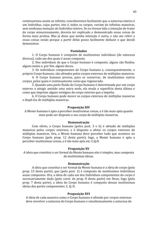 40
continuarmos	
  assim	
  ao	
  infinito,	
  conceberemos	
  facilmente	
  que	
  a	
  natureza	
  inteira	
  é	
  
um	
  Indivíduo,	
  cujas	
  partes,	
  isto	
  é,	
  todos	
  os	
  corpos,	
  variam	
  de	
  infinitas	
  maneiras,	
  
sem	
  nenhuma	
  mutação	
  do	
  Indivíduo	
  inteiro.	
  Se	
  eu	
  tivesse	
  tido	
  a	
  intenção	
  de	
  tratar	
  
do	
   corpo	
   minuciosamente,	
   deveria	
   ter	
   explicado	
   e	
   demonstrado	
   essas	
   coisas	
   de	
  
forma	
   mais	
   prolixa.	
   Mas	
   já	
   disse	
   que	
   minha	
   intenção	
   é	
   outra,	
   e	
   não	
   me	
   referi	
   a	
  
essas	
   coisas	
   senão	
   porque	
   a	
   partir	
   delas	
   posso	
   facilmente	
   deduzir	
   o	
   que	
   decidi	
  
demonstrar.	
  
	
  
Postulados	
  
	
  
1.	
   O	
   Corpo	
   humano	
   é	
   composto	
   de	
   muitíssimos	
   indivíduos	
   (de	
   natureza	
  
diversa),	
  cada	
  um	
  dos	
  quais	
  é	
  assaz	
  composto.	
  
	
  
2.	
  Dos	
  indivíduos	
  de	
  que	
  o	
  Corpo	
  humano	
  é	
  composto,	
  alguns	
  são	
  fluidos,	
  
alguns	
  moles	
  e,	
  por	
  fim,	
  alguns	
  duros.	
  
	
  
3.	
   Os	
   indivíduos	
   componentes	
   do	
   Corpo	
   humano	
   e,	
   consequentemente,	
   o	
  
próprio	
  Corpo	
  humano,	
  são	
  afetados	
  pelos	
  corpos	
  externos	
  de	
  múltiplas	
  maneiras.	
  
	
  
4.	
   O	
   Corpo	
   humano	
   precisa,	
   para	
   se	
   conservar,	
   de	
   muitíssimos	
   outros	
  
corpos,	
  pelos	
  quais	
  é	
  continuamente	
  como	
  que	
  regenerado.	
  
	
  
5.	
  Quando	
  uma	
  parte	
  fluida	
  do	
  Corpo	
  humano	
  é	
  determinada	
  por	
  um	
  corpo	
  
externo	
   a	
   atingir	
   amiúde	
   uma	
   outra	
   mole,	
   ela	
   muda	
   a	
   superfície	
   desta	
   última	
   e	
  
como	
  que	
  imprime	
  alguns	
  vestígios	
  do	
  corpo	
  externo	
  que	
  a	
  impeliu.	
  
	
  
6.	
  O	
  Corpo	
  humano	
  pode	
  mover	
  os	
  corpos	
  externos	
  de	
  múltiplas	
  maneiras	
  
e	
  dispô-­‐los	
  de	
  múltiplas	
  maneiras.	
  	
  
	
  
Proposição	
  XIV	
  
A	
  Mente	
  humana	
  é	
  apta	
  a	
  perceber	
  muitíssimas	
  coisas,	
  e	
  é	
  tão	
  mais	
  apta	
  quanto	
  
mais	
  pode	
  ser	
  disposto	
  o	
  seu	
  corpo	
  de	
  múltiplas	
  maneiras.	
  
	
  
Demonstração	
  
	
  
Com	
   efeito,	
   o	
   Corpo	
   humano	
   (pelos	
   post.	
   3	
   e	
   6)	
   é	
   afetado	
   de	
   múltiplas	
  
maneiras	
   pelos	
   corpos	
   externos,	
   e	
   é	
   disposto	
   a	
   afetar	
   os	
   corpos	
   externos	
   de	
  
múltiplas	
   maneiras.	
   Ora,	
   a	
   Mente	
   humana	
   deve	
   perceber	
   tudo	
   que	
   acontece	
   no	
  
Corpo	
   humano	
   (pela	
   prop.	
   12	
   desta	
   parte);	
   logo,	
   a	
   Mente	
   humana	
   é	
   apta	
   a	
  
perceber	
  muitíssimas	
  coisas,	
  e	
  é	
  tão	
  mais	
  apta	
  etc.	
  C.Q.D.	
  
	
  
Proposição	
  XV	
  
A	
  ideia	
  que	
  constitui	
  o	
  ser	
  formal	
  da	
  Mente	
  humana	
  não	
  é	
  simples,	
  mas	
  composta	
  
de	
  muitíssimas	
  ideias.	
  
	
  
Demonstração	
  
	
  
A	
  ideia	
  que	
  constitui	
  o	
  ser	
  formal	
  da	
  Mente	
  humana	
  é	
  a	
  ideia	
  do	
  corpo	
  (pela	
  
prop.	
   13	
   desta	
   parte),	
   que	
   (pelo	
   post.	
   1)	
   é	
   composto	
   de	
   muitíssimos	
   Indivíduos	
  
assaz	
   compostos.	
   Ora,	
   a	
   ideia	
   de	
   cada	
   um	
   dos	
   Indivíduos	
   componentes	
   do	
   corpo	
   é	
  
necessariamente	
   dada	
   (pelo	
   corol.	
   da	
   prop.	
   8	
   desta	
   parte)	
   em	
   Deus;	
   logo	
   (pela	
  
prop.	
   7	
   desta	
   parte),	
   a	
   ideia	
   do	
   Corpo	
   humano	
   é	
   composta	
   dessas	
   muitíssimas	
  
ideias	
  das	
  partes	
  componentes.	
  C.	
  Q.	
  D.	
  
	
  
Proposição	
  XVI	
  
A	
  ideia	
  de	
  cada	
  maneira	
  como	
  o	
  Corpo	
  humano	
  é	
  afetado	
  por	
  corpos	
  externos	
  
deve	
  envolver	
  a	
  natureza	
  do	
  Corpo	
  humano	
  e	
  simultaneamente	
  a	
  natureza	
  do	
  

 