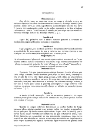 41
corpo	
  externo.	
  
	
  
Demonstração	
  
	
  
Com	
   efeito,	
   todas	
   as	
   maneiras	
   como	
   um	
   corpo	
   é	
   afetado	
   seguem	
   da	
  
natureza	
  do	
  corpo	
  afetado	
  e	
  simultaneamente	
  da	
  natureza	
  do	
  corpo	
  afetante	
  (pelo	
  
axioma	
  1	
  após	
  o	
  corol.	
  do	
  lema	
  3);	
  portanto	
  a	
  ideia	
  delas	
  (pelo	
  axioma	
  4	
  da	
  parte	
  
I)	
  envolve	
  necessariamente	
  a	
  natureza	
  de	
  ambos	
  os	
  corpos;	
  e	
  por	
  isso	
  a	
  ideia	
  de	
  
cada	
   maneira	
   como	
   o	
   Corpo	
   humano	
   é	
   afetado	
   por	
   um	
   corpo	
   externo	
   envolve	
   a	
  
natureza	
  do	
  Corpo	
  humano	
  e	
  a	
  do	
  corpo	
  externo.	
  C.	
  Q.	
  D.	
  
	
  
Corolário	
  1	
  
	
  
Segue	
   daí,	
   primeiro,	
   que	
   a	
   Mente	
   humana	
   percebe	
   a	
   natureza	
   de	
  
muitíssimos	
  corpos	
  junto	
  com	
  a	
  natureza	
  de	
  seu	
  corpo.	
  
	
  
Corolário	
  2	
  
	
  
Segue,	
  segundo,	
  que	
  as	
  ideias	
  que	
  temos	
  dos	
  corpos	
  externos	
  indicam	
  mais	
  
a	
   constituição	
   do	
   nosso	
   corpo	
   do	
   que	
   a	
   natureza	
   dos	
   corpos	
   externos;	
   o	
   que	
  
expliquei	
  com	
  muitos	
  exemplos	
  no	
  Apêndice	
  da	
  primeira	
  parte.	
  
Proposição	
  XVII	
  
Se	
  o	
  Corpo	
  humano	
  é	
  afetado	
  de	
  uma	
  maneira	
  que	
  envolve	
  a	
  natureza	
  de	
  um	
  Corpo	
  
externo,	
  a	
  Mente	
  humana	
  contemplará	
  esse	
  mesmo	
  corpo	
  externo	
  como	
  existente	
  em	
  
ato	
  ou	
  como	
  presente	
  a	
  si,	
  até	
  o	
  Corpo	
  ser	
  afetado	
  por	
  uma	
  afecção18	
  que	
  exclua	
  a	
  
existência	
  ou	
  a	
  presença	
  daquele	
  mesmo	
  corpo.	
  
Demonstração	
  
	
  
É	
   patente.	
   Pois	
   por	
   quanto	
   tempo	
   o	
   Corpo	
   humano	
   é	
   assim	
   afetado,	
   por	
  
tanto	
   tempo	
   também	
   a	
   Mente	
   humana	
   (pela	
   prop.	
   12	
   desta	
   parte)	
   contemplará	
  
esta	
   afecção	
   do	
   corpo,	
   isto	
   é	
   (pela	
   prop.	
   preced.),	
   terá	
   a	
   ideia	
   de	
   uma	
   maneira	
  
existente	
  em	
  ato	
  que	
  envolve	
  a	
  natureza	
  do	
  corpo	
  externo,	
  isto	
  é,	
  uma	
  ideia	
  que	
  
não	
   exclui,	
   mas	
   põe,	
   a	
   existência	
   ou	
   a	
   presença	
   da	
   natureza	
   do	
   corpo	
   externo,	
   e	
  
por	
   isso	
   a	
   Mente	
   (pelo	
   corol.	
   1	
   preced.)	
   contemplará	
   o	
   corpo	
   externo	
   como	
  
existente	
  em	
  ato	
  ou	
  como	
  presente,	
  até	
  o	
  Corpo	
  ser	
  afetado	
  por	
  uma	
  afecção	
  que	
  
exclua	
  etc.	
  C.	
  Q.	
  D.	
  
	
  
Corolário	
  
	
  
A	
   Mente	
   poderá	
   contemplar,	
   como	
   se	
   estivessem	
   presentes,	
   os	
   corpos	
  
externos	
   pelos	
   quais	
   o	
   Corpo	
   humano	
   foi	
   afetado	
   uma	
   vez,	
   ainda	
   que	
   não	
   existam	
  
nem	
  estejam	
  presentes.	
  
	
  
Demonstração	
  
	
  
Quando	
   os	
   corpos	
   externos	
   determinam	
   as	
   partes	
   fluidas	
   do	
   Corpo	
  
humano,	
   tal	
   que	
   atinjam	
   muitas	
   vezes	
   as	
   mais	
   moles,	
   eles	
   mudam	
   as	
   superfícies	
  
destas	
  (pelo	
  post.	
  5),	
  donde	
  acontece	
  (ver	
  axioma	
  2	
  após	
  corol.	
  do	
  lema	
  3)	
  	
  que	
  as	
  
partes	
   fluidas	
   sejam	
   refletidas	
   diferentemente	
   do	
   que	
   costumavam	
   antes,	
   e	
   que	
  
depois	
   também,	
   ao	
   reencontrar,	
   no	
   seu	
   movimento	
   espontâneo,	
   essas	
   novas	
  
superfícies,	
   são	
   refletidas	
   da	
   mesma	
   maneira	
   que	
   quando	
   foram	
   impulsionadas	
  
pelos	
  corpos	
  externos	
  para	
  aquelas	
  superfícies;	
  e	
  por	
  consequência,	
  quando	
  assim	
  
18

	
  Segundo	
  edição	
  Bartuschat.	
  

 