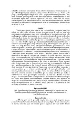 42
refletidas	
  continuam	
  a	
  mover-­‐se,	
  afetam	
  o	
  Corpo	
  humano	
  da	
  mesma	
  maneira,	
  no	
  
que	
   a	
   Mente	
   (pela	
   prop.	
   12	
   desta	
   parte)	
   pensará	
   de	
   novo,	
   isto	
   é,	
   a	
   Mente	
   (pela	
  
prop.	
   17	
   desta	
   parte)	
   contemplará	
   de	
   novo	
   o	
   corpo	
   externo	
   como	
   presente;	
   e	
   isso	
  
todas	
   as	
   vezes	
   que	
   as	
   partes	
   fluidas	
   do	
   Corpo	
   humano	
   reencontrarem,	
   no	
   seu	
  
movimento	
   espontâneo,	
   aquelas	
   superfícies.	
   Por	
   isso,	
   ainda	
   que	
   os	
   corpos	
  
externos	
   pelos	
   quais	
   o	
   Corpo	
   humano	
   foi	
   uma	
   vez	
   afetado	
   não	
   existam,	
   a	
   Mente	
  
entretanto	
   os	
   contemplará	
   como	
   presentes	
   todas	
   as	
   vezes	
   que	
   esta	
   ação	
   do	
   corpo	
  
se	
  repetir.	
  C.	
  Q.	
  D.	
  
	
  
Escólio	
  
	
  
Vemos,	
   pois,	
   como	
   pode	
   ocorrer	
   que	
   contemplemos	
   como	
   que	
   presentes	
  
coisas	
   que	
   não	
   o	
   são,	
   tal	
   como	
   ocorre	
   frequentemente.	
   E	
   pode	
   ser	
   que	
   isso	
  
aconteça	
  por	
  outras	
  causas;	
  para	
  mim,	
  porém,	
  basta	
  ter	
  mostrado	
  aqui	
  uma	
  pela	
  
qual	
  eu	
  possa	
  explicar	
  a	
  coisa	
  como	
  se	
  a	
  tivesse	
  mostrado	
  pela	
  causa	
  verdadeira;	
  
contudo,	
  não	
  creio	
  desviar-­‐me	
  muito	
  da	
  verdadeira,	
  visto	
  que	
  todos	
  os	
  postulados	
  
que	
  assumi	
  dificilmente	
  contêm	
  algo	
  que	
  não	
  se	
  constate	
  pela	
  experiência,	
  da	
  qual	
  
não	
  nos	
  é	
  lícito	
  duvidar	
  depois	
  que	
  mostramos	
  o	
  Corpo	
  humano	
  existir	
  tal	
  como	
  o	
  
sentimos	
  (ver	
  corol.	
  após	
  a	
  prop.	
  13	
  desta	
  parte).	
  Ademais	
  (pelo	
  corol.	
  preced.	
  e	
  
corol.	
  2	
  da	
  prop.	
  16	
  desta	
  parte),	
  inteligimos	
  claramente	
  qual	
  diferença	
  há	
  entre	
  
uma	
  ideia,	
  por	
  ex.	
  a	
  de	
  Pedro,	
  que	
  constitui	
  a	
  essência	
  da	
  Mente	
  do	
  próprio	
  Pedro,	
  
e	
  a	
  ideia	
  do	
  próprio	
  Pedro	
  que	
  está	
  em	
  outro	
  homem,	
  digamos	
  Paulo.	
  Com	
  efeito,	
  a	
  
primeira	
  explica	
  diretamente	
  a	
  essência	
  do	
  Corpo	
  do	
  próprio	
  Pedro,	
  e	
  não	
  envolve	
  
a	
   existência	
   senão	
   enquanto	
   Pedro	
   existe;	
   a	
   segunda,	
   porém,	
   indica	
   mais	
   a	
  
constituição	
  do	
  corpo	
  de	
  Paulo	
  do	
  que	
  a	
  natureza	
  de	
  Pedro,	
  e	
  por	
  isso,	
  enquanto	
  
durar	
  essa	
  constituição	
  do	
  corpo	
  de	
  Paulo,	
  a	
  Mente	
  de	
  Paulo,	
  ainda	
  que	
  Pedro	
  não	
  
exista,	
  contudo	
  o	
  contemplará	
  como	
  presente	
  a	
  si.	
  Ademais,	
  para	
  empregarmos	
  as	
  
palavras	
   usuais,	
   chamaremos	
   imagens	
   das	
   coisas	
   as	
   afecções	
   do	
   Corpo	
   humano	
  
cujas	
  ideias	
  representam	
  os	
  Corpos	
  externos	
  como	
  que	
  presentes	
  a	
  nós,	
  ainda	
  que	
  
não	
   reproduzam	
   as	
   figuras	
   das	
   coisas.	
   E	
   quando	
   a	
   Mente	
   contempla	
   os	
   corpos	
  
desta	
  maneira,	
  diremos	
  que	
  imagina.	
  E	
  aqui,	
  para	
  começar	
  a	
  indicar	
  o	
  que	
  seja	
  o	
  
erro,	
   eu	
   gostaria	
   que	
   se	
   notasse	
   que	
   as	
   imaginações	
   da	
   mente,	
   consideradas	
   em	
   si	
  
mesmas,	
   nada	
   contêm	
   de	
   erro,	
   ou	
   seja,	
   a	
   Mente	
   não	
   erra	
   pelo	
   fato	
   de	
   imaginar,	
  
mas	
   erra	
   somente	
   enquanto	
   se	
   considera	
   que	
   ela	
   carece	
   da	
   ideia	
   que	
   exclui	
   a	
  
existência	
   das	
   coisas	
   que	
   imagina	
   presentes	
   a	
   si.	
   Pois	
   se	
   a	
   Mente,	
   enquanto	
  
imagina	
  coisas	
  não	
  existentes	
  como	
  presentes	
  a	
  si,	
  simultaneamente	
  soubesse	
  que	
  
tais	
   coisas	
   não	
   existem	
   verdadeiramente,	
   decerto	
   atribuiria	
   esta	
   potência	
   de	
  
imaginar	
  à	
  virtude	
  de	
  sua	
  natureza,	
  e	
  não	
  ao	
  vício;	
  sobretudo	
  se	
  esta	
  faculdade	
  de	
  
imaginar	
   dependesse	
   de	
   sua	
   só	
   natureza,	
   isto	
   é	
   (pela	
   def.	
   7	
   da	
   parte	
   I),	
   se	
   esta	
  
faculdade	
  de	
  imaginar	
  da	
  mente	
  fosse	
  livre.	
  
	
  
Proposição	
  XVIII	
  
Se	
  o	
  Corpo	
  humano	
  tiver	
  sido	
  afetado	
  uma	
  vez	
  por	
  dois	
  ou	
  mais	
  corpos	
  em	
  
simultâneo,	
  quando	
  depois	
  a	
  Mente	
  imaginar	
  um	
  deles,	
  imediatamente	
  se	
  
recordará	
  dos	
  outros.	
  
	
  
Demonstração	
  
	
  
A	
   Mente	
   (pelo	
   corol.	
   preced.)	
   imagina	
   um	
   corpo	
   pela	
   seguinte	
   causa:	
  
porque	
  o	
  Corpo	
  humano	
  é	
  afetado	
  e	
  disposto	
  pelos	
  vestígios	
  de	
  um	
  corpo	
  externo	
  
da	
   mesma	
   maneira	
   que	
   foi	
   afetado	
   quando	
   algumas	
   de	
   suas	
   partes	
   foram	
  

 