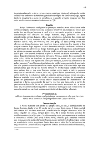 43
impulsionadas	
  pelo	
  próprio	
  corpo	
  externo;	
  mas	
  (por	
  hipótese)	
  o	
  Corpo	
  foi	
  então	
  
disposto	
  de	
  forma	
  que	
  a	
  Mente	
  imaginasse	
  dois	
  corpos	
  em	
  simultâneo;	
  logo,	
  agora	
  
também	
   imaginará	
   os	
   dois	
   em	
   simultâneo,	
   e	
   quando	
   a	
   Mente	
   imaginar	
   um	
   dos	
  
dois,	
  imediatamente	
  se	
  recordará	
  do	
  outro.	
  CQD.	
  
	
  
Escólio	
  
	
  
Daqui	
  claramente	
  inteligimos	
  o	
  que	
  seja	
  a	
  Memória.	
  Com	
  efeito,	
  não	
  é	
  nada	
  
outro	
  que	
  alguma	
  concatenação	
  de	
  ideias	
  que	
  envolvem	
  a	
  natureza	
  das	
  coisas	
  que	
  
estão	
   fora	
   do	
   Corpo	
   humano,	
   a	
   qual	
   ocorre	
   na	
   mente	
   segundo	
   a	
   ordem	
   e	
   a	
  
concatenação	
   das	
   afecções	
   do	
   Corpo	
   humano.	
   Digo,	
   primeiro,	
   ser	
   essa	
  
concatenação	
   apenas	
   daquelas	
   ideias	
   que	
   envolvem	
   a	
   natureza	
   das	
   coisas	
   que	
  
estão	
   fora	
   do	
   Corpo	
   humano,	
   e	
   não	
   das	
   ideias	
   que	
   explicam	
   a	
   natureza	
   dessas	
  
mesmas	
   coisas.	
   Pois,	
   em	
   verdade,	
   são	
   (pela	
   prop.	
   16	
   desta	
   parte)	
   ideias	
   das	
  
afecções	
   do	
   Corpo	
   humano,	
   que	
   envolvem	
   tanto	
   a	
   natureza	
   dele	
   quanto	
   a	
   dos	
  
corpos	
  externos.	
  Digo,	
  segundo,	
  ocorrer	
  essa	
  concatenação	
  conforme	
  a	
  ordem	
  e	
  a	
  
concatenação	
   das	
   afecções	
   do	
   Corpo	
   humano,	
   para	
   distingui-­‐la	
   da	
   concatenação	
  
de	
  ideias	
  que	
  ocorre	
  segundo	
  a	
  ordem	
  do	
  intelecto,	
  pela	
  qual	
  a	
  mente	
  percebe	
  as	
  
coisas	
   por	
   	
   suas	
   causas	
   primeiras	
   e	
   que	
   é	
   a	
   mesma	
   em	
   todos	
   os	
   homens.	
   Além	
  
disso,	
  daqui	
  inteligimos	
  claramente	
  por	
  que	
  a	
  Mente,	
  a	
  partir	
  do	
  pensamento	
  de	
  
uma	
   coisa,	
   incide	
   de	
   imediato	
   no	
   pensamento	
   de	
   outra	
   coisa	
   que	
   nenhuma	
  
semelhança	
  possui	
  com	
  a	
  primeira;	
  como,	
  por	
  exemplo,	
  a	
  partir	
  do	
  pensamento	
  da	
  
palavra	
  pomum19,	
  um	
  Romano	
  imediatamente	
  incide	
  no	
  pensamento	
  de	
  um	
  fruto	
  
que	
   não	
   possui	
   nenhuma	
   semelhança	
   com	
   aquele	
   som	
   articulado	
   nem	
   algo	
   em	
  
comum	
  senão	
  que	
  o	
  Corpo	
  do	
  mesmo	
  homem	
  foi	
  muitas	
  vezes	
  afetado	
  por	
  essas	
  
duas	
   coisas,	
   isto	
   é,	
   que	
   esse	
   homem	
   muitas	
   vezes	
   ouviu	
   a	
   palavra	
   pomum	
  
enquanto	
  via	
  este	
  fruto;	
  e	
  assim,	
  cada	
  um,	
  a	
  partir	
  de	
  um	
  pensamento,	
  incide	
  em	
  
outro,	
  conforme	
  o	
  costume	
  de	
  cada	
  um	
  ordenou	
  as	
  imagens	
  das	
  coisas	
  no	
  corpo.	
  
Pois	
   um	
   soldado,	
   por	
   exemplo,	
   tendo	
   visto	
   na	
   areia	
   os	
   vestígios	
   de	
   um	
   cavalo,	
   a	
  
partir	
   do	
   pensamento	
   do	
   cavalo	
   incide	
   imediatamente	
   no	
   pensamento	
   do	
  
cavaleiro	
   e	
   daí	
   no	
   pensamento	
   da	
   guerra,	
   etc.	
   Mas	
   um	
   Camponês,	
   a	
   partir	
   do	
  
pensamento	
   do	
   cavalo,	
   incide	
   no	
   pensamento	
   do	
   arado,	
   do	
   campo,	
   etc.,	
   e	
   assim	
  
cada	
  um,	
  conforme	
  costumou	
  juntar	
  e	
  concatenar	
  as	
  imagens	
  das	
  coisas	
  desta	
  ou	
  
daquela	
  maneira,	
  a	
  partir	
  de	
  um	
  pensamento	
  incidirá	
  em	
  tal	
  ou	
  tal	
  outro.	
  
	
  
Proposição	
  XIX	
  
A	
  Mente	
  humana	
  não	
  conhece	
  o	
  próprio	
  Corpo	
  humano	
  nem	
  sabe	
  que	
  ele	
  existe	
  
senão	
  pelas	
  ideias	
  das	
  afecções	
  pelas	
  quais	
  o	
  Corpo	
  é	
  afetado.	
  
	
  
Demonstração	
  
	
  
A	
  Mente	
  humana,	
  com	
  efeito,	
  é	
  a	
  própria	
  ideia,	
  ou	
  seja,	
  o	
  conhecimento	
  do	
  
Corpo	
   humano	
   (pela	
   prop.	
   13	
   desta	
   parte),	
   a	
   qual	
   (pela	
   prop.	
   9	
   desta	
   parte)	
  
certamente	
   está	
   em	
   Deus	
   enquanto	
   considerado	
   afetado	
   por	
   uma	
   outra	
   ideia	
   de	
  
coisa	
   singular;	
   ou	
   ainda,	
   porque	
   (pelo	
   post.	
   4)	
   o	
   Corpo	
   humano	
   precisa	
   de	
  
muitíssimos	
  corpos	
  pelos	
  quais	
  é	
  continuamente	
  como	
  que	
  regenerado,	
  e	
  a	
  ordem	
  
e	
   conexão	
   das	
   ideias	
   é	
   (pela	
   prop.	
   7	
   desta	
   parte)	
   a	
   mesma	
   que	
   a	
   ordem	
   e	
   conexão	
  
das	
  causas,	
  aquela	
  ideia	
  estará	
  em	
  Deus	
  enquanto	
  considerado	
  afetado	
  por	
  ideias	
  
de	
   muitíssimas	
   coisas	
   singulares.	
   Assim,	
   Deus	
   tem	
   a	
   ideia	
   do	
   Corpo	
   humano,	
   ou	
  
seja,	
  conhece	
  o	
  Corpo	
  humano,	
  enquanto	
  é	
  afetado	
  por	
  muitíssimas	
  outras	
  ideias,	
  
19

	
  fruto	
  

 