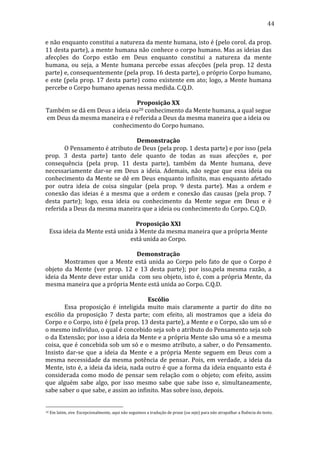 44
e	
  não	
  enquanto	
  constitui	
  a	
  natureza	
  da	
  mente	
  humana,	
  isto	
  é	
  (pelo	
  corol.	
  da	
  prop.	
  
11	
   desta	
   parte),	
   a	
   mente	
   humana	
   não	
   conhece	
   o	
   corpo	
   humano.	
   Mas	
   as	
   ideias	
   das	
  
afecções	
   do	
   Corpo	
   estão	
   em	
   Deus	
   enquanto	
   constitui	
   a	
   natureza	
   da	
   mente	
  
humana,	
   ou	
   seja,	
   a	
   Mente	
   humana	
   percebe	
   essas	
   afecções	
   (pela	
   prop.	
   12	
   desta	
  
parte)	
  e,	
  consequentemente	
  (pela	
  prop.	
  16	
  desta	
  parte),	
  o	
  próprio	
  Corpo	
  humano,	
  
e	
  este	
  (pela	
  prop.	
  17	
  desta	
  parte)	
  como	
  existente	
  em	
  ato;	
  logo,	
  a	
  Mente	
  humana	
  
percebe	
  o	
  Corpo	
  humano	
  apenas	
  nessa	
  medida.	
  C.Q.D.	
  
	
  
Proposição	
  XX	
  
Também	
  se	
  dá	
  em	
  Deus	
  a	
  ideia	
  ou20	
  conhecimento	
  da	
  Mente	
  humana,	
  a	
  qual	
  segue	
  
em	
  Deus	
  da	
  mesma	
  maneira	
  e	
  é	
  referida	
  a	
  Deus	
  da	
  mesma	
  maneira	
  que	
  a	
  ideia	
  ou	
  
conhecimento	
  do	
  Corpo	
  humano.	
  
	
  
Demonstração	
  
	
  
O	
  Pensamento	
  é	
  atributo	
  de	
  Deus	
  (pela	
  prop.	
  1	
  desta	
  parte)	
  e	
  por	
  isso	
  (pela	
  
prop.	
   3	
   desta	
   parte)	
   tanto	
   dele	
   quanto	
   de	
   todas	
   as	
   suas	
   afecções	
   e,	
   por	
  
consequência	
   (pela	
   prop.	
   11	
   desta	
   parte),	
   também	
   da	
   Mente	
   humana,	
   deve	
  
necessariamente	
   dar-­‐se	
   em	
   Deus	
   a	
   ideia.	
   Ademais,	
   não	
   segue	
   que	
   essa	
   ideia	
   ou	
  
conhecimento	
  da	
  Mente	
  se	
  dê	
  em	
  Deus	
  enquanto	
  infinito,	
  mas	
  enquanto	
  afetado	
  
por	
   outra	
   ideia	
   de	
   coisa	
   singular	
   (pela	
   prop.	
   9	
   desta	
   parte).	
   Mas	
   a	
   ordem	
   e	
  
conexão	
   das	
   ideias	
   é	
   a	
   mesma	
   que	
   a	
   ordem	
   e	
   conexão	
   das	
   causas	
   (pela	
   prop.	
   7	
  
desta	
   parte);	
   logo,	
   essa	
   ideia	
   ou	
   conhecimento	
   da	
   Mente	
   segue	
   em	
   Deus	
   e	
   é	
  
referida	
  a	
  Deus	
  da	
  mesma	
  maneira	
  que	
  a	
  ideia	
  ou	
  conhecimento	
  do	
  Corpo.	
  C.Q.D.	
  
	
  
Proposição	
  XXI	
  
Essa	
  ideia	
  da	
  Mente	
  está	
  unida	
  à	
  Mente	
  da	
  mesma	
  maneira	
  que	
  a	
  própria	
  Mente	
  
está	
  unida	
  ao	
  Corpo.	
  
	
  
Demonstração	
  
	
  
Mostramos	
   que	
   a	
   Mente	
   está	
   unida	
   ao	
   Corpo	
   pelo	
   fato	
   de	
   que	
   o	
   Corpo	
   é	
  
objeto	
   da	
   Mente	
   (ver	
   prop.	
   12	
   e	
   13	
   desta	
   parte);	
   por	
   isso,pela	
   mesma	
   razão,	
   a	
  
ideia	
  da	
  Mente	
  deve	
  estar	
  unida	
  	
  com	
  seu	
  objeto,	
  isto	
  é,	
  com	
  a	
  própria	
  Mente,	
  da	
  
mesma	
  maneira	
  que	
  a	
  própria	
  Mente	
  está	
  unida	
  ao	
  Corpo.	
  C.Q.D.	
  
	
  
Escólio	
  
	
  
Essa	
   proposição	
   é	
   inteligida	
   muito	
   mais	
   claramente	
   a	
   partir	
   do	
   dito	
   no	
  
escólio	
   da	
   proposição	
   7	
   desta	
   parte;	
   com	
   efeito,	
   ali	
   mostramos	
   que	
   a	
   ideia	
   do	
  
Corpo	
  e	
  o	
  Corpo,	
  isto	
  é	
  (pela	
  prop.	
  13	
  desta	
  parte),	
  a	
  Mente	
  e	
  o	
  Corpo,	
  são	
  um	
  só	
  e	
  
o	
  mesmo	
  indivíduo,	
  o	
  qual	
  é	
  concebido	
  seja	
  sob	
  o	
  atributo	
  do	
  Pensamento	
  seja	
  sob	
  
o	
   da	
   Extensão;	
   por	
   isso	
   a	
   ideia	
   da	
   Mente	
   e	
   a	
   própria	
   Mente	
   são	
   uma	
   só	
   e	
   a	
   mesma	
  
coisa,	
  que	
  é	
  concebida	
  sob	
  um	
  só	
  e	
  o	
  mesmo	
  atributo,	
  a	
  saber,	
  o	
  do	
  Pensamento.	
  
Insisto	
   dar-­‐se	
   que	
   a	
   ideia	
   da	
   Mente	
   e	
   a	
   própria	
   Mente	
   seguem	
   em	
   Deus	
   com	
   a	
  
mesma	
   necessidade	
   da	
   mesma	
   potência	
   de	
   pensar.	
   Pois,	
   em	
   verdade,	
   a	
   ideia	
   da	
  
Mente,	
  isto	
  é,	
  a	
  ideia	
  da	
  ideia,	
  nada	
  outro	
  é	
  que	
  a	
  forma	
  da	
  ideia	
  enquanto	
  esta	
  é	
  
considerada	
   como	
   modo	
   de	
   pensar	
   sem	
   relação	
   com	
   o	
   objeto;	
   com	
   efeito,	
   assim	
  
que	
   alguém	
   sabe	
   algo,	
   por	
   isso	
   mesmo	
   sabe	
   que	
   sabe	
   isso	
   e,	
   simultaneamente,	
  
sabe	
  saber	
  o	
  que	
  sabe,	
  e	
  assim	
  ao	
  infinito.	
  Mas	
  sobre	
  isso,	
  depois.	
  	
  

20

	
  Em	
  latim,	
  sive.	
  Excepcionalmente,	
  aqui	
  não	
  seguimos	
  a	
  tradução	
  de	
  praxe	
  (ou	
  seja)	
  para	
  não	
  atrapalhar	
  a	
  fluência	
  do	
  texto.	
  

 