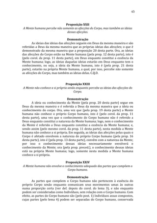 45
	
  
Proposição	
  XXII	
  
A	
  Mente	
  humana	
  percebe	
  não	
  somente	
  as	
  afecções	
  do	
  Corpo,	
  mas	
  também	
  as	
  ideias	
  
dessas	
  afecções.	
  
	
  
Demonstração	
  
	
  
As	
  ideias	
  das	
  ideias	
  das	
  afecções	
  seguem	
  em	
  Deus	
  da	
  mesma	
  maneira	
  e	
  são	
  
referidas	
  a	
  Deus	
  da	
  mesma	
  maneira	
  que	
  as	
  próprias	
  ideias	
  das	
  afecções;	
  o	
  que	
  é	
  
demonstrado	
  da	
  mesma	
  maneira	
  que	
  a	
  proposição	
  20	
  desta	
  parte.	
  Ora,	
  as	
  ideias	
  
das	
  afecções	
  do	
  Corpo	
  estão	
  na	
  Mente	
  humana	
  (pela	
  prop.	
  12	
  desta	
  parte),	
  isto	
  é	
  
(pelo	
   corol.	
   da	
   prop.	
   11	
   desta	
   parte),	
   em	
   Deus	
   enquanto	
   constitui	
   a	
   essência	
   da	
  
Mente	
   humana;	
   logo,	
   as	
   ideias	
   daquelas	
   ideias	
   estarão	
   em	
   Deus	
   enquanto	
   tem	
   o	
  
conhecimento,	
   ou	
   seja,	
   a	
   ideia	
   da	
   Mente	
   humana,	
   isto	
   é	
   (pela	
   prop.	
   21	
   desta	
  
parte),	
  estarão	
  na	
  própria	
  Mente	
  humana,	
  a	
  qual,	
  por	
  isso,	
  percebe	
  não	
  somente	
  
as	
  afecções	
  do	
  Corpo,	
  mas	
  também	
  as	
  ideias	
  delas.	
  C.Q.D.	
  
	
  
	
  
Proposição	
  XXIII	
  
A	
  Mente	
  não	
  conhece	
  a	
  si	
  própria	
  senão	
  enquanto	
  percebe	
  as	
  ideias	
  das	
  afecções	
  do	
  
Corpo.	
  
	
  
Demonstração	
  
	
  
A	
   ideia	
   ou	
   conhecimento	
   da	
   Mente	
   (pela	
   prop.	
   20	
   desta	
   parte)	
   segue	
   em	
  
Deus	
   da	
   mesma	
   maneira	
   e	
   é	
   referida	
   a	
   Deus	
   da	
   mesma	
   maneira	
   que	
   a	
   ideia	
   ou	
  
conhecimento	
   do	
   corpo.	
   Ora,	
   uma	
   vez	
   que	
   (pela	
   prop.	
   19	
   desta	
   parte)	
   a	
   Mente	
  
humana	
   não	
   conhece	
   o	
   próprio	
   Corpo	
   humano,	
   isto	
   é	
   (pelo	
   corol.	
   da	
   prop.	
   11	
  
desta	
   parte),	
   uma	
   vez	
   que	
   o	
   conhecimento	
   do	
   Corpo	
   humano	
   não	
   é	
   referido	
   a	
  
Deus	
   enquanto	
   constitui	
   a	
   natureza	
   da	
   Mente	
   humana;	
   logo,	
   nem	
   o	
   conhecimento	
  
da	
   Mente	
   é	
   referido	
   a	
   Deus	
   enquanto	
   constitui	
   a	
   essência	
   da	
   Mente	
   humana;	
   e,	
  
sendo	
  assim	
  (pelo	
  mesmo	
  corol.	
  da	
  prop.	
  11	
  desta	
  parte),	
  nesta	
  medida	
  a	
  Mente	
  
humana	
  não	
  conhece	
  a	
  si	
  própria.	
  Em	
  seguida,	
  as	
  ideias	
  das	
  afecções	
  pelas	
  quais	
  o	
  
Corpo	
   é	
   afetado	
   envolvem	
   a	
   natureza	
   do	
   próprio	
   Corpo	
   humano	
   (pela	
   prop.	
   16	
  
desta	
   parte),	
   isto	
   é	
   (pela	
   prop.	
   13	
   desta	
   parte),	
   convêm	
   com	
   a	
   natureza	
   da	
   Mente;	
  
por	
   isso	
   o	
   conhecimento	
   dessas	
   ideias	
   necessariamente	
   envolverá	
   o	
  
conhecimento	
   da	
   Mente;	
   ora	
   (pela	
   prop.	
   preced.),	
   o	
   conhecimento	
   dessas	
   ideias	
  
está	
   na	
   própria	
   Mente	
   humana;	
   logo,	
   somente	
   nesta	
   medida	
   a	
   Mente	
   humana	
  
conhece	
  a	
  si	
  própria.	
  
	
  
Proposição	
  XXIV	
  
A	
  Mente	
  humana	
  não	
  envolve	
  o	
  conhecimento	
  adequado	
  das	
  partes	
  que	
  compõem	
  o	
  
Corpo	
  humano.	
  
	
  
Demonstração	
  
	
  
As	
   partes	
   que	
   compõem	
   o	
   Corpo	
   humano	
   não	
   pertencem	
   à	
   essência	
   do	
  
próprio	
   Corpo	
   senão	
   enquanto	
   comunicam	
   seus	
   movimentos	
   umas	
   às	
   outras	
  
numa	
   proporção	
   certa	
   (ver	
   def.	
   depois	
   do	
   corol.	
   do	
   lema	
   3),	
   e	
   não	
   enquanto	
  
podem	
  ser	
  consideradas	
  como	
  Indivíduos,	
  sem	
  relação	
  com	
  o	
  Corpo	
  humano.	
  Com	
  
efeito,	
  as	
  partes	
  do	
  Corpo	
  humano	
  são	
  (pelo	
  post.	
  1)	
  Indivíduos	
  assaz	
  compostos,	
  
cujas	
   partes	
   (pelo	
   lema	
   4)	
   podem	
   ser	
   separadas	
   do	
   Corpo	
   humano,	
   conservada	
  

 
