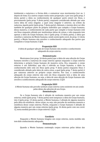 46
totalmente	
   a	
   natureza	
   e	
   a	
   forma	
   dele,	
   e	
   comunicar	
   seus	
   movimentos	
   (ver	
   ax.	
   1	
  
depois	
   do	
   lema	
   3)	
   a	
   outros	
   corpos	
   numa	
   outra	
   proporção;	
   e	
   por	
   isso	
   (pela	
   prop.	
   3	
  
desta	
   parte)	
   a	
   ideia	
   ou	
   conhecimento	
   de	
   qualquer	
   parte	
   estará	
   em	
   Deus,	
   e	
  
precisamente	
  (pela	
  prop.	
  9	
  desta	
  parte),	
  enquanto	
  considerado	
  afetado	
  por	
  uma	
  
outra	
   ideia	
   de	
   coisa	
   singular,	
   a	
   qual	
   coisa	
   singular	
   é	
   anterior,	
   na	
   ordem	
   da	
  
natureza,	
  àquela	
  parte	
  (pela	
  prop.	
  7	
  desta	
  parte).	
  Ademais,	
  o	
  mesmo	
  deve	
  ser	
  dito	
  
também	
   de	
   qualquer	
   parte	
   do	
   próprio	
   Indivíduo	
   que	
   compõe	
   o	
   Corpo	
   humano;	
  
dessa	
  maneira,	
  o	
  conhecimento	
  de	
  cada	
  parte	
  que	
  compõe	
  o	
  Corpo	
  humano	
  está	
  
em	
  Deus	
  enquanto	
  afetado	
  por	
  muitíssimas	
  ideias	
  de	
  coisas,	
  e	
  não	
  enquanto	
  tem	
  
apenas	
   a	
   ideia	
   do	
   Corpo	
   humano,	
   isto	
   é	
   (pela	
   prop.	
   13	
   desta	
   parte),	
   a	
   ideia	
   que	
  
constitui	
  a	
  natureza	
  da	
  Mente	
  humana;	
  sendo	
  assim	
  (pelo	
  corol.	
  da	
  prop.	
  11	
  desta	
  
parte),	
   a	
   Mente	
   humana	
   não	
   envolve	
   o	
   conhecimento	
   adequado	
   das	
   partes	
   que	
  
compõem	
  o	
  Corpo	
  humano.	
  C.Q.D.	
  
	
  
Proposição	
  XXV	
  
A	
  ideia	
  de	
  qualquer	
  afecção	
  do	
  Corpo	
  humano	
  não	
  envolve	
  o	
  conhecimento	
  
adequado	
  do	
  corpo	
  externo.	
  
	
  
Demonstração	
  
	
  
Mostramos	
  (ver	
  prop.	
  16	
  desta	
  parte)	
  que	
  a	
  ideia	
  de	
  uma	
  afecção	
  do	
  Corpo	
  
humano	
   envolve	
   a	
   natureza	
   do	
   corpo	
   externo	
   apenas	
   enquanto	
   o	
   corpo	
   externo	
  
determina	
   o	
   próprio	
   Corpo	
   humano	
   de	
   maneira	
   certa.	
   Ora,	
   enquanto	
   o	
   corpo	
  
externo	
   é	
   um	
   Indivíduo,	
   que	
   não	
   é	
   referido	
   ao	
   Corpo	
   humano,	
   a	
   ideia	
   ou	
  
conhecimento	
   dele	
   está	
   em	
   Deus	
   (pela	
   prop.	
   9	
   desta	
   parte)	
   enquanto	
   Deus	
   é	
  
considerado	
  afetado	
  pela	
  ideia	
  de	
  outra	
  coisa,	
  a	
  qual	
  (pela	
  prop.	
  7	
  desta	
  parte)	
  é	
  
por	
   natureza	
   anterior	
   ao	
   próprio	
   corpo	
   externo.	
   Por	
   isso,	
   o	
   conhecimento	
  
adequado	
   do	
   corpo	
   externo	
   não	
   está	
   em	
   Deus	
   enquanto	
   tem	
   a	
   ideia	
   de	
   uma	
  
afecção	
  do	
  Corpo	
  humano,	
  ou	
  seja,	
  a	
  ideia	
  de	
  uma	
  afecção	
  do	
  Corpo	
  humano	
  não	
  
envolve	
  o	
  conhecimento	
  adequado	
  do	
  corpo	
  externo.	
  C.Q.D.	
  
	
  
Proposição	
  XXVI	
  
A	
  Mente	
  humana	
  não	
  percebe	
  nenhum	
  corpo	
  externo	
  como	
  existente	
  em	
  ato	
  senão	
  
pelas	
  ideias	
  das	
  afecções	
  do	
  seu	
  Corpo.	
  
Demonstração	
  
	
  
Se	
   o	
   Corpo	
   humano	
   não	
   é	
   afetado	
   de	
   nenhuma	
   maneira	
   por	
   um	
   corpo	
  
externo,	
  então	
  (pela	
  prop.	
  7	
  desta	
  parte)	
  nem	
  tampouco	
  a	
  ideia	
  do	
  Corpo	
  humano,	
  
isto	
  é	
  (pela	
  prop.	
  13	
  desta	
  parte),	
  a	
  Mente	
  humana,	
  é	
  afetada	
  de	
  alguma	
  maneira	
  
pela	
   ideia	
   da	
   existência	
   	
   desse	
   corpo,	
   ou	
   seja,	
   não	
   percebe	
   de	
   nenhuma	
   maneira	
   a	
  
existência	
   desse	
   corpo	
   externo.	
   Porém,	
   enquanto	
   o	
   Corpo	
   humano	
   é	
   afetado	
   de	
  
alguma	
  maneira	
  por	
  um	
  corpo	
  externo	
  (pela	
  prop.	
  16	
  desta	
  parte	
  com	
  seu	
  corol.	
  
1),	
  nesta	
  medida	
  percebe	
  o	
  corpo	
  externo.	
  C.Q.D.	
  
	
  
	
  
Corolário	
  
	
  
Enquanto	
   a	
   Mente	
   humana	
   imagina	
   um	
   corpo	
   externo,	
   nesta	
   medida	
   não	
  
tem	
  dele	
  conhecimento	
  adequado.	
  
Demonstração	
  
	
  	
  

Quando	
   a	
   Mente	
   humana	
   contempla	
   corpos	
   externos	
   pelas	
   ideias	
   das	
  

 